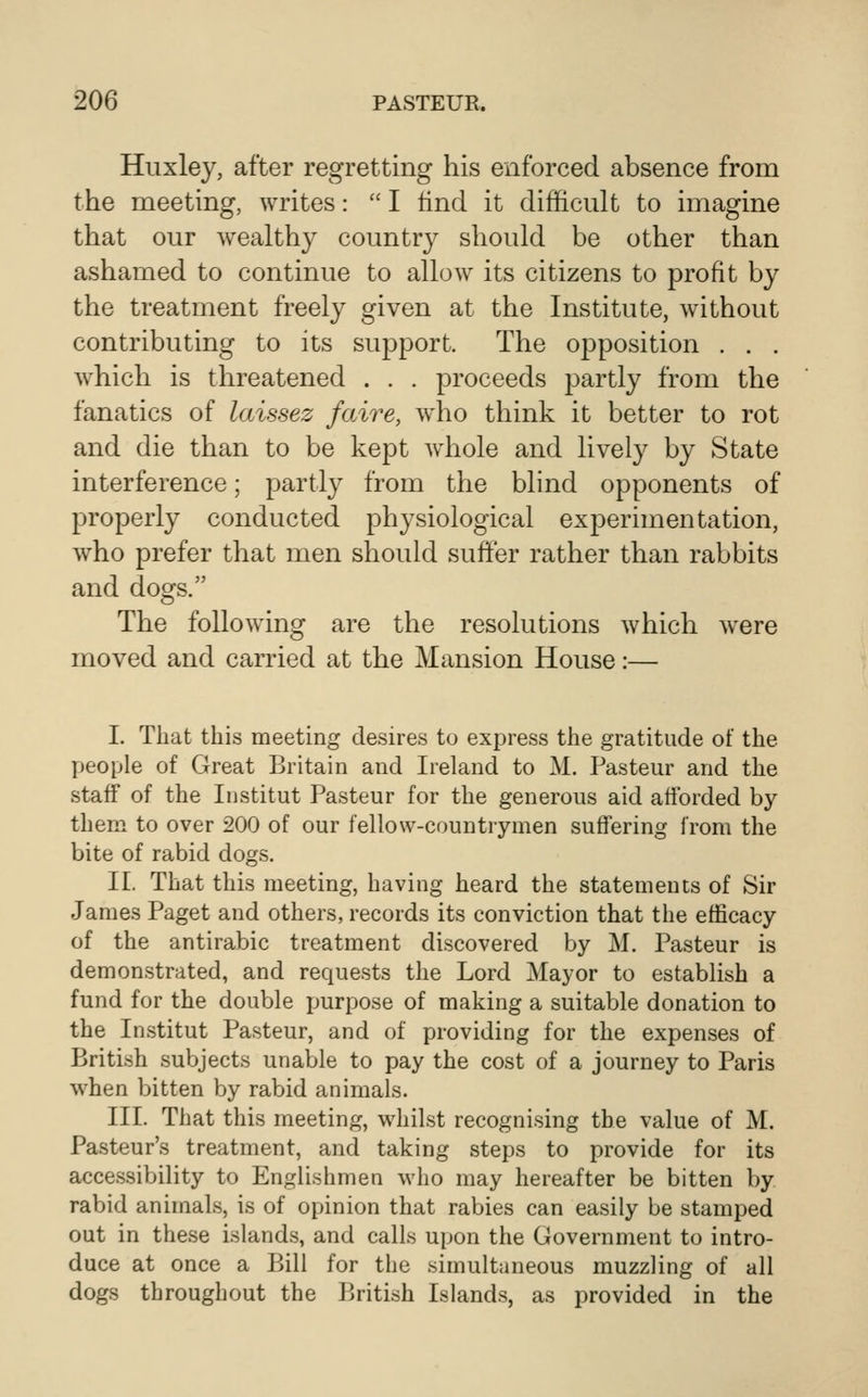 Huxley, after regretting his enforced absence from the meeting, writes:  I find it difficult to imagine that our wealthy country should be other than ashamed to continue to allow its citizens to profit by the treatment freely given at the Institute, without contributing to its support. The oj^position . . . which is threatened . . . proceeds partly from the fanatics of laissez faire, who think it better to rot and die than to be kept wdiole and lively by State interference; partly from the blind opponents of properly conducted physiological experimentation, who prefer that men should suffer rather than rabbits and dogs. The following are the resolutions which w^ere moved and carried at the Mansion House:— I. That this meeting desires to express the gratitude of the people of Great Britain and Ireland to M. Pasteur and the staff of the Institut Pasteur for the generous aid afforded by them to over 200 of our fellow-countrymen suffering from the bite of rabid dogs. II. That this meeting, having heard the statements of Sir James Paget and others, records its conviction that the efficacy of the antirabic treatment discovered by M. Pasteur is demonstrated, and requests the Lord Mayor to establish a fund for the double purpose of making a suitable donation to the Institut Pasteur, and of providing for the expenses of British subjects unable to pay the cost of a journey to Paris when bitten by rabid animals. III. That this meeting, whilst recognising the value of M. Pasteur's treatment, and taking steps to provide for its accessibility to Englishmen who may hereafter be bitten by rabid animals, is of opinion that rabies can easily be stamped out in these islands, and calls upon the Government to intro- duce at once a Bill for the simultaneous muzzling of all dogs throughout the Ikitish Islands, as provided in the