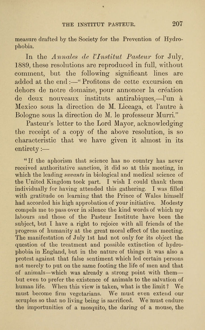 measure drafted by the Society for the Prevention of Hydro- phobia. In the Annales de VInstitut Pasteur for July, 1889, these resohitions are reproduced in full, without comment, but the following significant lines are added at the end :— Profitons de cette excursion en dehors de notre domaine, pour annoncer la creation de deux nouveaux instituts antirabiques,—I'un a Mexico sous la direction de M. Liceaga, et I'autre a Bologne sous la direction de M. le professeur Murri. Pasteur's letter to the Lord Mayor, acknowledging the receipt of a copy of the above resolution, is so characteristic that we have given it almost in its entirety:—  If the aphorism that science has no country has never received authoritative sanction, it did so at this meeting, in which the leading savants in biological and medical science of the United Kingdom took part. I wish I could thank them individually for having attended this gathering. I was filled with gratitude on learning that the Prince of Wales himself had accorded his high approbation of your initiative. Modesty compels me to x^ass over in silence the kind words of which my labours and those of the Pasteur Institute have been the subject, but I have a right to rejoice with all friends of the progress of humanity at the great moral effect of the meeting. The manifestation of July 1st had not only for its object the question of the treatment and possible extinction of hydro- phobia in England, but in the nature of things it was also a protest against that false sentiment which led certain persons not merely to put on the same footing the life of men and that of animals—which was already a strong point with them— but even to prefer the existence of animals to the salvation of human life. When this view is taken, what is the limit ? We must become firm vegetarians. We must even exteiid our scruples so that no living being is sacrificed. We must endure the importunities of a mosquito, the daring of a mouse, the