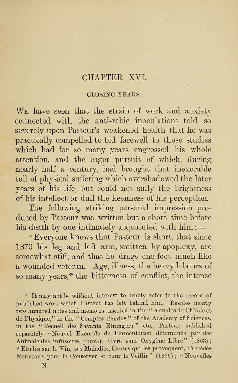 CHAPTER XYI. CLOSING YEARS. We have seen that the strain of work and anxiety connected with the anti-rabic inoculations told so severely upon Pasteur's weakened health that he was practically compelled to bid farewell to those studies which had for so many years engrossed his whole attention, and the eager pursuit of which, during nearly half a century, had brought that inexorable toll of physical suffering which overshadowed the later years of his life, but could not sully the brightness of his intellect or dull the keenness of his perception. The following striking personal impression pro- duced by Pasteur was written but a short time before his death by one intimately acquainted with him:—  Everyone knows that Pasteur is short, that since 1870 his leg and left arm, smitten by apoplexy, are somewhat stiff, and that he drags one foot much like a wounded veteran. Age, illness, the heavy labours of so many years,^ the bitterness of conflict, the intense * It may not be witbout interest to briefly refer to tbe record of publisbed work whicb Pasteur has left behind him. Besides nearly two hundred notes and memoirs inserted in the  Annales de Chimie et de Physique, in the  Comptes Rendus  of the Academy of Sciences, in the  Recueil des Savants Strangers, etc., Pasteur published separately Nouvel Exemple de Fermentation determinee par des Animalcules infusoires pouvant ^-ivre sans Oxygene Libre (1863) ;  Etudes sur le Yin, ses Maladies, Causes qui les provoquent, Procedes Nouveaux pour le Conserver et pour leVeillir (1866);  Nouvelles N