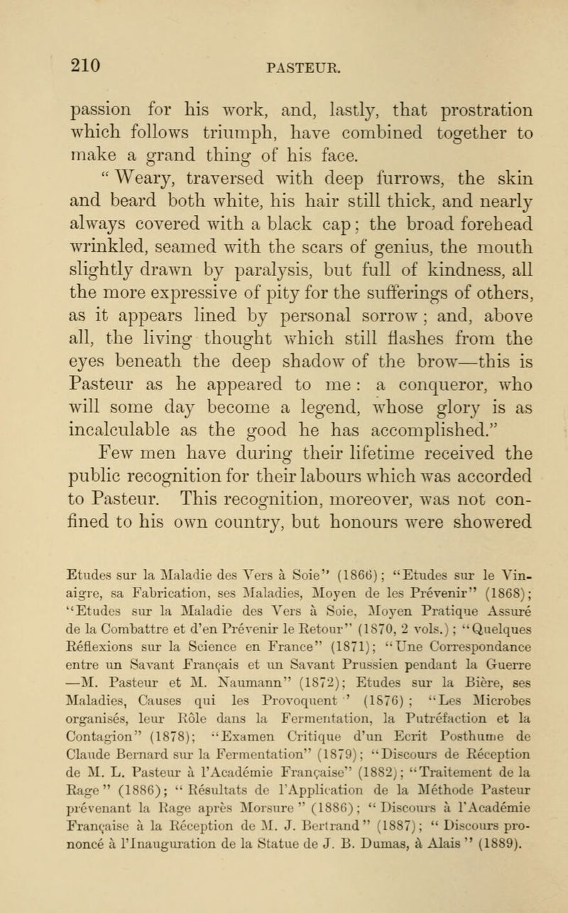 passion for his work, and, lastly, that prostration which follows triumph, have combined together to make a grand thing of his face.  Weary, traversed with deep furrows, the skin and beard both white, his hair still thick, and nearly always covered with a black cap; the broad forehead wrinkled, seamed with the scars of genius, the mouth slightly drawn by paralysis, but full of kindness, all the more expressive of pity for the sufferings of others, as it appears lined by personal sorrow ; and, above all, the living thought v\diich still flashes from the eyes beneath the deep shadow of the brow—this is Pasteur as he appeared to me : a conqueror, who will some day become a legend, whose glory is as incalculable as the good he has accomplished. Few men have during their lifetime received the public recognition for their labours which was accorded to Pasteur. This recoo-nition, moreover, was not con- fined to his own country, but honours were showered Etudes sur la Maladie des Vers a Soie (1866); Etudes siu- le Vin- aigre, sa Fabrication, ses Maladies, Moyen de les Prevenir (1868); Etudes sur la Maladie des Vers a Soie, Moyen Pratique Assure de la Combattre et d'en Prevenir le Retour (1870, 2 vols.); Quelques Reflexions sur la Science en France (1871); ''Une Correspondance entre un Savant Fi-anc^-ais et un Savant Prussien pendant la Guerre —M. Pasteur et M. Naumann (1872); Etudes sur la Biere, ses Maladies, Causes qui les Provoquent ' (1876) ; Les Microbes organises, leur Role dans la Fermentation, la Putrefaction et la Contagion (1878); Examen Critique d'un Ecrit Posthume de Claude Bernard sur la Fermentation (1879); Discours de Reception de M. L. Pasteur a I'Academie Fran(;aise (1882); Traitement de la Rage (1886);  Resultats de I'Application de la Methode Pasteur prevenant la Rage apres Morsure  (1886);  Discoiu-s a I'Academie Fran(,'aise a la Reception de M. J. Bortrand (1887);  Discours pro- nonce a rinauguration de la Statue de J. B. Dumas, ^ Alais  (1889).