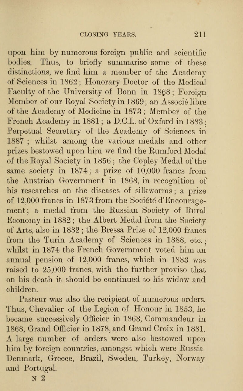 upon him by numerous foreign public and scientific })odies. Thus, to briefly summarise some of these distinctions, we find him a member of the Academy of Sciences in 1862 ; Honorary Doctor of the Medical Faculty of the University of Bonn in 18^8; Foreign Member of our Royal Society in 1869; an Associelibre of the Academy of Medicine in 1873 ; Member of the French Academy in 1881; a D.C.L. of Oxford in 1883; Perpetual Secretary of the Academy of Sciences in 1887 ; whilst among the various medals and other prizes bestowed upon him we find the Rumford Medal of the Royal Society in 1856 ; the Copley Medal of the same society in 1874; a prize of 10,000 francs from the Austrian (lovernment in 1868, in recognition of his researches on the diseases of silkworms; a prize of 12,000 francs in 1873 from the Societe d'Encourage- ment; a medal from the Russian Society of Rural Economy in 1882 ; the Albert Medal from the Society of Arts, also in 1882 ; the Bressa Prize of 12,000 francs from the Turin Academy of Sciences in 1888, etc. • whilst in 1874 the French Government voted him an annual pension of 12,000 francs, which in 1883 was raised to 25,000 francs, with the further proviso that on his death it should be continued to his widow and children. Pasteur was also the recipient of numerous orders. Thus, Chevalier of the Legion of Honour in 1853, he became successively Officier in 1863, Commandeur in 1868, Grand Officier in 1878, and Grand Croix in 1881. A large number of orders were also bestowed upon him by foreign countries, amongst which were Russia Denmark, Greece, Brazil, Sweden, Turkey, Norway and Portugal. N 2