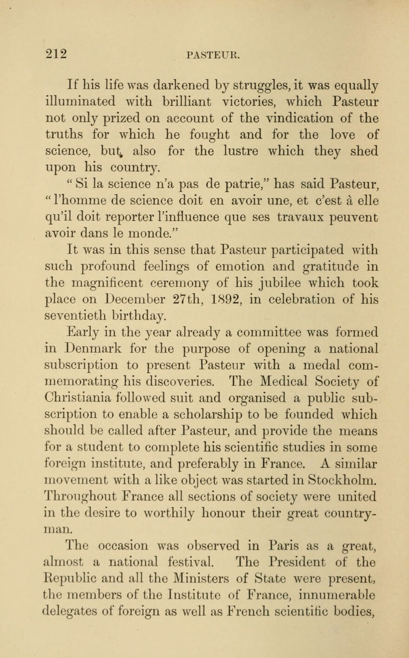 If his life was darkened by struggles, it was equally illuminated with brilliant victories, Avhich Pasteur not only prized on account of the vindication of the truths for which he fought and for the love of science, but^ also for the lustre which they shed upon his country.  Si la science n'a pas de patrie, has said Pasteur,  Thomme de science doit en avoir une, et c'est a elle qu'il doit reporter I'influence que ses travaux peuvent avoir dans le monde. It was in this sense that Pasteur participated with such profound feelings of emotion and gratitude in the magnificent ceremony of his jubilee which took place on December 27th, 1892, in celebration of his seventieth birthday. Early in the year already a committee was formed in Denmark for the purpose of opening a national subscription to present Pasteur with a medal com- memorating his discoveries. The Medical Society of Christiania followed suit and organised a public sub- scription to enable a scholarship to be founded which should be called after Pasteur, and provide the means for a student to complete his scientific studies in some foreign institute, and preferably in France. A similar movement with a like object was started in Stockholm. Throughout France all sections of society were united in the desire to worthily honour their great country- man. The occasion was observed in Paris as a greatj almost a national festival. The President of the Republic and all the Ministers of State were present, the members of the Institute of France, innumerable delegates of foreign as well as French scientific bodies.