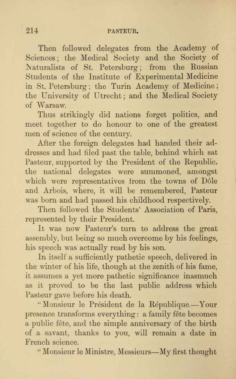 Then followed delegates from tlie Academy of Sciences; the Medical Society and the Society of ^aturahsts of St. Petersburg; from the Russian Students of the Institute of Experimental Medicine in St. Petersburg; the Turin Acadeni}^ of Medicine; the University of Utrecht; and the Medical Society of Warsaw. Thus strikingly did nations forget politics, and meet together to do honour to one of the greatest men of science of the century. After the foreign delegates had handed their ad- dresses and had filed past the table, behind which sat Pasteur, supported by the President of the Republic, the national delegates were summoned, amongst which were representatives from the towns of Dole and Arbois, where, it will be remembered, Pasteur was bom and had passed his childhood respectively. Then followed the Students' Association of Paris, represented by their President. It was now Pasteur's turn to address the great assembly, but being so much overcome by his feelings, his speech was actually read by his son. In itself a sufficiently pathetic speech, delivered in the wmter of his life, though at the zenith of his fame, it assumes a yet more pathetic significance inasmuch as it proved to be the last public address which Pasteur gave before his death. Monsieur le President de la Republique.—Your presence transforms everything: a family fete becomes a public fete, and the simple anniversary of the birth of a savant, thanks to you, will remain a date in French science.  Monsieur le Ministre, Messieurs—My first thought