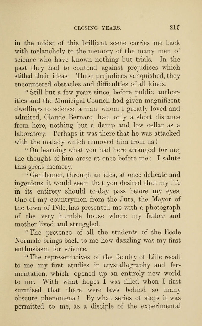in the midst of this brilHant scene carries me back with melancholy to the memory of the many men of science who have known nothing but trials. In the past they had to contend against prejudices which stifled their ideas. These prejudices vanquished, they encountered obstacles and difficulties of all kinds.  Still but a few years since, before public author- ities and the Municipal Council had given magnificent dwellings to science, a man whom I greatly loved and admired, Claude Bernard, had, only a short distance from here, nothing but a damp and low cellar as a laboratory. Perhaps it was there that he was attacked with the malady which removed him from us !  On learning what you had here arranged for me, the thouo'ht of him arose at once before me: I salute this great memory.  Gentlemen, through an idea, at once delicate and ingenious, it would seem that you desired that my life in its entirety should to-day pass before my eyes. One of my countrymen from the Jura, the Mayor of the town of Dole, has presented me with a photograph of the very humble house where my father and mother lived and struggled.  The presence of all the students of the Ecole Normale brings back to me how dazzling was my first enthusiasm for science.  The representatives of the faculty of Lille recall to me my first studies in crystallography and fer- mentation, which opened up an entirely new world to me. With what hopes I was filled Avhen I first surmised that there were laws behind so many obscure phenomena ! By w^hat series of steps it was permitted to me, as a disciple of the experimental