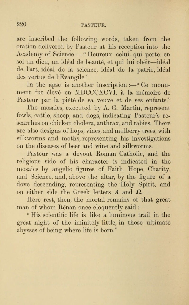 are inscribed the following words, taken from the oration delivered by Pasteur at his reception into the Academy of Science :— Heureux celui qui porte en soi un dieu, un ideal de beaute, et qui lui obeit—ideal de Tart, ideal de la science, ideal de la patrie, ideal des vertus de I'Evangile. In the apse is another inscription:— Ce monu- ment fut eleve en MDCCCXCVI. a la memoire de Pasteur par la piete de sa veuve et de ses enfants. The mosaics, executed by A. G. Martin, represent fowls, cattle, sheep, and dogs, indicating Pasteur's re- searches on chicken cholera, anthrax, and rabies. There are also designs of hops, vines, and mulberry trees, with silkworms and moths, representing his investigations on the diseases of beer and wine and silkworms. Pasteur was a devout Roman Catholic, and the religious side of his character is indicated in the mosaics by angelic figures of Faith, Hope, Charity, and Science, and, above the altar, by the figure of a dove descending, representing the Holy Spirit, and on either side the Greek letters A and 12. Here rest, then, the mortal remains of that great man of whom Renan once eloquently said :  His scientific life is like a luminous trail in the great night of the infinitely little, in those ultimate abysses of being where life is born.