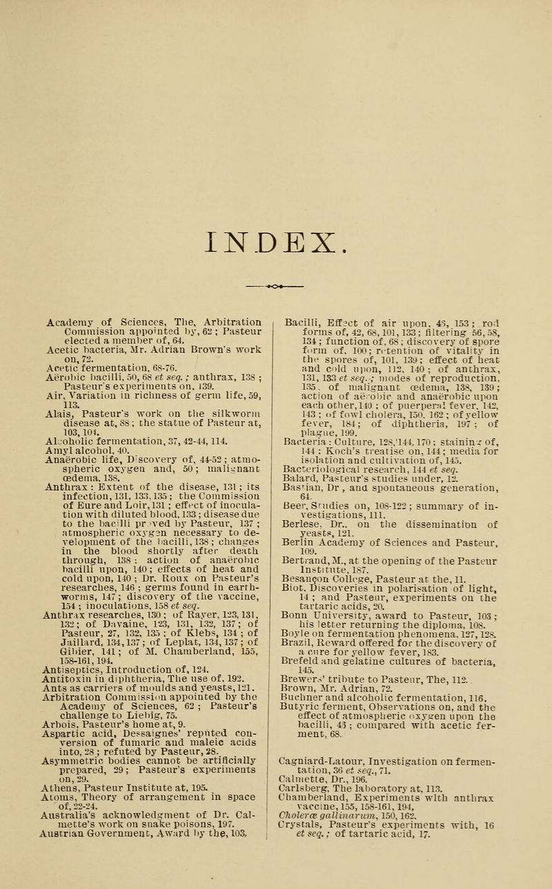 INDEX. Academy of Sciences, The, Arbitration Commission appointed ijy, 6:i; Pasteur elected a meml^er of, 6J. Acetic bacteria, Mr. Adrian Brown's work on, 7-'. Acetic fermentation, 68-76. Aerobic liacilli, 50, 68 et seq.; anthrax, 13S ; Pasteur's experiments on. 139. Air, Variation in ricliness of germ life, 59, 113. Alais, Pasteur's work on the silkworm disease at, 88; the statue of Pasteur at, 103,104. Akoholic fermentation, 37,42-44,114. Amyl alcohol, 40. Anaerobic life. Discovery of, 44-52; atmo- spheric oxygea and, 50; malignant oedema, 138. Anthrax: Extent of the disease, 131; its infection, 131, 133,135; the Commission of Eure and Loir, 131; effect of inocula- tion with diluted blood, 1.33; disease due to the bacilli proved by Pasteur, 137; atmospheric oxygsn necessary to de- velopment of the liacilli, 138 ; changes in the blood shortly after death through, l.8 : action of anaerol)ic bacilli upon, 140; effects of heat and cold upon, 140 ; Dr. Roux on Pasteur's researches, 146 ; germs found in earth- worms, 147; discovery of the vaccine, 154 ; inoculations, 158 et seq. Anthrax researches, I3(i; of Rayer, 1l'3, 131, 132; of Davaine, 123, 1.31, 1.32, 137; of Pasteur, 27, 1.32, ia5; of Klebs, 134 ; of Jaillard, 1.34,137; of Leplat, 134,137; of Giliier, 141; of M. Chamberland, 155, 158-161,194. Antiseptics, Introduction of, 124. Antitoxin in diphtheria. The use of, 192. Ants as carriers of moulds and yeasts, 121. Arbitration Commisslnu appointed by the Academy of Sciences, 62 ; Pasteur's challenge to Lieliig, 75. Arbois, Pasteur's home at, 9. Aspartic acid, Dessaignes' reputed con- version of fumaric and maleic acids into, 28 ; refuted by Pasteur, 28. Asymmetric bodies cannot be artificially prepared, 29; Pasteur's experiments on, 29. Athens, Pasteur Institute at, 195. Atoms, Theory of ari-angement in space of, 22-24. Australia's acknowledgment of Dr. Cal- mette's work on snake poisons, 197. Austrian Government, Award by the, 103, Bacilli, Efljct of air upon, 4S, 153; rod forms of, 42, 68,101,133 ; filtering 56, .58, 134 ; function of, 68; discovery of spore ft'rm of. IW; retention of vitality in the spores of, 101, 139; effect of heat and C'lld upon, 112, 140; of anthrax, 131,133 et seq.; modes of reproduction, i;^5, of malignant oedema, 138, 139; action of ae'oijic and anaerobic upon each other,140 ; of puerpemi fever, 142, 143 : of fowl cholera, 15o. 162 ; of yellow fever, 184; of diphtheria, 197; of plague, 199. Bacteria: Culture, 128.-144.170: staining of, 144 : Koch's treatise on, 144; media for isolation and cultivation of, 145. Bac'eriological research, 144 et seq. Balard, Pasteur's studies under, 12. Basnau, Dr , ana spontaneous generation, 64. Beer, Srudies on, 108-122; summary of in- vestigations, 111. Berlese, Dr.. on the dissemination of yeasts, 121. Berlin Academy of Sciences and Pasteur, 109. Bertiand.M., at the opening of the Pasteur Institute, 187. Besan<jon CoUcge, Pasteur at the, 11. Biot. Discoveries in polarisation of light, 14 ; and Pasteur, experiments ou the tartaric acids, 20. Bonn University, award to Pasteur, 103; his letter returning the diploma, 108. Boyle on fermentation phenomena. 127,128. Brazil, Reward offered for the discovery of a cure for yellow fever, 183. Brefeld and gelatine cultures of bacteria, 145. Brewers' tribute to Pastenr, The, 112. Brown, Mr. Adrian, 72. Buchner and alcoholic fermentation, 116. Butyric ferment. Observations on, and the effect of atmospheric osyaren upon the bacilli, 45; compared with acetic fer- ment, 68. Cagniard-Latour, Investigation on fermen- tation, .36 et (■eq., 71. Calmette, Dr., 196. Carlsberg. The laboratory at, 11.3. Chamberland, Experiments with anthrax vaccine, 155,158-161,194, Cholera gallinarum, 150,162. Crystals, Pasteur's experiments with, 16 et seq.; of tartaric acid, 17.