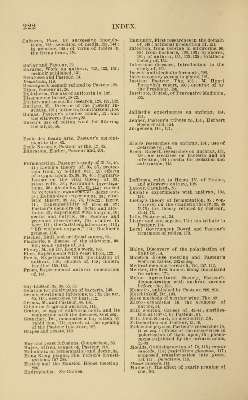 Cultures, Pure, by successive inocula- tions. U'8; selectiou of media, 128,144 ; in gelatine, 145 ; of virus of rabies in the living brain, 170. Darlav and Pasteur, 11. Davaine, Work on anthrax, li'3, 132, 137; memoir publislied, 131. Delafosse and Pasteur, 14. Demfttium, ll'J. Desfaignt's memoir refuted by Pasteur, 28. Dijon, Pasteur at, 20. Dii>htheriH. The use of antitoxin in, 192. Dissi metric forces, 18-22. Doctors and scientific research, 126,127,142. Duclaux, M., Director of the Pasteur In- stitute, 191; letter to, from Pasteur, 109. Dumas, Pasteur s studies under, 12; and the silkworm ditease, 85. Dusch's use of cotton wool for filtering the air, 56,58. Ecole des Beaux-Arts, Pasteur's appoint- ment to the, 83. Ecole Normale, Pasteur at the, 12, 45. Education, Higher, Pasteur and, 201. Fermentation, Pasteur's study of 31-34, 40- 44; Liebig's theory of, 35, Sy; protec- tion from, by boiling, etc, 35; effects of ox> geu upon, 35,36, 38, 46; (jagniard- Latour on the vital theory ol, 36; yeast cells, 36; Schwann's investiga- tions, 36 ; alcoholic, 37^43jjj4; caused l)y vegetable organi!3wy,T5'7; decay and, 38; Helmholtz s experiment, 38; vital- istic theory, 39, 44. 73, 119-122; lactic, 41; transmissibility of prcjci ss, 42; Pasteur's memoirs on lactic and alco holic, 43 ; experiment with butyric, 46 ; acetic and butyric, 68; Pasteur and previous discoveries, 70; studies in beer. Ill; theCarlsberglaljoratory, 113; life without oxygen,' 114; Buchner s zvmase, 116, Fischer, Emil, and artificial sugars, 23. Flacht-rie, a disease of the silkworm, 99- 103 ; soiue 1 auses of, loi. Fleury, :>L, on Dr. Roux's work, 193. Flies, Bxperiiiitints with yeast upou, 122. Fowls, Experiments with inoculation of anthrax, 140; ch<jlera of, 149; cholera bacillus. 150.162. Frogs, Expenmenial anthrax inoculation of, 141. Gay-Lussac, 35, 38, 55, 58. Gelatine for cultivation of bacteria, 145. Germs, Sterilis ng infusions, 03 ; in the air, 59, 113; destroyed by heat, J12. Gernez, M..and Pasteur, 8«. lai. Gil)ier on frogs and anthrax, 141. Graine, or egg of silkworm iiioih, and its connection with the diseases, 88 et seq. Grancher, Dr., incjculates a Ijoy liitten l)y rabid dog, 171; speech at the opening of the I'asteur Institute, 187. Grapes and yeasts, 119. Hav and veast infusions. Comparison, 63. Haves, Alfred, sonnet on Pasteur, 2I8. Heiinholtz on fermentation and decay, 3s. Hontf Kong plague, The, Yersin's investi- g^Uions, 197-200. Huxley and the Mansion House meeting 206. Hydrophobia. (See Rabies. Immunity, First researches in the domain of, 149; artificial production of, 151. Infection, from pebrine in silkworms. 96, 98; from flacherie, 100,103; by spores, 101; of anthr.ix, 131, i:a, 135 ; vitallstic theory of, 134. Infectious diseases. Introduction to the study of, 123. Insects and alcoholic ferments, 122. Insects convey germs to plants, 121. Institut Pasteur, The. 185 ; M. Henri Pottevin's report, 180; opening of by the President, 186. Institute, British, of Preventive Medicine, 182. Jaillard's experiments on anthrax, 134, 137. Jenner, Pasteur's tribute to, 154 ; Herbert Spencer and, 154. Jbrgensen, Dr., 121. Kleb's researches on anthrax, 1.34 ; use of pelatine by, 145. Koch, Robert, researches on anthrax, 1.34, l.3fi; his treatises on bacteria and on infection, 144 ; media for isolation and cultivation, 145. Laffemas, valet to Henry IV. of France, and silkworm culture, 102. Latour, Cagniard-, .?<>, Leplafs experiments with anthrax, 131, 137. Liebig's theory of fermentation, 35 ; con- troversy on the vitalistic theory, 39, 49 73-76; his theory refuted by Pasteur,, 42-44. 7.3. Lille, Pasteur at, 34. Lister and antiseptics, 124 ; his tribute to Pasteur, 124. Local Government Bonrd and Pasteur's treatment of rabies, 173. Mains, Discovery of the polarisation of light by, 14. Mansion House meeting and Pasteur's work on rabies, 202 et seq. Medical men and research, 126, 127,142. Meister, the first hunun being inoculated for rabies, 171. Meluii Agricultural .Socie'y, Pasteur's demonstration with anthrax vaccine before the, 158. Memoirs, published by Pasteur, 209, 210. Metchinkofl, Dr., 193. Meze methods of heating wine. The, 82. Micro-organisms in the economy of nature, 51. Milk souriiiff. Causes of. 42-44 ; sterilisa- tion at 110° C. by Pasteur, 61. Mill. .John Sruart, on mediocrity, 201. Mitscherlich and Pasteur, 15,16. Molecular physics, Pasteur's researche-^ in, 14 et seq.: effects of the discoveries in polarisation of light upon, 15 ; pheno- mena exhibited by the tartaric acids, 22-.33. Moulds, Oxidising action of 72,115; mucor miicedo. 111; peiiicilliian (jlaucum, 117; supposed transformation into yeast, 114, 117 ; Uematinm, 119. Mucor muccdo, J14. Mulberry, The effect of yearly pruning of the, 102,