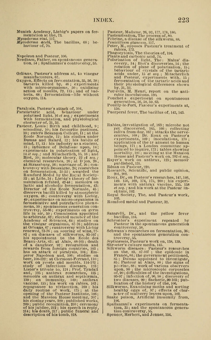 Munich Academy, Liel)ig's papers on fer- iiient!it.i()n at, tlio, 73. Mycodc.nna vmi, 117. Myciiderma acvti, Tlie IjacilhiH, (58; lic- liaviour of, 7o. Napoleon and Pa8(ciir, loii. Ncodliaiii, Fatlicr, on sjujiit incoiis genera- tion, .')4 ; Spallanzaui's controverijy, 55. Orleans, Pasteur's address at, to vinegar inanuractnrers, (>7. Oxyg(!n, Eltects on fennentation, .'i.'i, !i(i, .^8; bact.eiia icilled liy, -IG ; cxixiriments with niicro-orKaiusnis, .'io ; oxidising action of moulds, 72, ll.); and of liac- teria, 68; fennentatiou —life without oxygen, 114. Paralysis, Pasteur's attack of, lol, Paratartaric acid, Ixdiaviour under polarised light. 10 «< se.q.; experiments with fermentation, and physiological character of,:!!, iVi. Pasteur, Louis: Mirlh and childliood, !); Bcliooling, 10; his favourite pastimes, 10; enters Uesancjon (ioHcgc, 11; at the Ecole Normale, II'; his studies uiulcr Dumas and Balard, 12; his habits of mind, li', 13: ids industry asa stu<lonr,, 13; jntlucnce of Delafossi^ upon, 11; experiments in polarisation of liglit, 14 ot seq.; and .Mitscherlich, I.'i, Hi ; and Biot, 20; molecular tlicoiy, 22 <t scj/.; chemical researcthcs, 2r>; at 1) jon, 20, at Strassliurg, 20; marriage of, 20 ; con- trovei.^y with Dessaigne, 28; researches on fermentation, 31-52; awarded the Rumford Medal by the Iloyal Society- .32 ; at Lille, 31; Lieliig's theory of fer- mentation rcifuted, 42-44 ; memoirs on lactic and alcoholic fermentation, 43; Director of the Kcole Normale. 45; discovers bacilli killed l)y atmosplieric oxygen. 46; controversy with Liebig. 49 ; exjieriments on micro-organisms in leririentative and putrefactive pheno- mena, .IO; spontaneous generation con- troversy, 5.3-00; experiments on germ life in air, .5!); ('ommission appointed to arbitrate, 02; elected member of the Acad(;my of Sciences, 64 ; studies on the vinegar organisms, 07-70; address at Orleans, 07; controversy with Liebig renewed, 7.3-70 ; on souring of wine, 77- 82 ; on diseases of silkworms, 83-107 ; his appointment to the lOcole des Beaux-Arts, 83; at Alais, 88-105; death of a daughter, 92: recognition and rewards from foreign countries, io3 ; has an attack of paralysis, 104; I'hu- peror Napoleon and, 100; studios on beer, 108-122; at Clcrmont-Kerrand, Uo ; work on yerists and moulds, lt4-l'!2; study of infectious diseases, 123; Lister's tribute to, 124 ; I'rol. Tyndall and, 125 ; anthrax researches, i:!5 ; meiMoirs on anthrax and si'ptica^mia, ]'!9; on immunity, 149; anthrax vaccine, 155; his work on rabies, 103; repugnatice to vivisection, 109 : his daily routine of work, 175 ; at the opening of the Pasteur Institute, 186; and the Mansion House meeting, 207; his closing years, 209 ; published works, 209; public recognition, 210; cercMuony of his jubilee, 212 ; his speeidi in reply, 214; his death, 217 ; public funeral and description of his tomb, 2I8. Pasteur, Madame, 26, 92,177,178,180. P.'isteurisation, The process of,80. IVbrine, a disease of the silkworm, 88. /'eidcitli.ii,in t/laucinii,, 117. Peter, M., opposes Pasteur's treat nient of rabies, 172. Phagocytosis, The theories of, 194. Plants and carbonic acid, 74. Polarisation of light, The: Mains' dis- covery, 14; Biot's discoveries, 14 ; the rotation of plane of polarisation, 15; behaviour of crystals of the tartaric acids under, 15 et seq. ; Mitscherlich and Pasteur, experiments with, 15 ; fermentation of the tartaric acids and tlieir physiological dilferences shown by, 31, 32. Potie\in, M. Henri, report on the anti- rabic inoculations, I80, Pouchet s expei-iiiient on sponlaneous generation, .5(>, 58, 59. (i;(. Pouilly-le-Fort, Pasieur's experiments at, 159. Puerperal fever. The biicillus of, 142, 14,3. Rabies, invrstigation of, 103; microbe not yet discovered, 105, lOii; collecting s;ili\a from dog. 107; attacks the nerve- centres, 108; Dr. Uoux on Pasteur's experiments, 109; inoculations, 17o ; apiilication of the tr atmeiit to human beings, 171 ; a London committee ap- l)oinied to in((uire, 173; tables showing mortality, 181 ; mi eiing :it the Mansion House and P.asteur's work on, 202 at seq. Rayer's work on anthrax, 123; memoir published, 131. R6nan on Pasteur, 220. Research, .Scientillc, and public opinion, 201, 202. Roux, Dr., on Pasteur's researches, 14'.', 140, 149, 150, 109, 174, 175, 201); his experi- ments with jintlirax vaccine, 1.55, 1,58 et. seq.; and his work at the Pasteur In- stitute, 192. Royal Society, The, and Pasteur's work, 103. RMiiitord medal and Pjisteur, 32. Sanarelli, Dr., and the yellow fever bacillus, 184. Schroeder's experiment repeated by Pasteur in the spontaneous generation controvtn'sy, .58. Schwann's researclies on fermentation, .36; :ind the spontaneous genenition con- troversy, .5.5. Hepticmviia, Pasieur's work on, 1,38, 1.39. Shrooter's culture media, 115. Silkworm diseases: Pasteur's researches on the, 83, 87-107 ; the epidemic in Krance,84; the government petitioned, 85 ; Dumas appointed to investigate, 85; Pasteur at Alais. 88; the signs or PLMirine, 88; work of various observers upon, 90 ; the microscopic corpuscles of,BO;didlcultiesof the investigations, 9;i-97 ; infection of, 90, 98 ; discovery of two diseases, 99; tlacheric,99-103; pub- lication of the history of the, loo. Silkworms, lOxaminiug moths and sorting healthy eggs of, 97; effects of char- acter of muliierry leaves upon, 102. Snake poison, Artillcial immunity from, 190. Sp.'illanzani's experiments on fermenta- tion, 35; and the spontaneous genera- tion controversy, .5.5. Spencer, Herbert, and Jenner, 154.