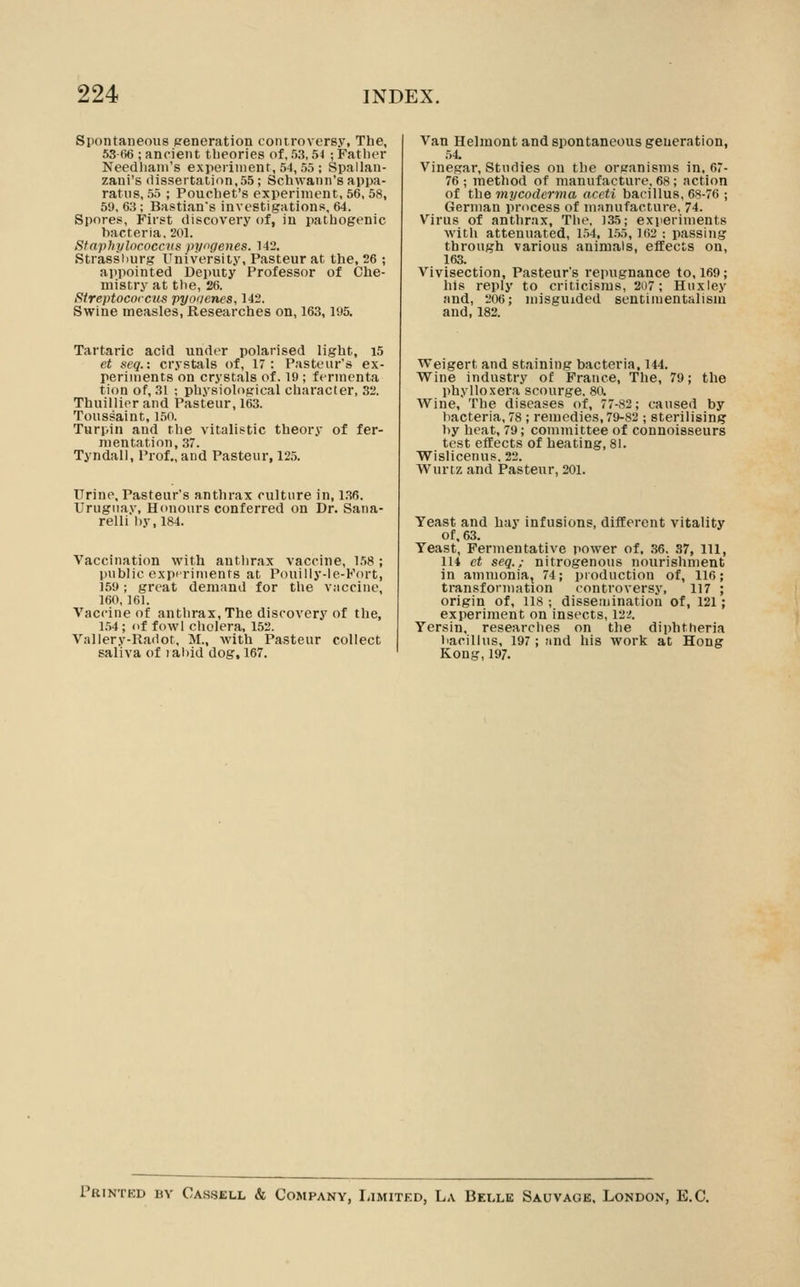 Spontaneous generation controversy, The, 53 66 ; ancient tbeories of, 5.3,54 ; Father Needliaiii's experiment, 5-1, 55 ; Spallan- zani's dissertation,55; Schwann's appa- ratus, 55 ; Pouchet's experiment, 56, 58, 59, 63; Bastians investigations, 64. Spores, First discovery of, in pathogenic bacteria, 201. Staphplncoccus pyogenes. 142. Strassiiurg University, Pasteur at the, 26 ; appointed Deputy Professor of Che- mistry at the, 26. Sireptococcus pyoriencs, 142. Swine measles, Researches on, 163,195. Tartaric acid under polarised light, i5 et )<eq.: crystals of, 17: Pasteur's ex- perinients on crystals of. 19; fermenta tion of, 31 ; physiological character, 32. Thuillinr and Pasteur, 163. Toussaint, 150. Turpin and tlie vitalistic theory of fer- mentation, 37. Tyndall, Prof., and Pasteur, 125. Urine, Pasteur's anthrax culture in, 1.36. Uruguay, Honours conferred on Dr. Sana- relli l)y,l84. Vaccination with anthrax vaccine, l.W; public e.xpiriiuents at Pouiliy-le-Fort, 159; great demand for the vaccine, 160, 161. Vaccine of anthrax, The discovery of the, 1.54; of fowl cholera, 152. Vallery-Iladot, M., with Pasteur collect saliva of labid dog, 167. Van Helmont and spontaneous geueration, 54. Vinegar, Studies on the organisms in, 67- 76 ; method of manufacture. 68 ; action of the mycoderma aceti bacillus, 68-76 ; German process of manufacture, 74. Virus of anthrax. The, )35; experiments with attenuated, 1.54, 1.55,162 ; passing through various animals, effects on, 163. Vivisection, Pasteur's repugnance to, 169; his reply to criticisms, 207; Huxley and, 206; misguided sentimentalism and, 182. Weigert and staining bacteria, 144. Wine industry of France, The, 79; the phyllo-xera scourge. 80. Wine, The diseases of, 77-82; caused by bacteria, 78; remedies, 79-82 ; sterilising by heat, 79; committee of connoisseurs test etfects of heating, 8i. Wislicenus, 22. Wurtz and Pasteur, 201. Yeast and hay infusions, different vitality of. 63. Yeast, Fermentative power of, 36, .S7, 111, in et seq.; nitrogenous nourishment in ammonia, 74; pioduction of, 116; transformation controversy, 117 ; origin of, 118 ; dissemination of, 121; experiment on insects, 12.;. Yersin, researclies on the diphtheria bacillus, 197; find his work at Hong Kong, 197. Printed by Cassell & Company, liiMiXED, La Belle Sauvage. London, E.G.