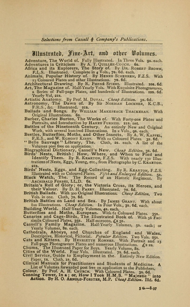 Adventure, The World of. Fully Illustrated. In Three Vols. gs. each. Adventures in Criticism By A. T. Qoillek-Couch. 6s. Africa and its Explorers, The Story of. By Ur. Robert Brown, F.L.S. Illustrated. Complete in 4 Vols., 7s. 6d. each. Animals, Popular History of. By Henry Scherren, F.Z.S. With 13 Coloured Plates and other Illustrations. 7s. 6d. Architectural Drawing. By R. Phen6 Spiers. Illustrated, ids. 6d. Art, The Magazine of. Half-Yearly Vols. With Exquisite Photogravures, a Series of Full-page Plates, and hundreds of Illustrations. los. 6d. Yearly Vol, 2is. Artistic Anatomy. By Prof. M. Duval. Cheap Edition. 3s. 6d. Astronomy, The Dawn of. By Sir Norman Lockyer, K.C.B., F.R.S., &c. Illustrated. 2is. Ballads and Songs. By William Makepeace Thackeray. With Original Illustrations. 6s. Barber, Charles Burton, The Works of. With Forty-one Plates arid Portraits, and Introduction by Harry Furniss. 2is. net. Battles of the Nineteenth Century. An entirely New and Original Work, with several hundred Illustrations. In 2 Vols., gs. each. Beetles, Butterflies, Moths, and Other Insects, By A. W. Kappbl, F.E.S., and W. Egmont Kirby. With 12 Coloured Plates. 3s. 6d. Belle Sauvage Library, The. Cloth, 2s. each. A list of the Volumes post free on application. Biographical Dictionary, Cassell's New. Cheap Edition, 3s. 6d. Birds' Nests, British: How, W^here, and When to Find and Identify Them. By R. Kearton, F.Z.S. With nearly 130 Illus- trations of Nests, Eggs, Young, etc., from Photographs by C. Kearton. 2IS. Birds' Nests, Eggs, and Egg-Collecting. By R. Kearton, F.Z.S. Illustrated with 22 Coloured Plates. Fi/ih and Enlarged Edition. 5s. Black Watch, The. The Record of an Historic Regiment.' By Archibald Forbes, LL.D. 6s. Britain's Roll of Glory; or, the Victoria Cross, its Heroes, and their Valour. By D. H. Parry. Illustrated. 7s. 6d. British Ballads. With 300 Original Illustrations. Cheap Edition, Two Vols, in one. Cloth, 7s. 6d. British Battles on Land and Sea. By James Grant. With about 800 Illustrations. Cheap Edition. In Four Vols., 3s. 6d. eaich. Building World. Half-Yearly Volumes, 4s. each. Butterflies and Moths, European. With 61 Coloured Plates. 35s. Canaries and Cage-Birds, The Illustrated Book of. With 56 Fac- simile Coloured Plates, 35s. Half-morocco, £2 5s. Cassell's Family Magazine. Half-Yearly Volumes, 5s. each* or Yearly Volumes, 8s. each. * Cathedrals, Abbeys^ and Churches of England and Wales, Descriptive, Historical, Pictorial. Popular Edition. Two Vols. 25s.* Cats and Kittens. By Henriette Ronner. With Portrait and 13 Full-page Photogravure Plates and numerous Illustrations. £2 2s Chums. The Illustrated Paper for Boys. Yearly Volume, 8s. Cities of the World. Four Vols. Illustrated. 7s. 6d. each. Civil Service, Guide to Employment in the. Entirely New Edition Paper, is. Cloth, is. 6d. Clinical Manuals for Practitioners and Students of Medicine. A List of Volumes forwarded post free on application to the Publishers Colour. By Prof. A. H. Church. With Coloured Plates. 3s. 6d * Conning Tower^ In a ; or, How I Took H.M.S.  Majestic  into Action. By H. O. Arnold-Forstbr, M.P. Cheap Edition. Hid. 6d. 5 G.-8.97