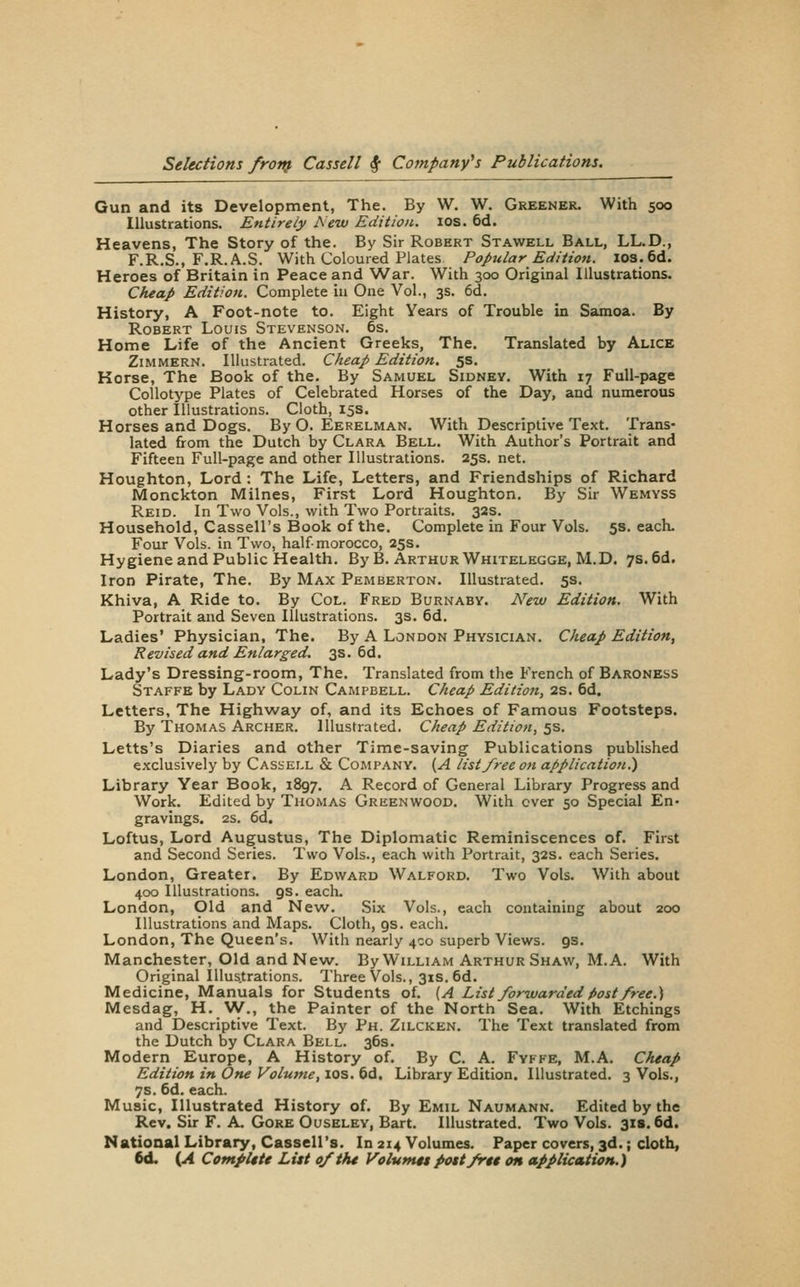 Gun and its Development, The. By W. W. Greener. With 500 Illustrations. Entirely Aeiv Edition. 10s. 6d. Heavens, The Story of the. By Sir Robert Stawell Ball, LL.D., F.R.S., F.R.A.S. With Coloured Plates Popular Edition. los.6d. Heroes of Britain in Peace and War. With 300 Original Illustrations. Cheap Edition. Complete in One Vol., 3s. 6d. History, A Foot-note to. Eight Years of Trouble in Samoa. By Robert Louis Stevenson. 6s. Home Life of the Ancient Greeks, The. Translated by Alice ZiMMERN. Illustrated. Cheap Edition. 5s. Horse, The Book of the. By Samuel Sidney. With 17 Full-page Collotype Plates of Celebrated Horses of the Day, and numerous other Illustrations. Cloth, 15s. Horses and Dogs. By O. Eerelman. With Descriptive Text. Trans- lated from the Dutch by Clara Bell. With Author's Portrait and Fifteen Full-page and other Illustrations. 25s. net. Houghton, Lord : The Life, Letters, and Friendships of Richard Monckton Milnes, Finst Lord Houghton. By Sir Wemyss Reid. In Two Vols., with Two Portraits. 32s. Household, Cassell's Book of the. Complete in Four Vols. 5s. each. Four Vols, in Two, half morocco, 25s. Hygiene and Public Health. By B. Arthur Whitelegge, M.D. 7s. 6d. Iron Pirate, The. By Max Pemberton. Illustrated. 5s. Khiva, A Ride to. By Col. Fred Burnaby. New Edition. With Portrait and Seven Illustrations. 3s. 6d. Ladies' Physician, The. By A London Physician. Cheap Edition, Revised and Enlarged, 3s. 6d. Lady's Dressing-room, The. Translated from the French of Baroness Staffe by Lady Colin Campbell. Cheap Edition, 2s. 6d. Letters, The Highway of, and its Echoes of Famous Footsteps. By Thomas Archer. Illustrated. Cheap Edition, 5s. Letts's Diaries and other Time-saving Publications published exclusively by Cassell & Company. {A list free oti application^ Library Year Book, 1897. A Record of General Library Progress and Work. Edited by Thomas Greenwood. With over 50 Special En- gravings. 2s. 6d. Loftus, Lord Augfustus, The Diplomatic Reminiscences of. First and Second Series. Two Vols., each with Portrait, 32s. each Series. London, Greater. By Edward Walford. Two Vols. With about 400 Illustrations, gs. each. London, Old and New. Six Vols., each containing about 200 Illustrations and Maps. Cloth, gs. each. London, The Queen's. With nearly 400 superb Views, gs. Manchester, Old and New. By William Arthur Shaw, M. A. With Original Illustrations. Three Vols., 31s. 6d. Medicine, Manuals for Students of. [A List forwarded />ost free.) Mesdag, H. NV., the Painter of the North Sea. With Etchings and Descriptive Text. By Ph. Zilcken. The Text translated from the Dutch by Clara Bell. 36s. Modern Europe, A History of. By C. A. Fvffe, M.A. Cheap Edition in One Volume, los. 6d. Library Edition. Illustrated. 3 Vols., 7s. 6d. each. Music, Illustrated History of. By Emil Naumann. Edited by the Rev. Sir F. A. Gore Ouseley, Bart. Illustrated. Two Vols. 318.6d. National Library, Cassell's. In 214 Volumes. Paper covers, 3d.; cloth, 6d. (A Compute List of the Volumet pott frit on application.)