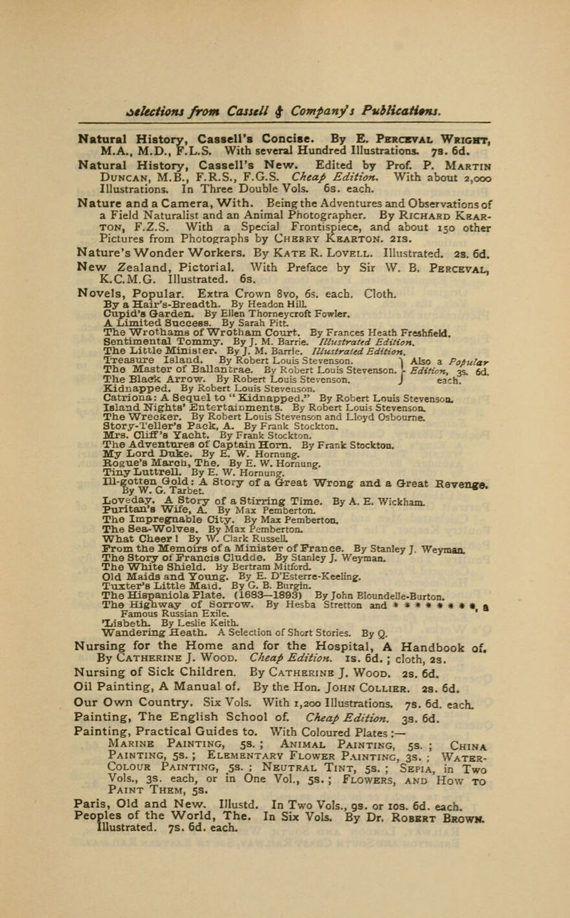 Natural History, Cassell's Concise. By E. Pbrcxval Wright, M.A., M.D., F.L.S. With several Hundred Illustrations. 7a. 6d. Natural History, Cassell's New. Edited by Prof. P. Martin Duncan, M.B., F.R.S., F.G.S. Cheap Edition. With about 2,000 Illustrations. In Three Double Vols. 6s. each. Nature and a Camera, With. Being the Adventures and Observations of a Field Naturalist and an Animal Photographer. By Richard Khar- ton, F.Z.S. With a Special Frontispiece, and about 150 other Pictures from Photographs by Chebry Kkarton. 213. Nature's Wonder Workers. By Kate R. Lovell. Illustrated. 2s. 6d. New Zealand, Pictorial. With Preface by Sir W. B. Perceval, K.C.M.G. Illustrated. 6s. Novels, Popular. Extra Crown 8vo, 6s. each. Cloth. By a Hair'B-Breadth. By Headon HilL Ciipid's Garden, By Ellen Thorneycroft Fowler. A liimited Succesa. By Sarah Pitt, The Wrothams of Wrotham Court. By Frances Heath FreshfieU. Sentimental Tommy. By J. M. Barrie, Illustrated Edition. Tlie Little Minister. By J. M. Barrie. Illustrated Edition. Treasure Island. By Robert Louis Stevenson. ^ Also a Popular The Master of Ballantrae. By Robert Louis Stevenson. \ EdiHon, 35. fid. The Black Arrow. By Robert Louis Stevenson. J each. Kidnapped. By Robert Louis Stevenson. Catriona: A Sequel to  Kidnapped. By Robert Louis Stevenson. Island Nights' Entertainments. By Robert Louis Stevenson. The Wrecfcer. By Robert Louis Stevenson and Lloyd Osboume. Story-Teller's Pack, A. By Frank Stockton. Mrs. Cliff's Yacht. By Frank Stockton. The Adventures of Captain Horn. By Frank Stockton. My Lord Duke. By E. W. Homung. Rogue's Marcb, The. By E. W. Hornunsf. Tiny Luttrell. By E. W. Hornung. Ill-gotten Gold: A Story of a G-reat Wrong and a Great Revenue. By W. G. Tarbet, ^ Loveday. A Story of a Stirring Time. By A. E. Wickham. Puritan's Wife, A, By Max Pemberton, The Impregnable City. By Max Pemberton. The Sea-Wolves. By Max Pemberton. What Cheer I By W. Clark RusseU. From the Memoirs of a Minister of Prance. By Stanley J. Weymaa The Story of Francis Cludde. By Stanley J. Weyman. The WTiite Shield. By Bertram Mitford, Old Maids and Toung. By E. D'Esterre-Keeling. TtLXter'B Little Maid. By G. B. Eurgin. The Hispaniola Plate. (1683—1893) By John BIoundelle-Burton. The Highway of Sorrow. By Hesba Stretton and **»**»•» ^ Famous Russian Exile, ' Ijisbeth. By Leslie Keith, Wandering Heath. A Selection of Short Stories. By Q. Nursing for the Honne and for the Hospital, A Handbook of. By Catherine J. Wood. Cheap Edition, is. 6d. ; cloth, 23. Nursing of Sick Children. By Catherine J. Wood. 2s, 6d. Oil Painting, A Manual of. By the Hon. John Collier. 2s. 6d. Our Own Country. Six Vols. With 1,200 Illustrations. 7s. 6d. each. Painting, The English School of. Cheap Edition. 3s, 6d. Painting, Practical Guides to. With Coloured Plates :— Marine Painting, 5s. ; Animal Painting, 5s. ; China Painting, 5s. ; Elementary Flower Painting, 3s. ; Water- CoLouR Painting, 5s. ; Neutral Tint, 5s. ; Sepia, in Two Vols., 3s. each, or in One Vol., 5s. ; Flowers, and How to Paint Them, 5s. Paris, Old and New. Illustd. In Two Vols., gs. or los. 6d. each Peoples of the World, The. In Six Vols. By Dr. Robbrt Browk. Illustrated. 7s. 6d. each.