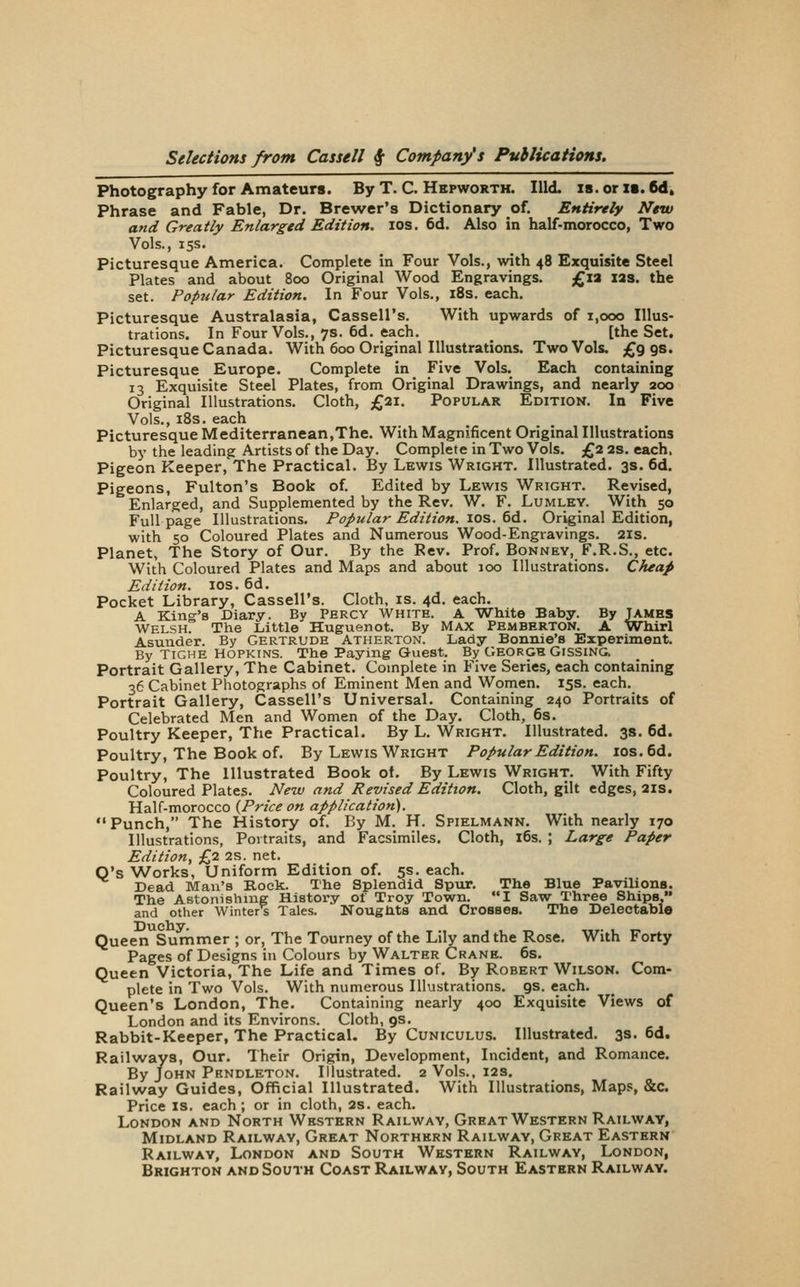 Photography for Amateurs. By T. C. Hepwortk. Hid. is. or is. 6d, Phrase and Fable, Dr. Brewer's Dictionary of. Entirely New and Greatly Enlarged Edition. los. 6d. Also in half-morocco, Two Vols., 15s. Picturesque America. Complete in Four Vols., with 48 Exquisite Steel Plates and about 800 Original Wood Engravings. £ia I2S. the set. Popular Edition. In Four Vols., i8s. each. Picturesque Australasia, Cassell's. With upwards of 1,000 Illus- trations. In Four Vols., 7s. 6d. each. [the Set. Picturesque Canada. With 600 Original Illustrations. Two Vols. £998. Picturesque Europe. Complete in Five Vols. Each containing 13 Exquisite Steel Plates, from Original Drawings, and nearly 200 Original Illustrations. Cloth, £21. Popular Edition. In Five Vols., iSs. each Picturesque Mediterranean,The. With Magnificent Original Illustrations by the leading Artists of the Day. Complete in Two Vols. £2 2s. each. Pigeon Keeper, The Practical. By Lewis Wright. Illustrated. 3s. 6d. Pigeons, Fulton's Book of. Edited by Lewis Wright. Revised, Enlarged, and Supplemented by the Rev. W. F. Lumley. With 50 Full page Illustrations. Popular Edition. los. 6d. Original Edition, with 50 Coloured Plates and Numerous Wood-Engravings. 2is. Planet, The Story of Our. By the Rev. Prof. Bonnev, F.R.S., etc. With Coloured Plates and Maps and about 100 Illustrations. Cheap Edition. los. 6d. Pocket Library, Cassell's. Cloth, is. 4d. each. A King's Diary. By Percy White. A White Baby. By Jambs Welsh. The Little Huguenot. By Max Pemberton. A Wbirl Asunder. By GERTRUDE Atherton. Lady Bonnie's Experiment. By Tighe Hopkins. The Paying-Quest. By George Gissing. Portrait Gallery, The Cabinet. Complete in Five Series, each containing 36 Cabinet Photographs of Eminent Men and Women. 15s. each. Portrait Gallery, Cassell's Universal. Containing 240 Portraits of Celebrated Men and Women of the Day. Cloth, 6s. Poultry Keeper, The Practical. By L. Wright. Illustrated. 3s. 6d. Poultry, The Book of. By Lewis Wright Popular Edition. ios.6d. Poultry, The Illustrated Book of. By Lewis Wright. With Fifty Coloured Plates. New and Revised Edition. Cloth, gilt edges, 2is. Half-morocco {Price on application). Punch, The History of. By M. H. Spielmann. With nearly 170 Illustrations, Portraits, and Facsimiles. Cloth, 16s. ; Large Paper Edition, £2 2s. net. O's Works, Uniform Edition of. 5s. each. Dead Man's Boek. The Splendid Spur. The Blue Pavilions. The ABtonishmg History of Troy Town. I Saw Three Ships, and other Winter's Tales. Noughts and Crosses. The Delectable Duchy, Queen Surnmer ; or, The Tourney of the Lily and the Rose. With Forty Pages of Designs in Colours by Walter Crane. 6s. Queen Victoria, The Life and Times of. By Robert Wilsok. Com- plete in Two Vols. With numerous Illustrations. 9s. each. Queen's London, The. Containing nearly 400 Exquisite Views of London and its Environs. Cloth, 9s. Rabbit-Keeper, The Practical. By Cuniculus. Illustrated. 3s. 6d. Railvvaya, Our. Their Origin, Development, Incident, and Romance. By John Pendleton. Illustrated. 2 Vols., 12s. Railway Guides, Official Illustrated. With Illustrations, Maps, &c. Price IS. each; or in cloth, 2s. each. London and North Western Railway, Great Western Railway, Midland Railway, Great Northern Railway, Great Eastern Railway, London and South Western Railway, London, Brighton and South Coast Railway, South Eastern Railway.