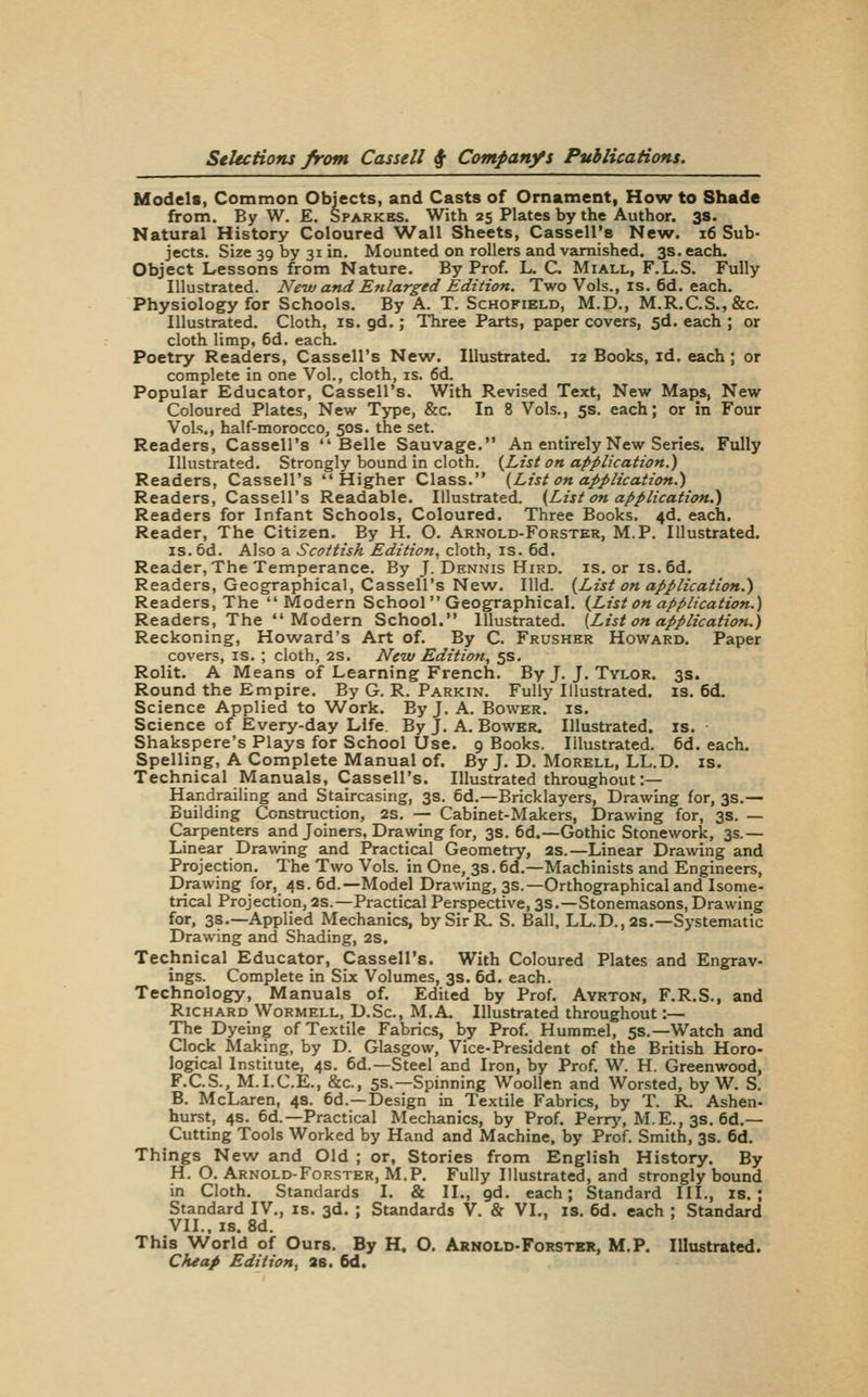 Models, Common Objects, and Casts of Ornament, How to Shade from. By W. E. Sparkks. With 25 Plates by the Author. 3s. Natural History Coloured Wall Sheets, Cassell's New. 16 Sub- jects. Size 39 by 31 in. Mounted on rollers and varnished. 3s. each. Object Lessons from Nature. By Prof. L. C. Miall, F.L.S. Fully Illustrated. New and Enlarged Edition. Two Vols., is. 6d. each. Physiology for Schools. By A. T. Schofield, M.D., M.R.C.S.,&c. Illustrated. Cloth, is. gd.; Three Parts, paper covers, 5d. each ; or cloth limp, 6d. each. Poetry Readers, Cassell's New. Illustrated. 12 Books, id. each; or complete in one Vol., cloth, is. 6d. Popular Educator, Cassell's. With Revised Text, New Maps, New Coloured Plates, New Type, &c. In 8 Vols., 5s. each; or in Four Vols., half-morocco, 50s. the set. Readers, Cassell's Belle Sauvage. An entirely New Series. Fully Illustrated. Strongly bound in cloth. {List on application.) Readers, Cassell's Higher Class. {List on application.) Readers, Cassell's Readable. Illustrated. {List on application.) Readers for Infant Schools, Coloured. Three Books. 4d. each. Reader, The Citizen. By H. O. Arnold-Forster, M.P. Illustrated. IS. 6d. Also a Scottish Edition, cloth, is. 6d. Reader, The Temperance. By J. Dennis Hird. is. or is.6d. Readers, Geographical, Cassell's New. Hid. {List on application.) Readers, The  Modern School Geographical. {List on application.) Readers, The  Modern School. Illustrated. [List on eipplication.) Reckoning, Howard's Art of. By C. Frusher Howard. Paper covers, is. ; cloth, 2S. New Edition, 5s. Rolit. A Means of Learning French. By J. J. Tvlor. 3s. Round the Empire. By G. R. Parkin. Fully Illustrated, is. 6d. Science Applied to Work. By J. A. Bower, is. Science of Every-day Life. By J. A. Bower. Illustrated, is. Shakspere's Plays for School Use. 9 Books. Illustrated. 6d. each. Spelling, A Complete Manual of. By J. D. Morell, LL.D. is. Technical Manuals, Cassell's. Illustrated throughout :— Handrailing and Staircasing, 3s. 6d.—Bricklayers, Drawing for, 3s.— Building Construction, 2s, — Cabinet-Makers, Drawing for, 3s. — Carpenters and Joiners, Drawing for, 3s. 6d.—Gothic Stonework, 3s.— Linear Drawing and Practical Geometry, as.—Linear Drawing and Projection. The Two Vols, in One, 3s. 6d.—Machinists and Engineers, Drawing for, 4s. 6d.—Model Drawing, 3s.—Orthographical and Isome- trical Projection, 2s.—Practical Perspective, 3s.—Stonemasons, Drawing for, 3s.—Applied Mechanics, by Sir R. S. Ball, LL.D., 2s.—Systematic Drawing and Shading, 2S. Technical Educator, Cassell's. With Coloured Plates and Engrav- ings. Complete in Six Volumes, 3s. 6d. each. Technology, Manuals of. Edited by Prof. Avrton, F.R.S., and Richard Wormell, D.Sc, M.A. Illustrated throughout :— The Dyeing of Textile Fabrics, by Prof. Hummel, 5s.—Watch and Clock Making, by D. Glasgow, Vice-President of the British Horo- logical Institute, 4s. 6d.—Steel and Iron, by Prof. W. H. Greenwood, F.C.S., M.I.C.E., &c., 5S.—Spinning Woollen and Worsted, by W. S. B. McLaren, 4s. 6d.—Design in Textile Fabrics, by T. R. Ashen- hurst, 4s. 6d.—Practical Mechanics, by Prof. Perrj', M.E., 3s. 6d.— Cutting Tools Worked by Hand and Machine, by Prof. Smith, 3s. 6d. Things New and Old ; or. Stories from English History. By H. O. Arnold-Forster, M.P. Fully Illustrated, and strongly bound in Cloth. Standards I. & II., gd. each; Standard III., is.; Standard IV., is. 3d. ; Standards V. & VI,, is. 6d. each ; Standard VII.. IS. 8d. This World of Ours. By H. O. Arnold-Forster, M.P. Illustrated. Cheap Edition, 2S. 6d.