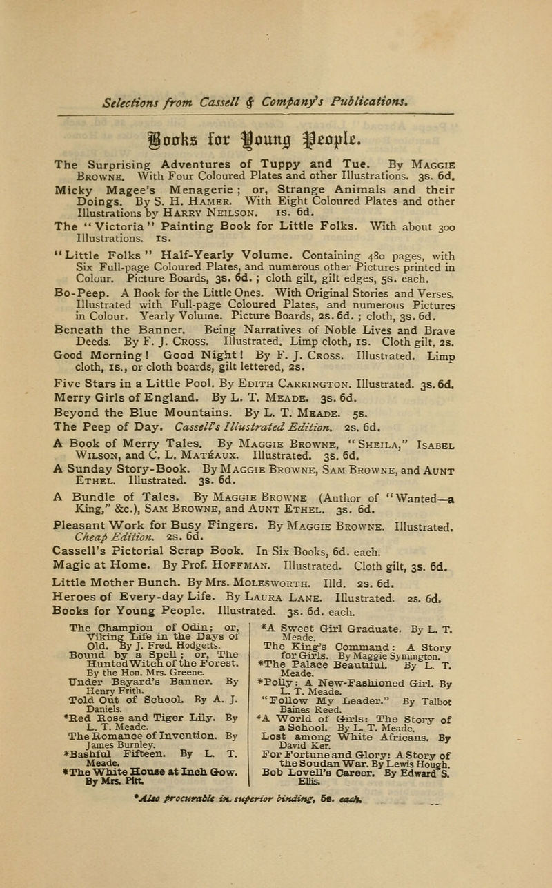 go0ksi for Jumtg ^eo}jIe. The Surprising Adventures of Tuppy and Tue. By Maggie Browne. With Foiir Coloured Plates and other Illustrations. 3s. 6d, Micky Magee's Menagerie ; or, Strange Animals and their Doings. By S. H. Hamer. With Eight Coloured Plates and other Illustrations by Harry Neilson. is. 6d. The Victoria Painting Book for Little Folks. With about 300 Illustrations, is. ••Little Folks Half-Yearly Volume. Containing 480 pages, with Six Full-page Coloured Plates, and numerous other Pictures printed in Colour. Picture Boards, 3s. 6d. ; cloth gilt, gilt edges, 5s. each. Bo-Peep. A Book for the Little Ones. With Original Stories and Verses. Illustrated with Full-page Coloured Plates, and numerous Pictures in Colour. Yearly Volume. Picture Boards, 2s. 6d. ; cloth, 3s. 6d. Beneath the Banner. Being Narratives of Noble Lives and Brave Deeds. By F. J. Cross. Illustrated. Limp cloth, is. Cloth gilt, 2s. Good Morning ! Good Night! By F. J. Cross. Illustrated. Limp cloth, IS., or cloth boards, gilt lettered, 2s. Five Stars in a Little Pool. By Edith Carkington. Illustrated. 3s. 6d. Merry Girls of England. By L, T. Meade. 3s. 6d. Beyond the Blue Mountains. By L. T. Meade. 5s, The Peep of Day. CasselVs Illustrated Edition. 2S. 6d. A Book of Merry Tales, By Maggie Browne, Sheila, Isabel Wilson, and C. L. Mat^aux. Illustrated. 3s. 6d. A Sunday Story-Book. By Maggie Browne, Sam Browne, and Aunt Ethel. Illustrated. 3s. 6d. A Bundle of Tales. By Maggie Browne (Author of Wanted—a King, &c.), Sam Browne, and Aunt Ethel. 3s. 6d. Pleasant Work for Busy Fingers. By Maggie Browne. Illustrated. Cheap Edition. 2S. 6d. Cassell's Pictorial Scrap Book. In Six Books, 6d. each. Magic at Home. By Prof. Hoffman. Illustrated. Cloth gilt, 3s. 6d. Little Mother Bunch. By Mrs. Moles worth. Hid. 2s. 6d. Heroes of Every-day Life. By Laura Lane. Illustrated. 2s. 6d. Books for Young People. Illustrated. 3s. 6d. each. The CJliampiou of Odin; or, VLking Life in thie Days of Old. By J. Fred. Hodgetts. Bound by a Spell ; or. The Hunted Witeh. of tlie Porest. By the Hon. Mrs. Greene. Under Bayard's Banner. By Henry Frith. Told Out of SchooL By A. J. Daniels. •Bed Kose and Tiger Lily. By L. T. Meade. The Romance of Invention. By James Burnley. *Bashful Fifteen. By L. T. Meade. «Tta.e White House at Incli Glow. By Mis. Pitt. *A Sweet Girl Graduate. By L. T. Meade. The King's Command: A Story for Girls. By Maggie Symington. *The Palace Beautiful. By L. T. Meade. *PoUy: A New-Pashioned Girl. By L. T. Meade. PoUow My Leader. By Talbot Baines Reed. *A World of Girls: The StoiT? of a School. By L. T. Meade. Lost among White Africans. By David Ker. For Fortune and Glory: A Story of the Soudan W^ar. By Lewis Hough. Bob Lovell's Career. By Edward S. Ellis. *Atu frocurat^ »l superior binding, 66. tadt.