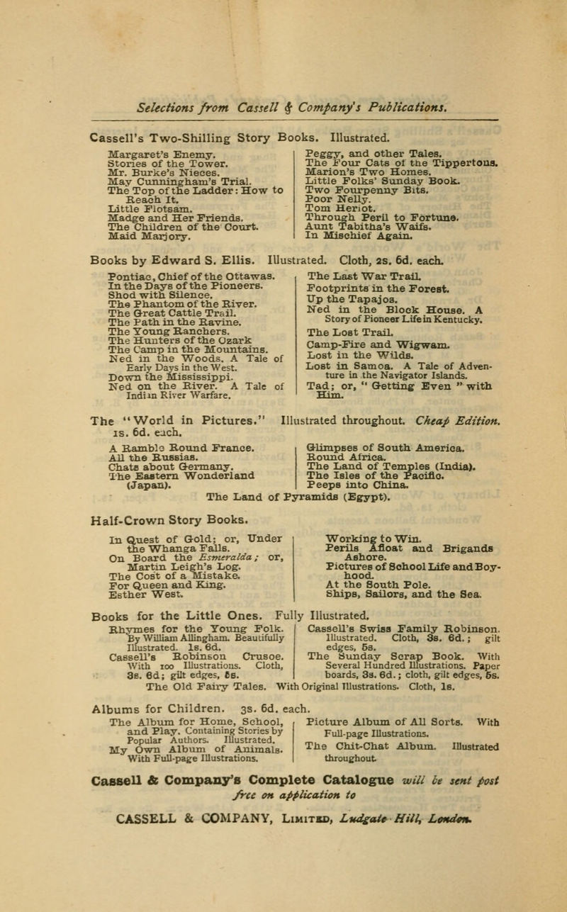 Cassell's Two-Shilling Story Books. Illustrated. Margaret's Enemy. Stones of the Tower. Mr. Burke's Nieces, May Cunningliam'B Trial. The Top of tlie liSidder: How Reach. It. Little Flotsam. Madge and Her Friends. Tlie Children of the Court. Maid Marjory. to Peggy, and other Tales. The Four Cats of the Tippertooa. Marion's Two Homes. Little Folks' Sunday Book. Two Fourpenny Bits. Poor Nelly. Tom Heriot. Through Peril to Fortune. Aunt Tabitha's Waifs. In Itlischief Again. Books by Edward S. Ellis. Illustrated. Cloth, as. 6d. each- Pontiae, Chief of the Ottawas. In the Days of the Pioneers. Shod with Silence. The Phantom of the River. The Great Cattle Trail. The Path in the Ravine. The Young Ranchers. The Hunters of the Ozark The Camp in the Mountains. Ned in the Woods. A Tale of Early Days in the West. Down the Mississippi. Ned on the River. A Tale of Indi-in River Warfare. The Last War Trail, Footprints in the Forest. Up the Tapajoa. Ned in the Block House. A Story of Pioneer Life in Kentucky. The Loot TraiL Camp-Fire and Wigwam. Lost in the WUds. Lost in Samoa. A Tale of Adven- ture in the Navigator Islands. Tad; or,  G-ettlnf Even  with Him. The World in IS. 6d. each. Pictures. Illustrated throughout Cheap Edition. A Ramblo Round France. All the RtiBsias. ChatB about Q-ermany. The Eaatem Wonderland (Japan). G-limpseB of South America. Round Africa. The Land of Temples (India). The Isles of the Pacific. Peeps into China. The Land of Pyramids (Egypt). Half-Crown Story Books. In Quest of Gold; or. Tinder the Whanga Falls. On Board the Esmeralda; or, Martin Leigh's Log. The Cost of a Mistake. For Queen and King. Esther West. Brigands Working to Win. Perils Afloat and Ashore. Pictures of School Life and Boy- hood. At the South Pole. Ships, Sailors, and the Sea. Books for the Little Ones. Fully Illustrated. Rhymes for the Young Folk. By William Allingham. Beautifully Illustrated. Is. 6d. Cassell's Robinson Ousoe. With ICO Illustrations. Cloth, 3b. 6d; gilt edj^es, Cs. Cassell's Swiss Family Robinson. Illustrated. Cloth, 3s. 6d.; gilt edges, 5s. The Sunday Scrap Book. With Several Hundred Illustrations. Paper boards, 3s. 6d.; cloth, gilt edges, 6s. The Old Faii-y Tales. With Original Illustrations. Cloth, Is. Albums for Children. 3s. 6d. each The Album for Home, School, Picture Album of All Sorts. and Play. Containing Stories by Popular Authors. Illustrated. My Own Album of Animals. With Full-paige Illustrations. Full-page Illustrations. The Chit-Chat Album, throughout With Illustrated Cassell & Company's Complete Catalogue will be sent post free on application to CASSELL & COMPANY, Limitkd, LudgtU^ Hill, Ltnd^n.