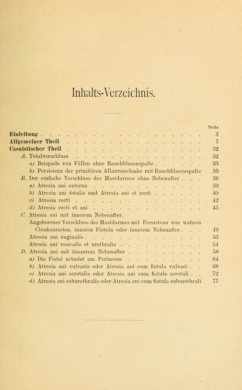 Inhalts-Verzeichnis. Seite Einleitung 3 Allgemeiner Theil 7 Casuistischer Theil 32 A. Totalverschluss 32 a) Beispiele von Fällen ohne Bauchblasenspalte 33 b) Persistenz der primitiven Allantoiscloake mit Bauchblasenspalte 35 B. Der einfache Verschluss des Mastdarmes ohne Nebenafter ... 36 a) Atresia ani externa 39 b) Atresia ani totalis und Atresia ani et recti 40 c) Atresia recti 42 d) Atresia recti et ani 45 C. Atresia ani mit innerem Nebenafter. Angeborener Verschluss des Mastdarmes mit Persistenz von wahren Cloakenresten, inneren Fisteln oder innerem Nebenafter... 49 Atresia ani vaginalis 53 Atresia ani vesicalis et urethralis 54 I). Atresia ani mit äusserem Nebenafter 58 a) Die Fistel mündet am Perineum 64 b) Atresia ani vulvaris oder Atresia ani cum fistula vulvari . . 68 c) Atresia ani scrotalis oder Atresia ani cum fistula scrotali. . 72 d) Atresia ani suburethralis oder Atresia ani cum fistula suburethrali 77