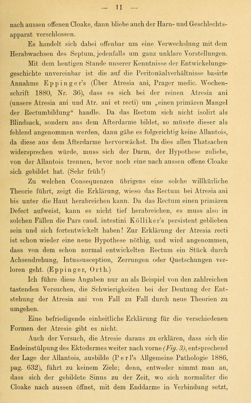 nach aussen offenen Cloake, dann bliebe auch der Harn- und Geschlechts- apparat verschlossen. Es handelt sich dabei offenbar um eine Verwechslung mit dem Herabwachsen des Septum, jedenfalls um ganz unklare Vorstellungen. Mit dem heutigen Stande unserer Kenntnisse der Entwickelungs- geschichte unvereinbar ist die auf die Peritonäalverhältnisse basirte Annahme E p p i n g e r's (Über Atresia ani, Prager medic. Wochen- schrift 1880, Nr. 36), dass es sich bei der reinen Atresia ani (unsere Atresia ani und Atr. ani et recti) um „einen primären Mangel der Rectumbildung handle. Da das Rectum sich nicht isolirt als Blindsack, sondern aus dem Afterdarme bildet, so müsste dieser als fehlend angenommen werden, dann gäbe es folgerichtig keine Allantois, da diese aus dem Afterdarme hervorwächst. Da dies allen Thatsachen widersprechen würde, muss sich der Darm, der Hypothese zuliebe, von der Allantois trennen, bevor noch eine nach aussen offene Cloake sich gebildet hat. (Sehr früh!) Zu welchen Consequenzen übrigens eine solche willkürliche Theorie führt, zeigt die Erklärung, wieso das Rectum bei Atresia ani bis unter die Haut herabreichen kann. Da das Rectum einen primären Defect aufweist, kann es nicht tief herabreichen, es muss also in solchen Fällen die Pars caud. intestini Kölliker's persistent geblieben sein und sich fortentwickelt haben! Zur Erklärung der Atresia recti ist schon wieder eine neue Hypothese nöthig, und wird angenommen, dass von dem schon normal entwickelten Rectum ein Stück durch Achsendrehung, Intussusception, Zerrungen oder Quetschungen ver- loren geht. (Eppinger, Orth.) Ich führe diese Angaben nur an als Beispiel von den zahlreichen tastenden Versuchen, die Schwierigkeiten bei der Deutung der Ent- stehung der Atresia ani von Fall zu Fall durch neue Theorien zu umgehen. Eine befriedigende einheitliche Erklärung für die verschiedenen Formen der Atresie gibt es nicht. Auch der Versuch, die Atresie daraus zu erklären, dass sich die Endeinstülpung des Ektodermes weiter nach vorne (Fig. 3), entsprechend der Lage der Allantois, ausbilde (P e r l's Allgemeine Pathologie 1886, pag. 632), führt zu keinem Ziele; denn, entweder nimmt man an, dass sich der gebildete Sinus zu der Zeit, wo sich normaliter die Cloake nach aussen öffnet, mit dem Enddarme in Verbindung setzt,
