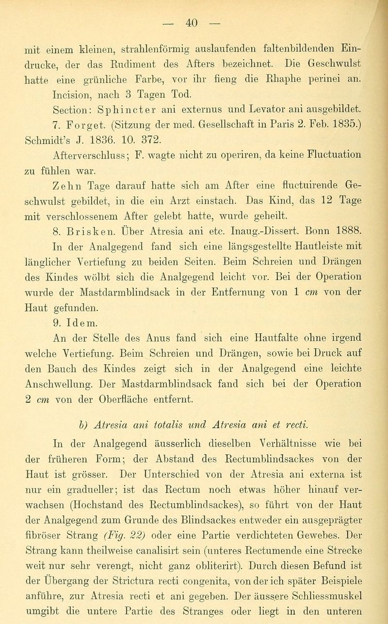 mit einem kleinen, strahlenförmig auslaufenden faltenbildenden Ein- drucke, der das Rudiment des Afters bezeichnet. Die Geschwulst hatte eine grünliche Farbe, vor ihr fieng die Rhaphe perinei an. Incision, nach 3 Tagen Tod. Section: Sphincter ani externus und Levator ani ausgebildet. 7. Forget. (Sitzung der med. Gesellschaft in Paris 2. Feb. 1835.) Schmidt's J. 1836. 10. 372. Afterverschluss; F. wagte nicht zu operiren, da keine Fluctuation zu fühlen war. Zehn Tage darauf hatte sich am After eine fluctuirende Ge- schwulst gebildet, in die ein Arzt einstach. Das Kind, das 12 Tage mit verschlossenem After gelebt hatte, wurde geheilt. 8. Brisken. Über Atresia ani etc. Inaug.-Dissert. Bonn 1888. In der Analgegend fand sich eine längsgestellte Hautleiste mit länglicher Vertiefung zu beiden Seiten. Beim Schreien und Drängen des Kindes wölbt sich die Analgegend leicht vor. Bei der Operation wurde der Mastdarmblindsack in der Entfernung von 1 cm von der Haut gefunden. 9. Idem. An der Stelle des Anus fand sich eine Hautfalte ohne irgend welche Vertiefung. Beim Schreien und Drängen, sowie bei Druck auf den Bauch des Kindes zeigt sich in der Analgegend eine leichte Anschwellung. Der Mastdarmblindsack fand sich bei der Operation 2 cm von der Oberfläche entfernt. b) Atresia ani totalis und Atresia ani et recti. In der Analgegend äusserlich dieselben Verhältnisse wie bei der früheren Form; der Abstand des Rectumblindsackes von der Haut ist grösser. Der Unterschied von der Atresia ani externa ist nur ein gradueller; ist das Rectum noch etwas höher hinauf ver- wachsen (Hochstand des Rectumblindsackes), so führt von der Haut der Analgegencl zum Grunde des Blindsackes entweder ein ausgeprägter fibröser Strang (Fig. 22) oder eine Partie verdichteten Gewebes. Der Strang kann theilweise canalisirt sein (unteres Rectumencle eine Strecke weit nur sehr verengt, nicht ganz obliterirt). Durch diesen Befund ist der Übergang der Strictura recti congenita, von der ich später Beispiele anführe, zur Atresia recti et ani gegeben. Der äussere Schliessmuskel umgibt die untere Partie des Stranges oder liegt in den unteren
