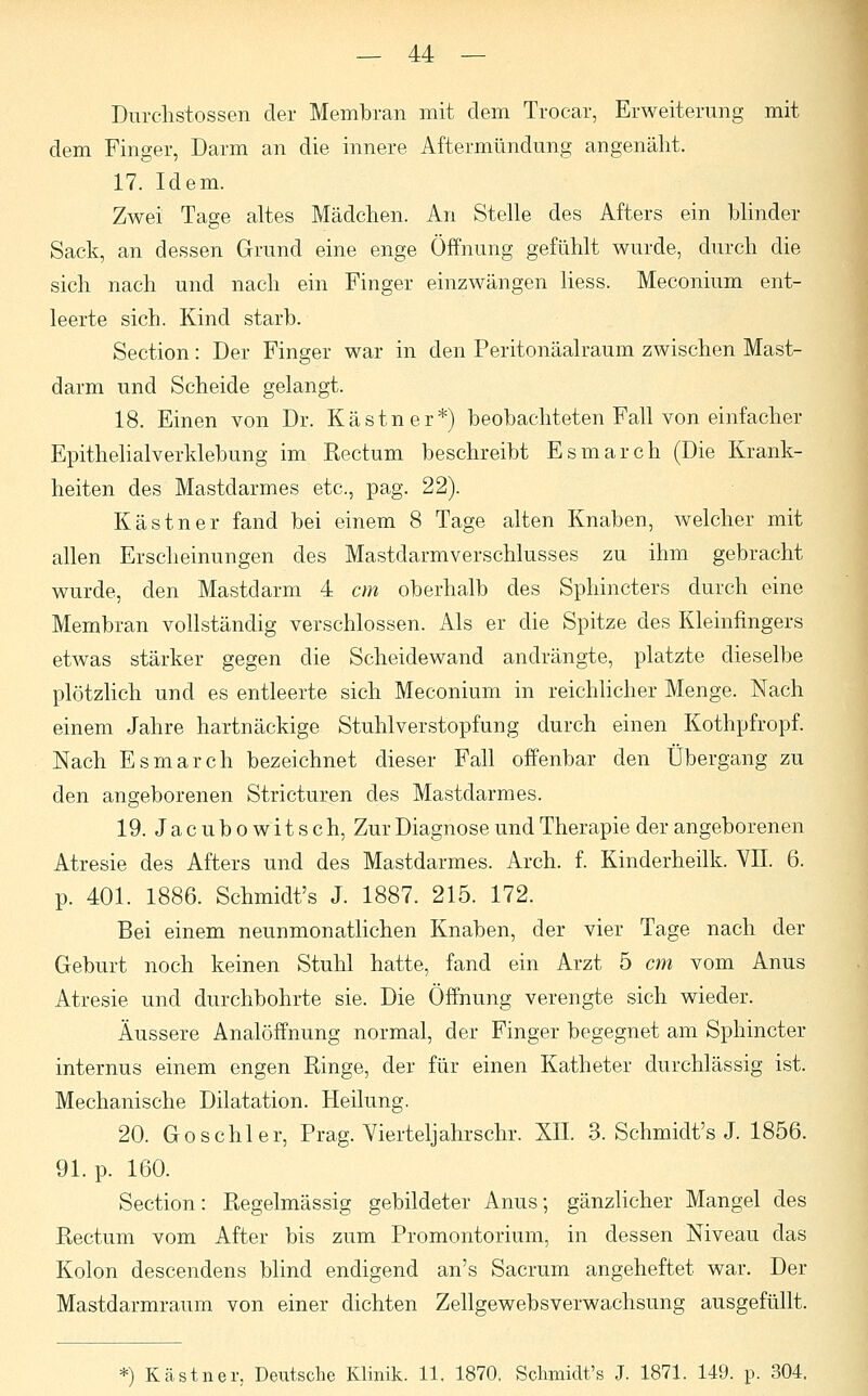 Durchstossen der Membran mit dem Trocar, Erweiterung mit dem Finger, Darm an die innere Aftermündung angenäht. 17. Idem. Zwei Tage altes Mädchen. An Stelle des Afters ein blinder Sack, an dessen Grund eine enge Öffnung gefühlt wurde, durch die sich nach und nach ein Finger einzwängen Hess. Meconium ent- leerte sich. Kind starb. Section: Der Finger war in den Peritonäalraum zwischen Mast- darm und Scheide gelangt. 18. Einen von Dr. Kästner*) beobachteten Fall von einfacher Epithelialverklebung im Rectum beschreibt Esmarch (Die Krank- heiten des Mastdarmes etc., pag. 22). Kästner fand bei einem 8 Tage alten Knaben, welcher mit allen Erscheinungen des Mastdarmverschlusses zu ihm gebracht wurde, den Mastdarm 4 cm oberhalb des Sphincters durch eine Membran vollständig verschlossen. Als er die Spitze des Kleinfingers etwas stärker gegen die Scheidewand andrängte, platzte dieselbe plötzlich und es entleerte sich Meconium in reichlicher Menge. Nach einem Jahre hartnäckige Stuhl Verstopfung durch einen Kothpfropf. Nach Esmarch bezeichnet dieser Fall offenbar den Übergang zu den angeborenen Stricturen des Mastdarmes. 19. J a c u b o w i t s c h, Zur Diagnose und Therapie der angeborenen Atresie des Afters und des Mastdarmes. Arch. f. Kinderheilk. VII. 6. p. 401. 1886. Schmidt's J. 1887. 215. 172. Bei einem neunmonatlichen Knaben, der vier Tage nach der Geburt noch keinen Stuhl hatte, fand ein Arzt 5 cm vom Anus Atresie und durchbohrte sie. Die Öffnung verengte sich wieder. Äussere Analöffnung normal, der Finger begegnet am Sphincter internus einem engen Ringe, der für einen Katheter durchlässig ist. Mechanische Dilatation. Heilung. 20. Go schier, Prag. Vierteljahrs ehr. XII. 3. Schmidt's J. 1856. 91. p. 160. Section: Regelmässig gebildeter Anus; gänzlicher Mangel des Rectum vom After bis zum Promontorium, in dessen Niveau das Kolon descendens blind endigend an's Sacrum angeheftet war. Der Mastdarmraum von einer dichten Zellgewebsverwachsung ausgefüllt. *) Kästner. Deiitsche Klinik. 11. 1870. Schmidt's J. 1871. 149. p. 304.