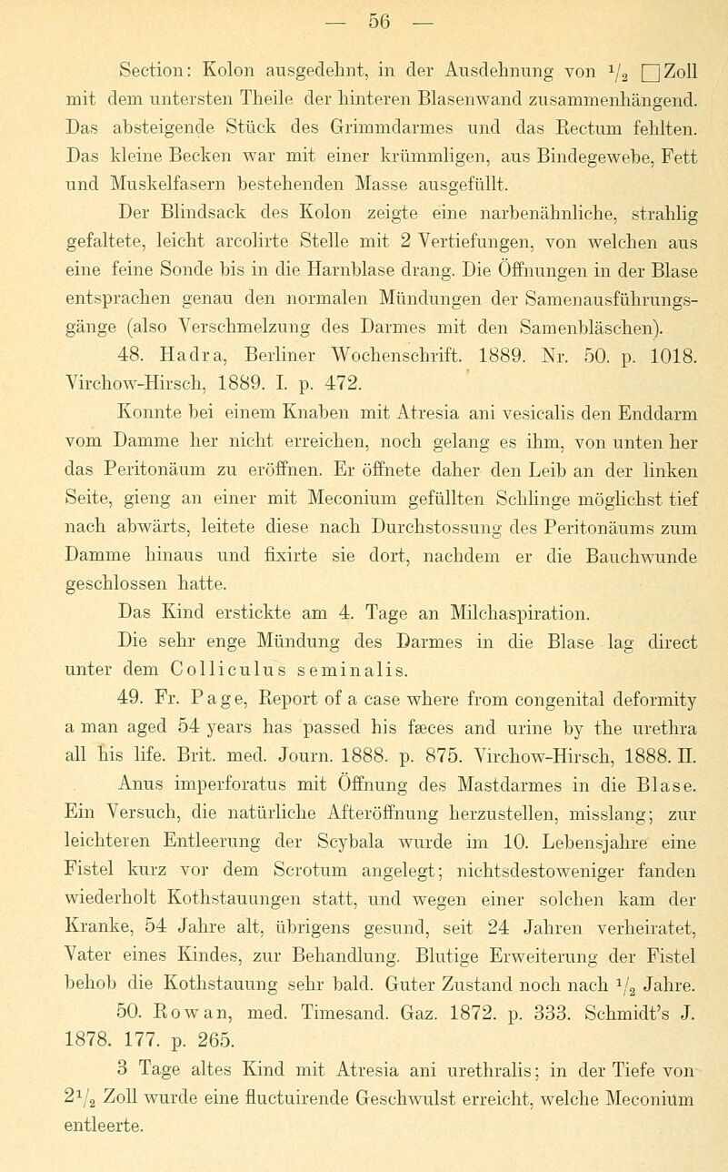 Section: Kolon ausgedehnt, in der Ausdehnung von 1/2 QjZoll mit dem untersten Theile der hinteren Blasenwand zusammenhängend. Das absteigende Stück des Grimmdarmes und das Rectum fehlten. Das kleine Becken war mit einer krümmligen, aus Bindegewebe, Fett und Muskelfasern bestehenden Masse ausgefüllt. Der Blindsack des Kolon zeigte eine narbenähnliche, strahlig gefaltete, leicht arcolirte Stelle mit 2 Vertiefungen, von welchen aus eine feine Sonde bis in die Harnblase drang. Die Öffnungen in der Blase entsprachen genau den normalen Mündungen der Samenausführungs- gänge (also Verschmelzung des Darmes mit den Samenbläschen). 48. Hadra, Berliner Wochenschrift. 1889. Nr. 50. p. 1018. Virchow-Hirsch, 1889. I. p. 472. Konnte bei einem Knaben mit Atresia ani vesicalis den Enddarm vom Damme her nicht erreichen, noch gelang es ihm, von unten her das Peritonäum zu eröffnen. Er öffnete daher den Leib an der linken Seite, gieng an einer mit Meconium gefüllten Schlinge möglichst tief nach abwärts, leitete diese nach Durchstossung des Peritonäums zum Damme hinaus und fixirte sie dort, nachdem er die Bauchwunde geschlossen hatte. Das Kind erstickte am 4. Tage an Milchaspiration. Die sehr enge Mündung des Darmes in die Blase lag direct unter dem Colliculus seminalis. 49. Fr. Page, Report of a case where from congenital deformity a man aged 54 years has passed his fseces and urine by the Urethra all his life. Brit. med. Journ. 1888. p. 875. Virchow-Hirsch, 1888. H. Anus imperforatus mit Öffnung des Mastdarmes in die Blase. Ein Versuch, die natürliche Afteröffnung herzustellen, misslang; zur leichteren Entleerung der Scybala wurde im 10. Lebensjahre eine Fistel kurz vor dem Scrotum angelegt; nichtsdestoweniger fanden wiederholt Kothstauungen statt, und wegen einer solchen kam der Kranke, 54 Jahre alt, übrigens gesund, seit 24 Jahren verheiratet, Vater eines Kindes, zur Behandlung. Blutige Erweiterung der Fistel behob die Kothstauung sehr bald. Guter Zustand noch nach 1/a Jahre. 50. Rowan, med. Timesand. Gaz. 1872. p. 333. Schmidt's J. 1878. 177. p. 265. 3 Tage altes Kind mit Atresia ani urethralis; in der Tiefe von^ 21/2 Zoll wurde eine fluctuirende Geschwulst erreicht, welche Meconium entleerte.