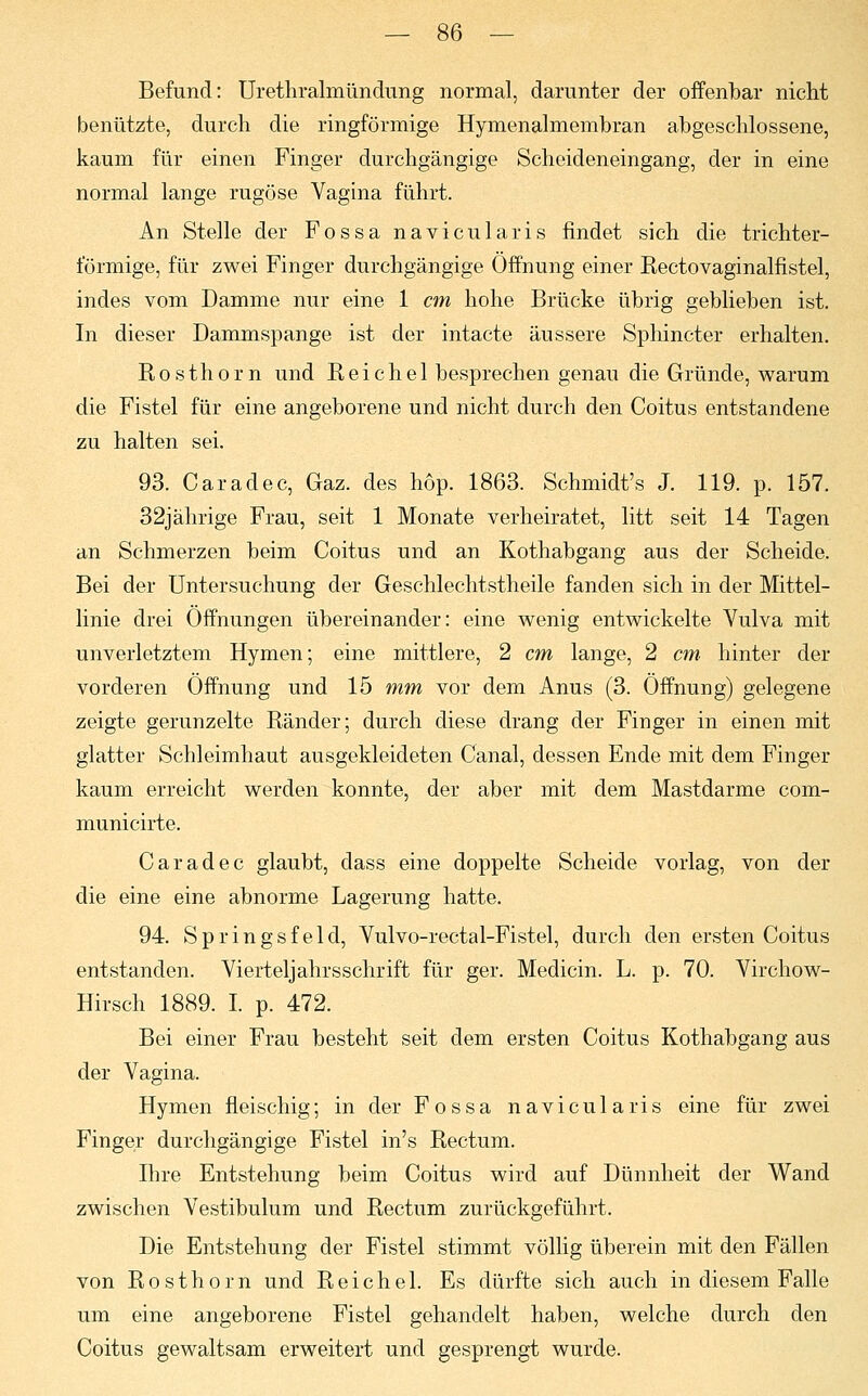 Befund: Urethralmündung normal, darunter der offenbar nicht benützte, durch die ringförmige Hymenalmembran abgeschlossene, kaum für einen Finger durchgängige Scheideneingang, der in eine normal lange rugöse Vagina führt. An Stelle der Fossa navicularis findet sich die trichter- förmige, für zwei Finger durchgängige Öffnung einer Rectovaginalfistel, indes vom Damme nur eine 1 cm hohe Brücke übrig geblieben ist. In dieser Dammspange ist der intacte äussere Sphincter erhalten. Rosthorn und R e i c h e 1 besprechen genau die Gründe, warum die Fistel für eine angeborene und nicht durch den Coitus entstandene zu halten sei. 93. Caradec, Gaz. des höp. 1863. Schmidt's J. 119. p. 157. 32jährige Frau, seit 1 Monate verheiratet, litt seit 14 Tagen an Schmerzen beim Coitus und an Kothabgang aus der Scheide. Bei der Untersuchung der Geschlechtstheile fanden sich in der Mittel- linie drei Offnungen übereinander: eine wenig entwickelte Vulva mit unverletztem Hymen; eine mittlere, 2 cm lange, 2 cm hinter der vorderen Öffnung und 15 mm vor dem Anus (3. Öffnung) gelegene zeigte gerunzelte Ränder; durch diese drang der Finger in einen mit glatter Schleimhaut ausgekleideten Canal, dessen Ende mit dem Finger kaum erreicht werden konnte, der aber mit dem Mastdarme com- municirte. Caradec glaubt, dass eine doppelte Scheide vorlag, von der die eine eine abnorme Lagerung hatte. 94. Springsfeld, Vulvo-rectal-Fistel, durch den ersten Coitus entstanden. Vierteljahrsschrift für ger. Medicin. L. p. 70. Virchow- Hirsch 1889. I. p. 472. Bei einer Frau besteht seit dem ersten Coitus Kothabgang aus der Vagina. Hymen fleischig; in der Fossa navicularis eine für zwei Finger durchgängige Fistel in's Rectum. Ihre Entstehung beim Coitus wird auf Dünnheit der Wand zwischen Vestibulum und Rectum zurückgeführt. Die Entstehung der Fistel stimmt völlig überein mit den Fällen von Rosthorn und Reichel. Es dürfte sich auch in diesem Falle um eine angeborene Fistel gehandelt haben, welche durch den Coitus gewaltsam erweitert und gesprengt wurde.