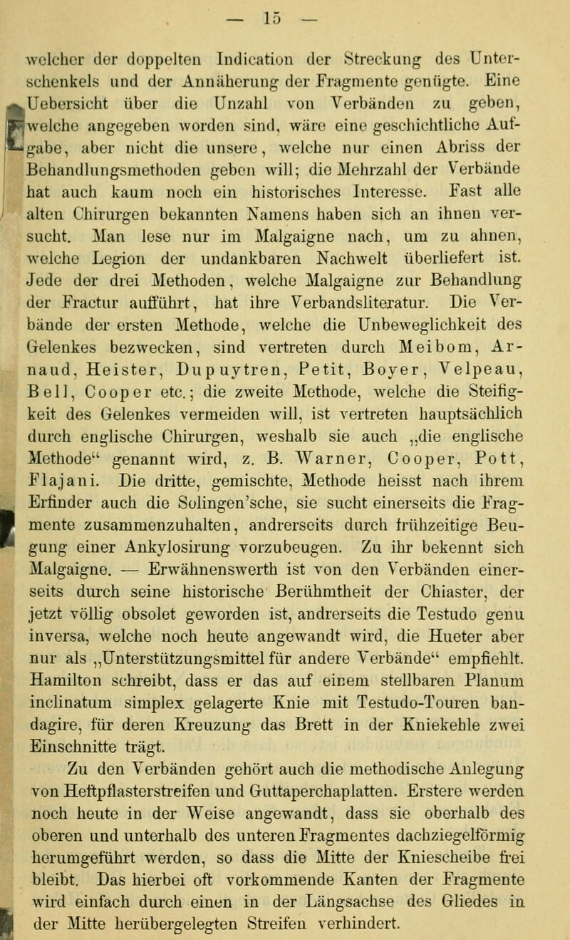 m-i welcher der doppelten Indication der Streckung des Unter- schenkels und der Annäherung der Fragmente gentigte. Eine Uebersicht über die Unzahl von Verbänden zu geben, welche angegeben worden sind, wäre eine geschichtliche Auf- gabe, aber nicht die unsere, welche nur einen Abriss der Behandlungsmethoden geben will; die Mehrzahl der Verbände hat auch kaum noch ein historisches Interesse. Fast alle alten Chirurgen bekannten Namens haben sich an ihnen ver- sucht. Man lese nur im Malgaigne nach, um zu ahnen, welche Legion der undankbaren Nachwelt überliefert ist. Jede der drei Methoden, welche Malgaigne zur Behandlung der Fractur aufführt, hat ihre Verbandsliteratur. Die Ver- bände der ersten Methode, welche die Unbeweglichkeit des Gelenkes bezwecken, sind vertreten durch Meibom, Ar- naud, Heister, Dupuytren, Petit, Boyer, Velpeau, Bell, Cooper etc.; die zweite Methode, welche die Steifig- keit des Gelenkes vermeiden will, ist vertreten hauptsächlich durch englische Chirurgen, Aveshalb sie auch „die englische Methode genannt wird, z. B. Warner, Cooper, Pott, Flajani. Die dritte, gemischte, Methode heisst nach ihrem Erfinder auch die Solingen'sche, sie sucht einerseits die Frag- mente zusammenzuhalten, andrerseits durch frühzeitige Beu- gung einer Ankylosirung vorzubeugen. Zu ihr bekennt sich Malgaigne. — Erwähnenswerth ist von den Verbänden einer- seits durch seine historische Berühmtheit der Chiaster, der jetzt völlig obsolet geworden ist, andrerseits die Testudo genu in versa, welche noch heute angewandt wird, die Hueter aber nur als ,,Unterstützungsmittel für andere Verbände empfiehlt. Hamilton schreibt, dass er das auf einem stellbaren Planum inclinatum simplex gelagerte Knie mit Testudo-Touren ban- dagire, für deren Kreuzung das Brett in der Kniekehle zwei Einschnitte trägt. Zu den Verbänden gehört auch die methodische Anlegung von Heftpflasterstreifen und Guttaperchaplatten. Erstere werden noch heute in der Weise angewandt, dass sie oberhalb des oberen und unterhalb des unteren Fragmentes dachziegelförmig herumgeführt werden, so dass die Mitte der Kniescheibe ü'ei bleibt. Das hierbei oft vorkommende Kanten der Fragmente wird einfach durch einen in der Längsachse des Gliedes in der Mitte herübergelegten Streifen verhindert.