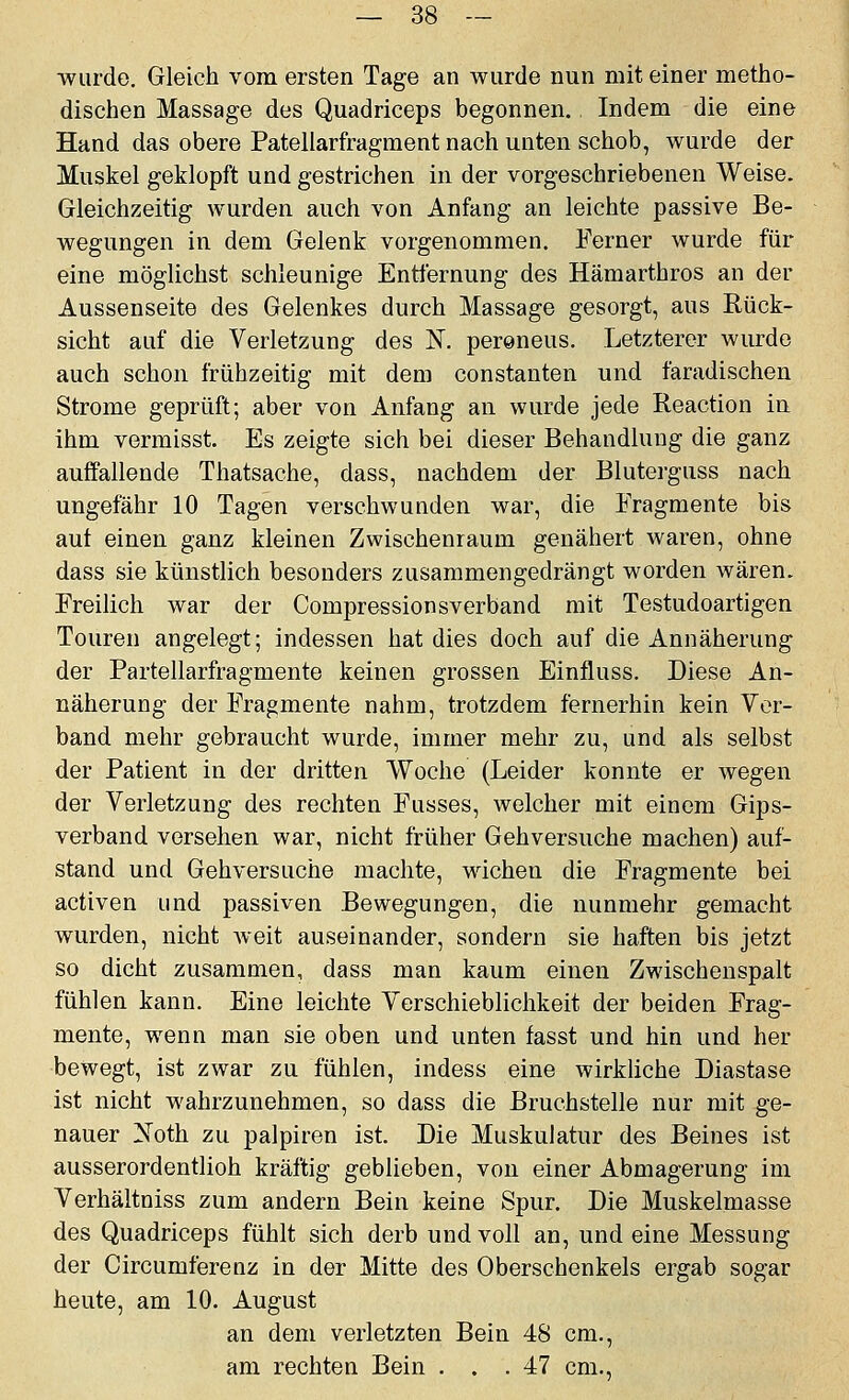 wurde. Gleich vom ersten Tage an wurde nun mit einer metho- dischen Massage des Quadriceps begonnen. Indem die eine Hand das obere Pateilarfragment nach unten schob, wurde der Muskel geklopft und gestrichen in der vorgeschriebenen Weise. Gleichzeitig wurden auch von Anfang an leichte passive Be- wegungen in dem Gelenk vorgenommen. Ferner wurde für eine möglichst schleunige Entfernung des Hämarthros an der Aussenseite des Gelenkes durch Massage gesorgt, aus Rück- sicht auf die Verletzung des K peroneus. Letzterer wurde auch schon frühzeitig mit dem constanten und faradischen Strome geprüft; aber von Anfang an wurde jede Reaction in ihm vermisst. Es zeigte sich bei dieser Behandlung die ganz auffallende Thatsache, dass, nachdem der Bluterguss nach ungefähr 10 Tagen verschwunden war, die Fragmente bis auf einen ganz kleinen Zwischenraum genähert waren, ohne dass sie künstlich besonders zusammengedrängt worden wären. Freilich war der Compressionsverband mit Testudoartigen Touren angelegt; indessen hat dies doch auf die Annäherung der Partellarfragmente keinen grossen Einfluss. Diese An- näherung der Fragmente nahm, trotzdem fernerhin kein Vor- band mehr gebraucht wurde, immer mehr zu, und als selbst der Patient in der dritten Woche (Leider konnte er Avegen der Verletzung des rechten Fusses, welcher mit einem Gips- verband versehen war, nicht früher Gehversuche machen) auf- stand und Gehversuche machte, wichen die Fragmente bei activen und passiven Bewegungen, die nunmehr gemacht wurden, nicht weit auseinander, sondern sie haften bis jetzt so dicht zusammen, dass man kaum einen Zwischenspalt fühlen kann. Eine leichte Verschieblichkeit der beiden Frag- mente, wenn man sie oben und unten fasst und hin und her bewegt, ist zwar zu fühlen, indess eine wirkliche Diastase ist nicht wahrzunehmen, so dass die Bruchstelle nur mit ge- nauer Xoth zu palpiren ist. Die Muskulatur des Beines ist ausserordentlich kräftig geblieben, von einer Abmagerung im Verhältniss zum andern Bein keine Spur. Die Muskelmasse des Quadriceps fühlt sich derb und voll an, und eine Messung der Circumferenz in der Mitte des Oberschenkels ergab sogar heute, am 10. August an dem verletzten Bein 48 cm., am rechten Bein ... 47 cm..