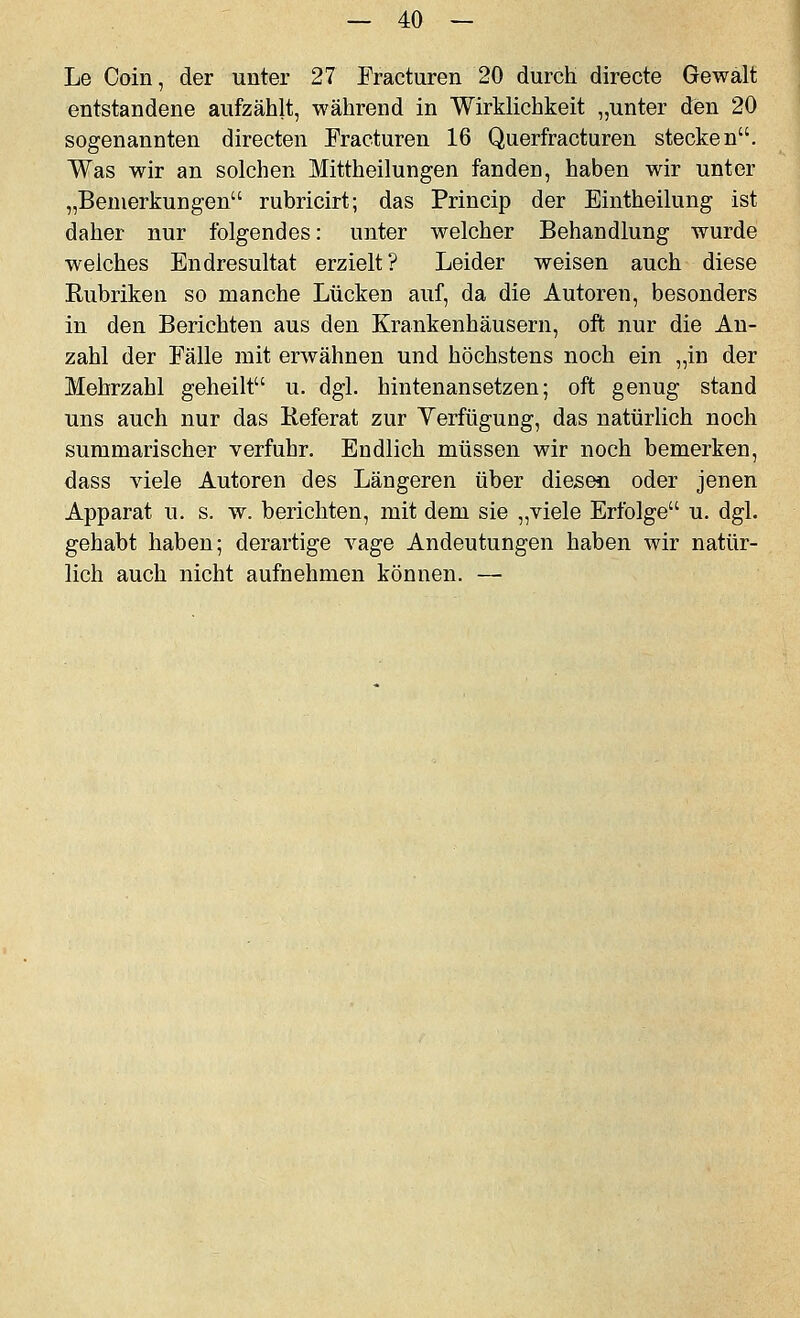 Le Coin, der unter 27 Fracturen 20 durch directe Gewalt entstandene aufzählt, während in Wirklichkeit „unter den 20 sogenannten directen Fracturen 16 Querfracturen stecken. Was wir an solchen Mittheilungen fanden, haben wir unter „Bemerkungen rubricirt; das Princip der Eintheilung ist daher nur folgendes: unter welcher Behandlung wurde welches Endresultat erzielt? Leider weisen auch diese Rubriken so manche Lücken auf, da die Autoren, besonders in den Berichten aus den Krankenhäusern, oft nur die An- zahl der Fälle mit erwähnen und höchstens noch ein „in der Mehrzahl geheilt u. dgl. hintenansetzen; oft genug stand uns auch nur das Referat zur Yerfügung, das natürlich noch summarischer verfuhr. Endlich müssen wir noch bemerken, dass viele Autoren des Längeren über diesen oder jenen Apparat u. s. w. berichten, mit dem sie „viele Erfolge u. dgl. gehabt haben; derartige vage Andeutungen haben wir natür- lich auch nicht aufnehmen können. —