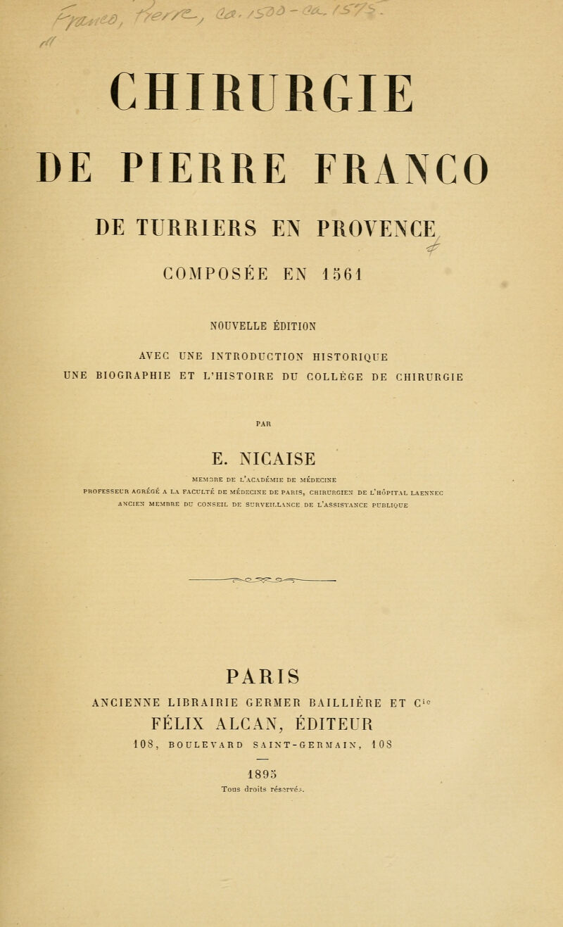 DE PIERRE FRANCO DE TURRIERS EX PROVENCE COMPOSÉE EN 1561 NOUVELLE ÉDITION AVEC UNE INTRODUCTION HISTORIQUE UNE BIOGRAPHIE ET L'HISTOIRE DU COLLÈGE DE CHIRURGIE E. NICAISE MEM3nE DE L AC-VDEMIE DE MEDECINE PROFESSEUR AGRÉGÉ A LA FACULTÉ DE MÉDECINE DE PARIS, CHIRURGIEN DE l'hÔPITAL LAESXEC ANCIEN MEMBRE DU CONSEIL DE SURVEILLANCE DE l'aSSISTANCE PUBLIQUE PARIS ANCIENNE LIBRAIRIE GERMER BAILLIÉRE ET C'*^ FÉLIX ALCAN, ÉDITEUR 108, BOULEVARD S A IN T- G E n M A IX , 108 1893 Tous droits résorvé.-.