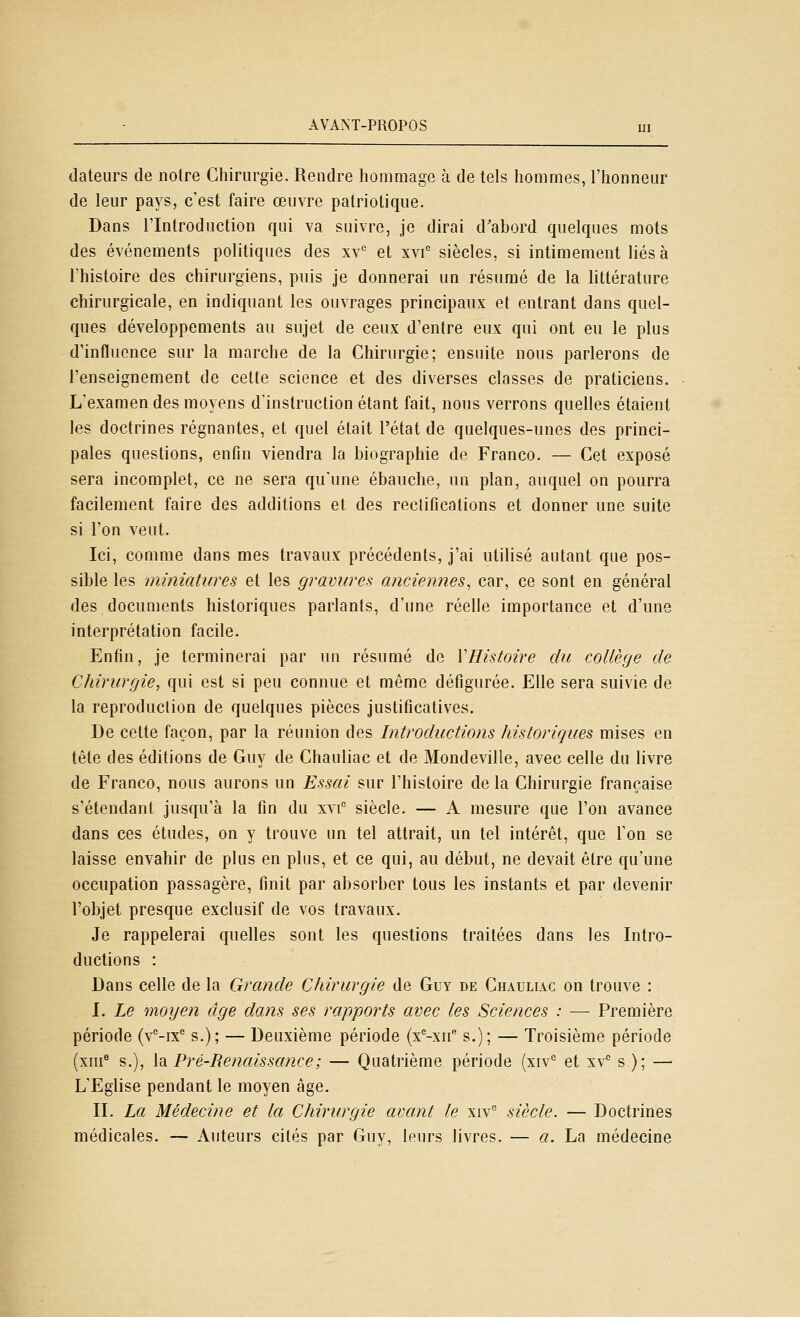 dateurs de noire Chirurgie. Rendre hommage à de tels hommes, l'honneur de leur pays, c'est faire œuvre patriotique. Dans l'Introduction qui va suivre, je dirai d'abord quelques mots des événements politiques des xv* et xvi siècles, si intimement liés à l'histoire des chirurgiens, puis je donnerai un résumé de la littérature chirurgicale, en indiquant les ouvrages principaux et entrant dans quel- ques développements au sujet de ceux d'entre eux qui ont eu le plus d'influence sur la marche de la Chirurgie; ensuite nous parlerons de l'enseignement de cette science et des diverses classes de praticiens. L'examen des moyens d'instruction étant fait, nous verrons quelles étaient les doctrines régnantes, et quel était l'état de quelques-unes des princi- pales questions, enfin viendra la biographie de Franco. — Cet exposé sera incomplet, ce ne sera qu'une ébauche, un plan, auquel on pourra facilement faire des additions et des reclifications et donner une suite si l'on veut. Ici, comme dans mes travaux précédents, j'ai utilisé autant que pos- sible les miniatures et les gravures anciennes^ car, ce sont en général des documents historiques parlants, d'une réelle importance et d'une interprétation facile. Enfin, je terminerai par un résumé de Y Histoire du collège de Chirurgie, qui est si peu connue et même défigurée. Elle sera suivie de la reproduction de quelques pièces justificatives. De cette façon, par la réunion des Introductions historiques mises en tête des éditions de Guy de Chauliac et de Mondeville, avec celle du livre de Franco, nous aurons un Essai sur l'histoire de la Chirurgie française s'étendant jusqu'à la fin du xvi° siècle. — A mesure que l'on avance dans ces études, on y trouve un tel attrait, un tel intérêt, que l'on se laisse envahir de plus en plus, et ce qui, au début, ne devait être qu'une occupation passagère, finit par absorber tous les instants et par devenir l'objet presque exclusif de vos travaux. Je rappelerai quelles sont les questions traitées dans les Intro- ductions : Dans celle de la Grande Chirurgie de Guy de Chauliac on trouve : I. Le moyen âge dans ses rapports avec les Sciences : — Première période (v'^-ix'' s.); — Deuxième période (x^-xu s.); — Troisième période (xm® s.), \di Pré-Renaissance; — Quatrième période (xiv® et xv s ); — L'Eglise pendant le moyen âge. II. La Médecine et la Chirurgie avant le xiv siècle. — Doctrines médicales. — Auteurs cités par Guy, leurs livres. — a. La médecine