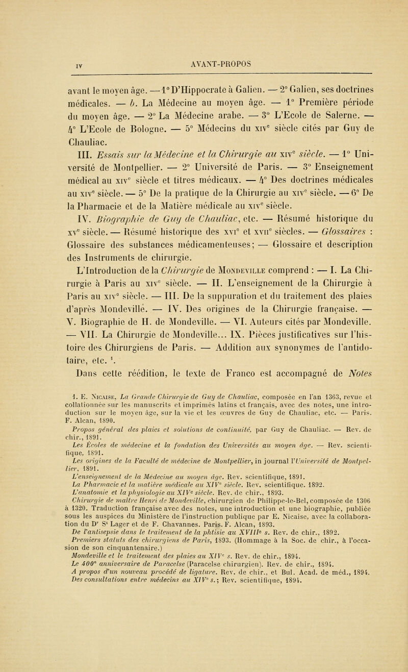 avant le moyen âge. —l°D'Hippocrate à Galien. — 2° Galien, ses doctrines médicales. — b. La Médecine au moyen âge. — 1° Première période du moyeu âge. — 2° La Médecine arabe. — 3° L'Ecole de Salerne. — lx° L'Ecole de Bologne. — 5° Médecins du xiv' siècle cités par Guy de Cliauliac. IIL Essais sur la Médecine et la Chirurgie au xiv siècle. — 1° Uni- versité de Montpellier. — 2° Université de Paris. — 3° Enseignement médical au xiv* siècle et titres médicaux. — k Des doctrines médicales au XIV® siècle. — 5° De la pratique de la Chirurgie au xiv° siècle. —6 De la Pharmacie et de la Matière médicale au xiv siècle. IV. Biographie de Guy de Chauliac, etc. — Résumé historique du xv siècle. — Résumé historique des xyi° et xvn'' siècles. — Glossaires : Glossaire des substances médicamenteuses; — Glossaire et description des Instruments de chirurgie. L'Introduction de la Chirurgie de Mondeville comprend : — I. La Chi- rurgie à Paris au xiv'' siècle. — IL L'enseignement de la Chirurgie à Paris au xiy° siècle. — III. De la suppuration et du traitement des plaies d'après Mondeville. — IV. Des origines de la Chirurgie française. — V. Biographie de H. de Mondeville. — YI. Auteurs cités par Mondeville. — YII. La Chirurgie de Mondeville... IX. Pièces justificatives sur l'his- toire des Chirurgiens de Paris. — Addition aux synonymes de l'antido- taire, etc. \ Dans cette réédition, le texte de Franco est accompagné de Notes \. E. NicusE, La Grande Chirurgie de Guy de Chauiiac, composée en l'an 1363, revue et collationnée sur les manuscrits et imprimés latins et français, avec des notes, une intro- duction sur le moven âge, sur la vie et les oeuvres de Guy de Chauiiac, etc. — Paris. F. Alcan, 1890. Propos général des plaies et solutions de continuité, par Guy de Chauiiac. — Rev. de chir., lS9i'. Les Écoles de médecine et la fondation des Universités au moyen âge. —■ Rev. scienti- fique, 1891. Les origines de la Faculté de médecine de Montpellier, in journal VUniversité de Montpel- lier, 1891. L'enseignement de la Médecine au moyen âge. Rev. scientifique, 1891. La Pharmacie et la matière médicale au XIV siècle. Rev. scientifique. 1892. L'anatomie et la physiologie au XIV'^ siècle. Rev. de chir., 1893. Chirurgie de maître Henri de Mondeville, chirurgien de Philippe-lc-Bel, composée de 1306 à 1320. Traduction française avec des notes, une introduction et une biographie, publiée sous les auspices du Ministère de l'instruction publique par E. Nicaise, avec la collabora- tion du D'' S' Lager et de F. Chavannes. Paris. F. Alcan, 1893. De l'antisepsie dans le traitement de la phtisie au XVIII^ s. Rev. de chir., 1892. Premiers statuts des chirurgiens de Paris, 1893. (Hommage à la Soc. de chir., à l'occa- sion de son cinquantenaire.) Mondeville et le traitement des plaies au XIV s. Rev. de chir., 1894. Le 400 anniversaire de Paracelse (Paracelse chirurgien). Rev. de chir., 1894. A propos cVun nouveau procédé de ligature. Rev. de chir.. et Bul. Acad. de méd., 1894. Des consultations entre médecins au XIV s.; Rev. scientifique, 1894.