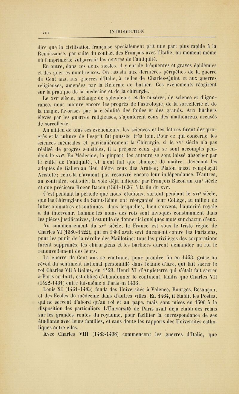 dire que la civilisation française spécialement prit une part plus rapide à la Renaissance, par suite du contact des Français avec Tltalie, au moment même où rimprlmerie vulgarisait les œuvres de ranliquilé. En outre, dans ces deux siècles, il y eut de fréquentes cl graves épidémies et des guerres nombreuses. On assista aux dernières péripéties de la guerre de Cent ans, aux guerres d'Italie, à celles de Charles-Quint et aux guerres religieuses, amenées par la Réforme de Luther. Ces événements réagirent sur la pratique de la médecine et de la chirurgie. Le XVI' siècle, mélange de splendeurs et de misères, de science et d'igno- rance, nous montre encore les progrès de l'astrologie, de la sorcellerie et de la magie, favorisés par la crédulité des foules et des grands. Aux bûchers élevés par les guerres religieuses, s'ajoutèrent ceux des malheureux accusés de sorcellerie. Au milieu de tous ces événements, les sciences et les lettres firent des pro- grès et la culture de l'esprit fut poussée très loin. Pour ce qui concerne les sciences médicales et parliculièrement la Chirurgie, si le xv siècle n'a pas réalisé de progrès sensibles, il a préparé ceux qui se sont accomplis pen- dant le xvl^ En Médecine, la plupart des auteurs se sont laissé absorber par le culte de l'antiquité, et n'ont fait que changer de maître, devenant les adeptes de Galien au lieu d'être ceux des Arabes ; Platon aussi remplaçait Aristote; ceux-là n'avaient pas recouvré encore leur indépendance. D'autres, au contraire, ont suivi la voie déjà indiquée par François Bacon au xni'= siècle et que précisera Roger Bacon (1361-1626) à la fin du xvl^ C'est pendant la période que nous étudions, surtout pendant le xvi® siècle, que les Chirurgiens de Saint-Côme ont réorganisé leur Collège, au milieu de luttes opiniâtres et continues, dans lesquelles, bien souvent, l'autorité royale a dû intervenir. Comme les noms des rois sont invoqués constamment dans les pièces justificatives, il est utile de donner ici quelques mots sur chacun d'eux. Au commencement du xv'' siècle, la France est sous le triste règne de Charles VI (1380-1422), qui en 1383 avait sévi durement contre les Parisiens, pour les punir de la révolte des Maillotins; tous les privilèges des corporations furent supprimés, les chirurgiens et les barbiers durent demander au roi le renouvellement des leurs. La guerre de Cent ans se continue, pour prendre fin en 1453, grâce au réveil du sentiment national personnifié dans Jeanne d'Arc, qui fait sacrer le roi Charles VII à Reims, en 1429. Henri VI d'Angleterre qui s'était fait sacrer à Paris en 1431, est obligé d'abandonner le continent, tandis que Charles VII (1422-1461) entre lui-même à Paris en 1436. Louis XI (1461-1483) fonda des Universités à Valence, Bourges, Besançon, et des Écoles de médecine dans d'autres villes. En 1464, il établit les Postes, qui ne servent d'abord qu'au roi et au pape, mais sont mises en 1506 à la disposition des particuliers. L'Université de Paris avait déjà établi des relais sur les grandes routes du royaume, pour faciliter la correspondance de ses étudiants avec leurs familles, et sans doute les rapports des Universités catho- liques entre elles.