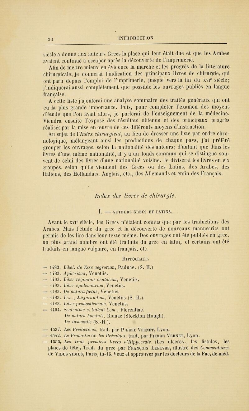 siècle a donné aux auteurs Grecs la place qui leur était due et que les Arabes avaient continué à occuper après la découverte de l'imprimerie. Alln de mettre mieux en évidence la marche et les progrès de la littérature chirurgicale, je donnerai l'indication des principaux livres de chirurgie, qui ont paru depuis l'emploi de Timprimerie, jusque vers la fin du xvi« siècle; j'indiquerai aussi complètement que possible les ouvrages publiés en langue française. A celte liste j'ajouterai une analyse sommaire des traités généraux qui ont eu la plus grande importance. Puis, pour compléter l'examen des moyens d'étude que l'on avait alors, je parlerai de l'enseignement de la médecine. Viendra ensuite l'exposé des résultats obtenus et des principaux progrès réahséspar la mise en œuvre de ces différents moyens d'instruction. Au sujet de VIndex chirurgical, au lieu de dresser une liste par ordre chro- nologique, mélangeant ainsi les productions de chaque pays, j'ai préféré grouper les ouvrages, selon la nationalité des auteurs; d'autant que dans les livres d'une même nationalité, il y a un fonds commun qui se distingue sou- vent de celui des livres d'une nationalité voisine. Je diviserai les livres en six groupes, selon qu'ils viennent des Grecs ou des Latins, des Arabes, des Italiens, des Hollandais, Anglais, etc., des Allemands et enfin des Français. Index des livres de chirurgie. I. AUTEURS GRECS ET LATINS. Avant le xvi® siècle, les Grecs n'étaient connus que par les traductions des Arabes. Mais l'étude du grec et la découverte de nouveaux manuscrits ont permis de les lire dans leur texte même. Des ouvrages ont été publiés en grec, un plus grand nombre ont été traduits du grec en latin, et certains ont été traduits en langue vulgaire, en français, etc. illPPOCRATE. — 1483. L\beL de Esse aegrorum, Paduae. (S. H.) — 1483. Aphoiismi, Veneliis. — 1483. Liber rerjiminis acutorum, Venetiis. — 1483. Liber epidemiariim, Venetiis. — 1483. De 7iatura fœtus, Venetiis. — 1483. Lex.; Jusjurandum, Venetiis (S.-H.). — 1483. Liber pronosticorum,Yene\.us. — 1494. Sentenliae c. Galeni Corn., Florenliae. De naturel hominis, Romae (Slockton Hougli). De insomniis (S.-H.). — 1537. Les Prédictions, trad. par Pierre Vernet, Lyon. — 1542. Le Pronostic ou les Présaiges, trad. par Pierre Vernet, Lyon. — 1555. Les trois premiers livres a'Hippocrate (Les ulcères, les fistules, les plaies de tête). Trad. du grec par François Lefèyre, illustré des Commentaires de ViDus viDius, Paris, in-16. Veuz et approuvez par les docteurs de la Fac.de méd.