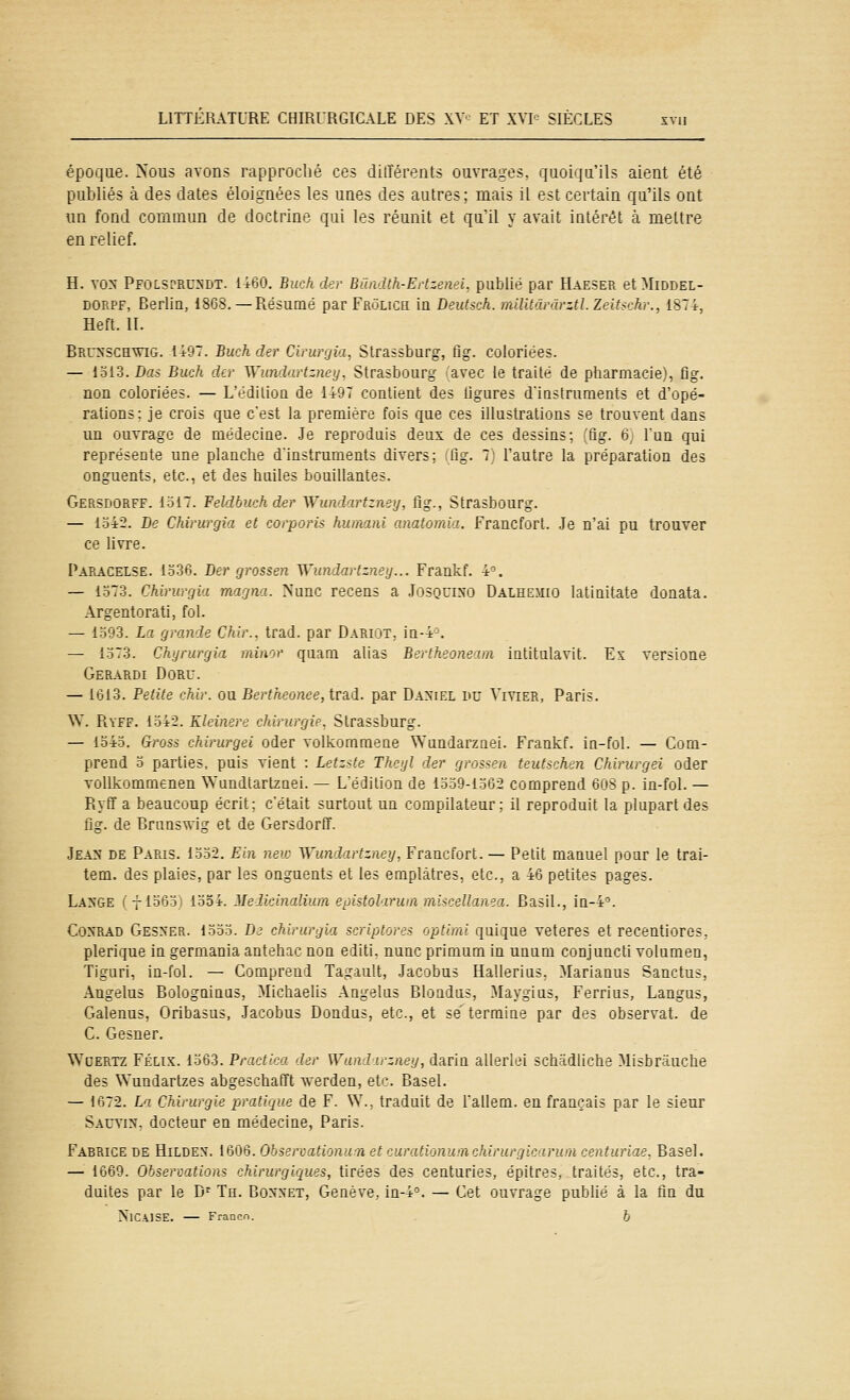 époque. Xûus avons rapproché ces diiïérents ouvrages, quoiqu'ils aient été publiés à des dates éloignées les unes des autres; mais il est certain qa'ils ont un fond commun de doctrine qui les réunit et quil y avait intérêt à mettre en relief. H. VON PfOLSPRUNDT. 1460. Buch der Biiadth-ErtzeneL publié par Haeser etMiDDEL- DORPF, Berlin, 1868, — Résumé par Frolich Iq Deutsch. militai ârztl.Zeitschr., 1874, Heft. II. Brunschvig. 1497. Buch der Cirurgia, Strassburg, ùg. Coloriées. — i.oi.3.Da.s Buch der Wundartzney, Strasbourg ''avec le traité de pharmacie,', fig. non coloriées. — L'édiliou de 149T contient des ligures d'instruments et d'opé- rations; je crois que c'est la première fois que ces illustrations se trouvent dans un ouvrage de médecine. Je reproduis deux de ces dessins: ,'fig. 6 l'un qui représente une planche d'instruments divers; fig. 7 l'autre la préparation des onguents, etc., et des huiles bouillantes. Gersdorff. 1.517. Feldbuch der Wundartzney, fig., Strasbourg. — lo42. De Chirurgia et corporis hurnani anatomia. Francfort. Je n'ai pu trouver ce livre. Paracelse. 1.536. Der grossen Wundartzney... Frankf. 4'^. — lo73. Chirurgia magna. Nunc recens a Josquino Dalhemio latinitate donata. Argentorati, fol. — lo93. La grande Chir., trad. par Darijt, in-4='. — 1.d73. Chyrurgia minor quam alias Bertheonearn intitulavit. Ex versione Gerardi Doru. — 1613. Petite chir. ou. Bertheonee,iràd. par Daniel du Vivier, Paris. W. Ryff. 1542. Kleinere chirurgie, Strassburg. — 1545. Gross chirurgei oder volkomraene Wundarznei. Frankf. in-fol. — Com- prend 0 parties, puis vient : Letzste Theyl der grossen teutschen Chirurgei oder voUkommenen Wundtartznei. — L'édiliou de I.d-59-1.562 comprend 60S p. in-fol. — Ryff a beaucoup écrit; c'était surtout un compilateur; il reproduit la plupart des fig. de Brunswig et de Gersdorff. Jean de Paris. 1oo2, Eln neu: Wundartzney, Francfort. — Petit manuel pour le trai- tem. des plaies, par les onguents et les emplâtres, etc., a 46 petites pages. LanCtE (-}-1565) 1o54. Melicinaliura eoiitolrru'n mi<-ceUanea. Basil., in-4\ Conrad Gesner. iooo. Di chirurgia scriptores optimi quique veteres et recentiores, plerique in germania antehic non editi. nunc primurn in unum conjuncti volumen, Tiguri, in-fol. — Compreui Ta-rauU, Jacobus Hallerius. Marianus Sanctus, Angélus Bologninas, Michaelis Angélus Bloadus, Maygius, Ferrius, Langus, Galenus, Oribasus, Jacobus Dondus, etc., et se termine par des observât, de C. Gesner. Wuertz Félix. 1563. Practica der Wundirzney, darin allerlei schadiiche Misbriiuche des V^'undartzes abgeschafft werden, etc. Basel. — 1672. La Chirurgie pratique de F. W.. traduit de l'aileni. en frani?ais par le sieur Sauvin. docteur en médecine, Paris. Fabrice de Hilden. Wyn.Ohservationurnetcurationu'achÀrurjlcj.ra'n centuriae. Basel. — 1669. Obsercations chirurgiques, tirées des centuries, épitres, traités, etc., tra- duites par le D'^ Th. Bonnet, Genève, in-4'^. — Cet ouvrage publié à la fin du NlCilSE. — Franco. b