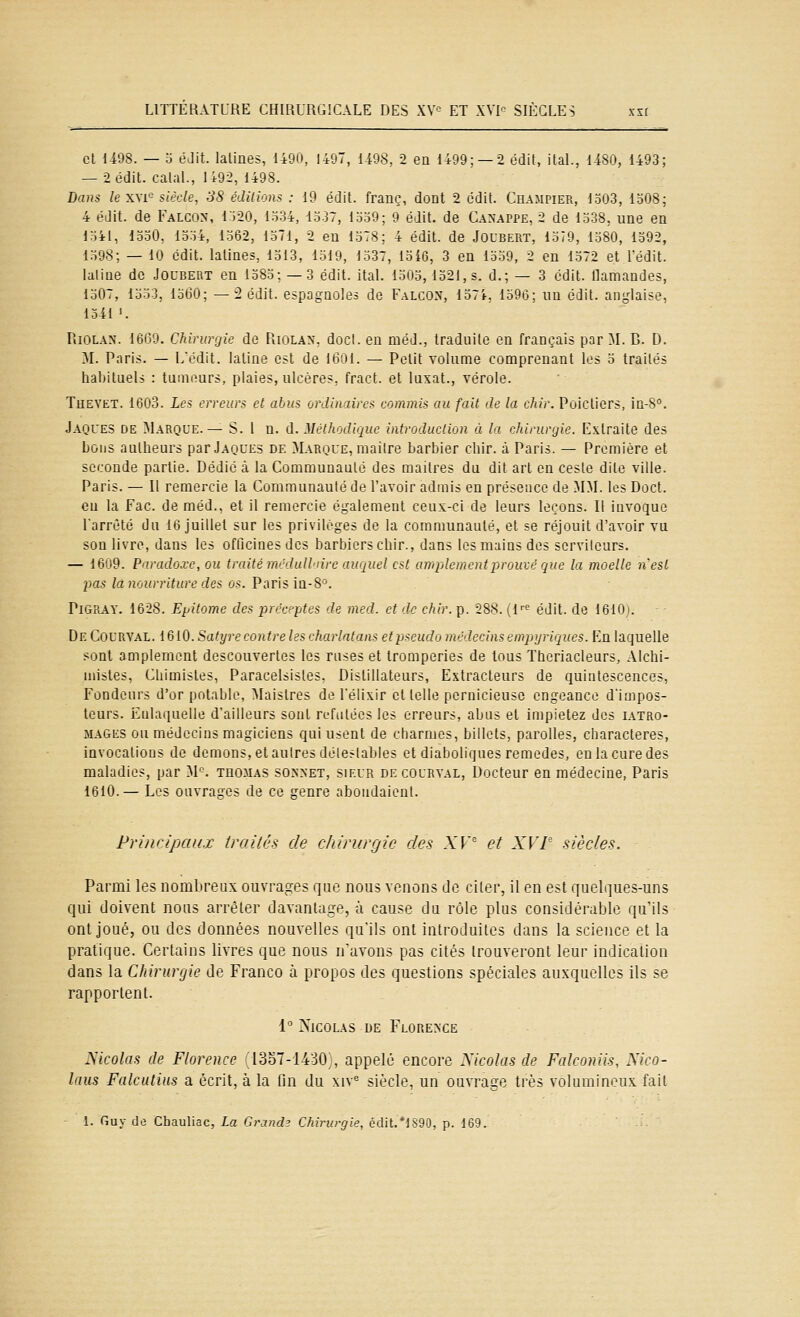 et li98. — o éJit. latines, 1490, 1407, U08. 2 en 1499; —2 édit, ital., 14S0, 1493; — 2 édit. calai., 1492, 1498. Bans le XYi^ siècle, 38 éditions : 19 édit. franc, dont 2 édit. Champier, 1303, 1508; 4 édit. de Falcon, 1520, 1534, 1537, 1559; 9 édit. de Canappe, 2 de 1538, une en 1541, 1530, 1554, 1562, loTl, 2 en 1378; 4 édit. de Joubert, 1379, 1380, 1392, 1598; — 10 édit. latines, 1513, 1519, 1337, loi6, 3 en 13o9, 2 en 1572 et Fédit. laliae de Joubert en 1385; — 3 édit. ital. 1503,1521,8. d.; — 3 cdit. llamandes, 1507, 1533, 1360; —2 édit. espagnoles de Falcon, 1574, 1590; un édit. anglaise, loil'. Riolax. 1669. Chirurgie de Riolax. docl. en méd., traduite en français par M. B. D. M. Paris. — Lédit. latine est de 1601. — Polit volume comprenant les 5 traités habituels : tumours, plaies, ulcères, fract. et luxât., vérole. Thevet. 1603. Les erreurs et abus ordinaires commis au fait de la dur. Poictiers, in-S. Jaques de Marque.— S. l n. û. Méthodique introduction à la chiruvyie. Extraite des bons aulheurs par Jaques de >L\rque, maître barbier dur. à Paris. — Première et seconde partie. Dédié à la Communauté des maîtres du dit art en cesle dite ville. Paris. — Il remercie la Communauté de l'avoir admis en présence de MM. les Doct. eu la Fac. de méd., et il remercie également ceux-ci de leurs leçons. Il invoque l'arrêté du 16 juillet sur les privilèges de la communauté, et se réjouit d'avoir vu son livre, dans les officines des barbiers chir., dans les mains des serviteurs. — 1609. Paradoxe, ou traité mcdullaire auquel est amplement prouvé que la moelle n'est pas là nourriture des os. Paris iQ-8'^. PiGRAY. 1628. Epitomc des préceptes de med. et de chir. p. 288. (l''<^ édit. de 1610). De Courval. 1610. Satyre contre les charlatans etpscudo médecins emptjriques. Kn laquelle sont amplement descouvertes les ruses et tromperies de tous Ttieriacleurs, Alchi- mistes, Chimistes, Paracelsistes. Distillateurs, Extracteurs de quintescences, Fondeurs d'or potable, Maislres de l'élixir et telle pernicieuse engeance d'impos- teurs. Eulaquelle d'ailleurs sont réfutées les erreurs, abus et impietez des iatro- MAGES ou médecins magiciens qui usent de charmes, billets, parolles, characteres, invocations de démons, et autres détestables et diaboliques remèdes, en la cure des maladies, par M'^. teomas so>'net, sieur de courval, Docteur en médecine, Paris 1610.— Les ouvrages de ce genre abondaient. Principaux trailh de chirurgie des XV' et XVP siècles. Parmi les nombreux ouvrages que nous venons de citer, il en est quelques-uns qui doivent nous arrêter davantage, à cause du rôle plus considérable qu'ils ont joué, ou des données nouvelles qu'ils ont introduites dans la science et la pratique. Certains livres que nous n'avons pas cités trouveront leur indication dans la Clurunjie de Franco à propos des questions spéciales auxquelles ils se rapportent. i' XicoLAS DE Florence Xkolas de Florence 13oT-1430 . appelé encore Xkolas de Falconiis, Mco- laus Falcutins a écrit, à la iin du xiv^ siècle, un ouvrage très volumineux fait