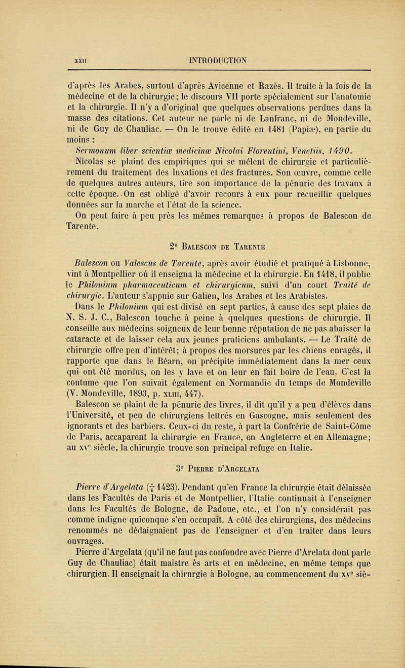 d'après les Arabes, surtout d'après Avicenne et Razès. II traite à la fois de la médecine et de la chirurgie; le discours VII porte spécialement sur l'anatomie et la chirurgie. Il n'y a d'original que quelques observations perdues dans la masse des citations. Cet auteur ne parle ni de Lanfranc, ni de Mondeville, ni de Guy de Chauliac. — On le trouve édité en 1481 (Papiœ), en partie du moins : Sermomim liber scientiœ medicinœ Nicolai Florentini, Venetiis, 1490. Nicolas se plaint des empiriques qui se mêlent de chirurgie et particuliè- rement du traitement des luxations et des fractures. Son œuvre, comme celle de quelques autres auteurs, tire son importance de la pénurie des travaux à cette époque. On est obligé d'avoir recours à eux pour recueillir quelques données sur la marche et l'état de la science. On peut faire à peu près les mêmes remarques à propos de Balescon de Tarente. 2° Balescon de Tauente Balescon ou Valesciis de Tarente, après avoir étudié et pratiqué à Lisbonne, vint à Montpellier où il enseigna la médecine et la chirurgie. En 1418, il pubhe le Philonium pharmaceuticiim et chirurgicnm, suivi d'un court Traité de chirurgie. L'auteur s'appuie sur Galien, les Arabes et les Arabistes. Dans le Philonium qui est divisé en sept parties, à cause des sept plaies de N. S. J. C, Balescon touche à peine à quelques questions de chirurgie. Il conseille aux médecins soigneux de leur bonne réputation de ne pas abaisser la cataracte et de laisser cela aux jeunes praticiens ambulants. — Le Traité de chirurgie offre peu d'intérêt; à propos des morsures par les chiens enragés, il rapporte que dans le Béarn, on précipite immédiatement dans la mer ceux qui ont été mordus, on les y lave et on leur en fait boire de l'eau. C'est la coutume que l'on suivait également en Normandie du temps de Mondeville (V. Mondeville, 1893, p. xliii, 447). Balescon se plaint de la pénurie des livres, il dit qu'il y a peu d'élèves dans l'Université, et peu de chirurgiens lettrés en Gascogne, mais seulement des ignorants et des barbiers. Ceux-ci du reste, à part la Confrérie de Saint-Côme de Paris, accaparent la chirurgie en France, en Angleterre et en Allemagne; au xv siècle, la chirurgie trouve son principal refuge en Italie. 3° Pierre d'Argelata Pierre d'Argelata (f 1423). Pendant qu'en France la chirurgie était délaissée dans les Facultés de Paris et de Montpellier, l'Italie continuait à l'enseigner dans les Facultés de Bologne, de Padoue, etc., et l'on n'y considérait pas comme indigne quiconque s'en occupait. A côté des chirurgiens, des médecins renommés ne dédaignaient pas de l'enseigner et d'en traiter dans leurs ouvrages. Pierre d'Argelata (qu'il ne faut pas confondre avec Pierre d'Arelata dont parle Guy de Chauliac) était maistre es arts et en médecine, en même temps que chirurgien. Il enseignait la chirurgie à Bologne, au commencement du xv siè-