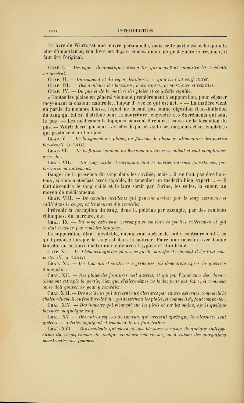 Le livre de Wtirlz est une œuvre personnelle, mais celte partie est celle qui a le plus d'importance; son livre est déjà si concis, qu'on ne peut guère le résumer, il faut lire l'original. CïïAP. l. — Des signes diagnostiques, c'cst-à-dlre qui nous font connaître les accidents en général. Ceap. II. — Du sommeil et du repos des blessés, ce qu'il en faut conjecturer. CiiAP. m. — Des doidcurs des blessures, leurs causes, pronostiques et remèdes. Chap. IV. — Du pus et de la matière des plaies et ce qu'elle signifie. « Toutes les plaies en général viennent premièrement à suppuration, pour séparer moyennant la chaleur naturelle, l'impur d'avec ce qui est net. » — La matière vient en partie du membre blessé, lequel ne faisant pas bonne digestion et assimilation du sang qui lui est distribué pour sa nourriture, engendre ces excréments qui sont le pus. — Les médicaments topiques peuvent être aussi cause de la formation du pus. — Wurtz décrit plusieurs variétés de pus et vante ses onguents et ses emplâtres qui produisent un bon pus. Chap. V. — De la synovie des plaies, ou fluxions de Vhumeur alimentaire des parties blessées (V. p. LXiv). Chap. VI. — De la fausse synovie, ou fluxions qui lui ressemblent et sont compliquées avec elle. Chap. VII. — Du sang caillé et corrompu, tant es parties internes qu'externes, par blessures ou autrement. Danger de la présence du sang dans les cavités; mais « il ne faut pas être hon- teux, si vous n'êtes JDas assez capable, de consulter un médecin bien expert ». — Il faut dissoudre le sang caillé et le faire sortir par l'urine, les selles, la sueur, au moyen de médicaments. Chap. VIII. — De certains accidents qui peuvent arriver par le sang extravasé et caillé dans le corps, et les moyens d'y remédier. Prévenir la corruption du sang, dans la poitrine par exemple, par des remèdes chimiques, du mercure, etc. Chap. IX. — Du sang extravasé, corrompu et contenu es parties extérieures et qui se doit évacuer par remèdes topiques. La suppuration étant inévitable, mieux vaut opérer de suite, contrairement à ce qu'il propose lorsque le sang est dans la poitrine. Faire une incision avec bonne lancette ou bistouri, mettre une tente avec Egyptiac et alun brûlé. Chap. X. — De l'hémorrhagie des plaies, ce qu'elle signifie et comment il s'y faut com- porter (V. p. LXXIV). Chap. XI. — Des tumeurs et cicatrices scyrrheuses qui demeurent après la guérison d'une plaie. Chap. XII. — Des plaies des jointures mal guéries, et qui par l'ignorance des chirur- giens ont estropié la partie, bien que d'elles-mêmes ne le devaient pas faire, et comment on se doit gouverner pour y remédier. Chap. XIII. — Des accidents qui arrivent aux blessures par, causes externes, comme de la chaleur dusoleil, ou froidure de l'air, quidessèchent lesplaies, et comme il s'y faut comporter. Chap. XIV. — Des tumeurs qui viennent sur les pieds et sur les mains, après quelque blessure ou quelque coup. Chap. XV. — Des autres espèces de tumeurs qui arrivent après que les blessures sont guéries, ce qu'elles signifient et comment il les faut traiter. Chap. XVI. — Des accidents qui viennent aux blessures à raison de quelque indispo- sition du corps, comme de quelque virulence vénérienne, ou à raison des purgations menstruelles aux femmes.