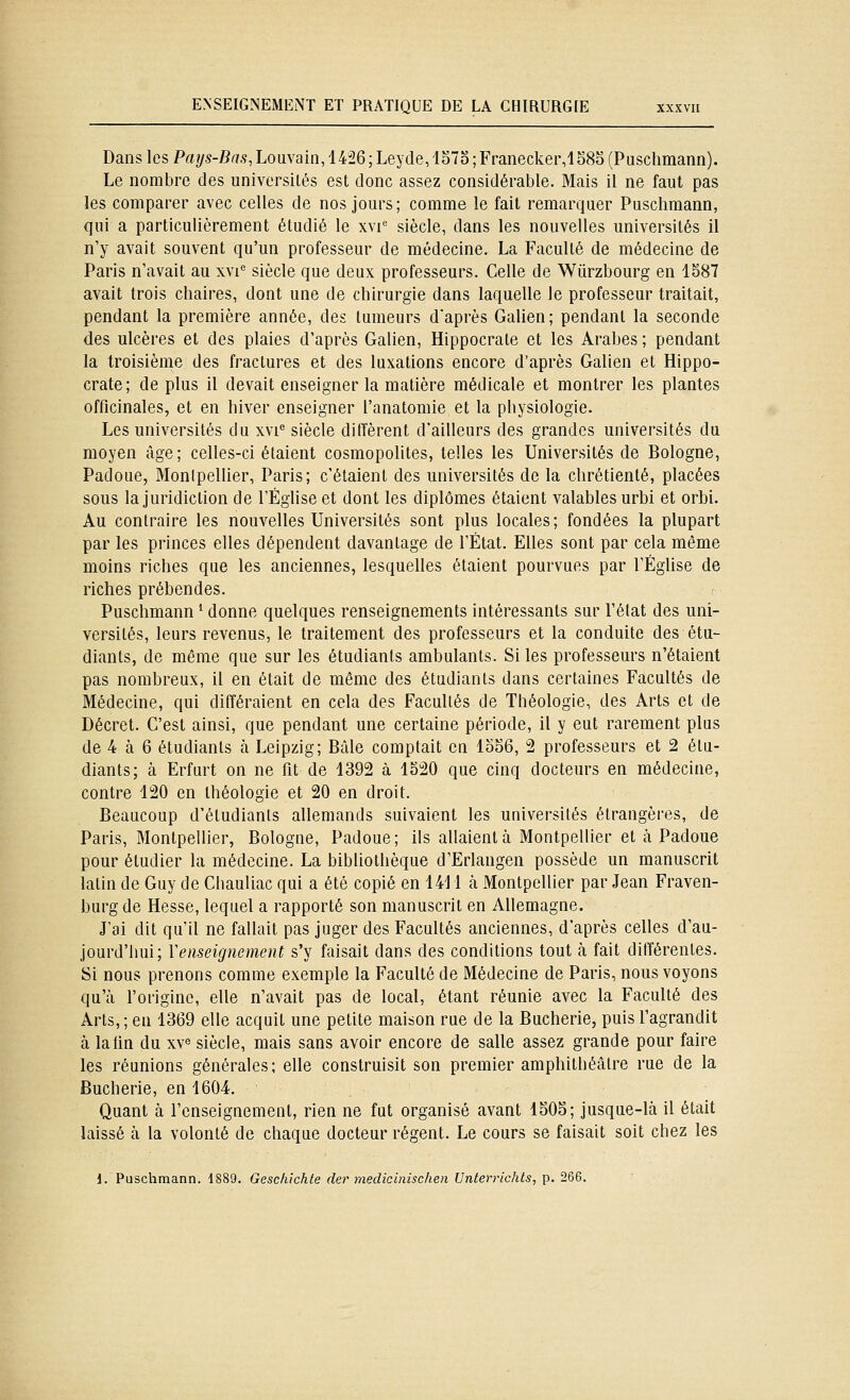Dans les Paî/s-J9«.ç,Louvain,l426 ;Leyde,157o;Franecker,l585 (Puschmann). Le nombre des universités est donc assez considérable. Mais il ne faut pas les comparer avec celles de nos jours; comme le fait remarquer Puschmann, qui a particulièrement étudié le xvi'' siècle, dans les nouvelles universités il n'y avait souvent qu'un professeur de médecine. La Faculté de médecine de Paris n'avait au xvi'= siècle que deux professeurs. Celle de Wûrzbourg en 1587 avait trois chaires, dont une de chirurgie dans laquelle le professeur traitait, pendant la première année, des tumeurs d'après Galien; pendant la seconde des ulcères et des plaies d'après Galien, Hippocrate et les Arabes ; pendant la troisième des fractures et des luxations encore d'après Galien et Hippo- crate; de plus il devait enseigner la matière médicale et montrer les plantes officinales, et en hiver enseigner l'anatomie et la physiologie. Les universités du xvi'= siècle diffèrent d'ailleurs des grandes universités du moyen âge; celles-ci étaient cosmopolites, telles les Universités de Bologne, Padoue, Monipellier, Paris; c'étaient des universités de la chrétienté, placées sous la juridiction de l'Éghse et dont les diplômes étaient valables urbi et orbi. Au contraire les nouvelles Universités sont plus locales; fondées la plupart par les princes elles dépendent davantage de l'État. Elles sont par cela même moins riches que les anciennes, lesquelles étaient pourvues par l'Église de riches prébendes. Puschmann ^ donne quelques renseignements intéressants sur l'état des uni- versités, leurs revenus, le traitement des professeurs et la conduite des étu- diants, de même que sur les étudiants ambulants. Si les professeurs n'étaient pas nombreux, il en était de même des étudiants dans certaines Facultés de Médecine, qui différaient en cela des Facultés de Théologie, des Arts et de Décret. C'est ainsi, que pendant une certaine période, il y eut rarement plus de 4 à 6 étudiants h Leipzig; Bâle comptait en lo56, 2 professeurs et 2 étu- diants; à Erfurt on ne fit de 1392 à 1520 que cinq docteurs en médecine, contre 120 en théologie et 20 en droit. Beaucoup d'étudiants allemands suivaient les universités étrangères, de Paris, Montpellier, Bologne, Padoue; ils allaient à Montpellier et à Padoue pour étudier la médecine. La bibliothèque d'Erlangen possède un manuscrit latin de Guy de Chauliac qui a été copié en 1411 à Montpellier par Jean Fraven- burg de Hesse, lequel a rapporté son manuscrit en Allemagne. J'ai dit qu'il ne fallait pas juger des Facultés anciennes, d'après celles d'au- jourd'hui; Y enseignement s'y faisait dans des conditions tout à fait différentes. Si nous prenons comme exemple la Faculté de Médecine de Paris, nous voyons qu'à foriginc, elle n'avait pas de local, étant réunie avec la Faculté des Arts,; en 1369 elle acquit une petite maison rue de la Bucherie, puis l'agrandit à la lin du xv^ siècle, mais sans avoir encore de salle assez grande pour faire les réunions générales; elle construisit son premier amphithéâtre rue de la Bucherie, en 1604. Quant à l'enseignement, rien ne fut organisé avant 1505; jusque-là il était laissé à la volonté de chaque docteur régent. Le cours se faisait soit chez les 1. Puschmann. dSSO. Geschichte der medicinischen Unierrichts, p. 266.
