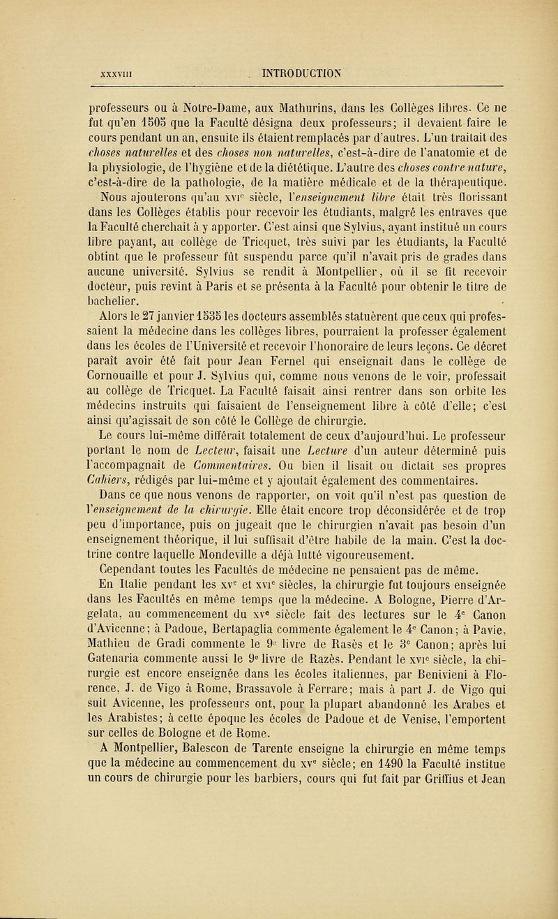 professeurs ou à Noire-Dame, aux Mathurins, dans les Collèges libres. Ce ne fat qu'en 150o que la Faculté désigna deux professeurs; il devaient faire le cours pendant un an, ensuite ils étaient remplacés par d'autres. L'un traitait des choses naturelles et des choses non naturelles, c'est-à-dire de l'analomie et de la physiologie, de l'hygiène et de la diététique. L'autre des choses contre nature, c'est-à-dire de la pathologie, de la matière médicale et de la thérapeutique. Nous ajouterons qu'au xvf siècle, Venseignement libre était très florissant dans les Collèges établis pour recevoir les étudiants, malgré les entraves que la Faculté cherchait à y apporter. C'est ainsi que Sylvius, ayant institué un cours libre payant, au collège de Tricquet, très suivi par les étudiants, la Faculté obtint que le professeur fût suspenda parce qu'il n'avait pris de grades dans aucune université. Sylvius se rendit à Montpellier, où il se fit recevoir docteur, puis revint à Paris et se présenta à la Faculté pour obtenir le titre de bachelier. Alors le 27 janvier 1535 les docteurs assemblés statuèrent que ceux qui profes- saient la médecine dans les collèges libres, pourraient la professer également dans les écoles de l'Université et recevoir l'honoraire de leurs leçons. Ce décret paraît avoir été fait pour Jean Fernel qui enseignait dans le collège de Cornouaille et pour J. Sylvius qui, comme nous venons de le voir, professait au collège de Tricquet. La Faculté faisait ainsi rentrer dans son orbite les médecins instruits qui faisaient de l'enseignement libre à côté d'elle; c'est ainsi qu'agissait de son côlé le Collège de chirurgie. Le cours lui-même différait totalement de ceux d'aujourd'hui. Le professeur portant le nom de Lecteur, faisait une Lecture d'un auteur déterminé puis l'accompagnait de Commentaires. Ou bien il lisait ou dictait ses propres Cahiers, rédigés par lui-même et y ajoutait également des commentaires. Dans ce que nous venons de rapporter, on voit qu'il n'est pas question de Venseignement de la chirurgie. Elle était encore trop déconsidérée et de trop peu d'importance, puis on jugeait que le chirurgien n'avait pas besoin d'un enseignement théorique, il lui suffisait d'être habile de la main. C'est la doc- trine contre laquelle Mondeville a déjà lutté vigoureusement. Cependant toutes les Facultés de médecine ne pensaient pas de même. En Italie pendant les xv et xvi'^ siècles, la chirurgie fut toujours enseignée dans les Facultés en même temps que la médecine. A Bologne, Pierre d'Ar- gelata, au commencement du xv^ siècle fait des lectures sur le 4^ Canon d'Avicenne; à Padoue, Bertapaglia commente également le A Canon; à Pavie, Mathieu de Gradi commente le 9-^ livre de Rasés et le 3' Canon ; après lui Gatenaria commente aussi le 9° livre de Razès. Pendant le xvi^ siècle, la chi- rurgie est encore enseignée dans les écoles italiennes, par Benivieni à Flo- rence, J. de Vigo à Rome, Brassavole à Ferrare; mais à part J. de Vigo qui suit Avicenne, les professeurs ont, pour la plupart abandonné les Arabes et les Arabistes; à celle époque les écoles de Padoue et de Venise, l'emportent sur celles de Bologne et de Rome. A Montpellier, Balescon de Tarente enseigne la chirurgie en même temps que la médecine au commencement du xv= siècle; en 1490 la Faculté institue un cours de chirurgie pour les barbiers, cours qui fut fait par Griffius et Jean