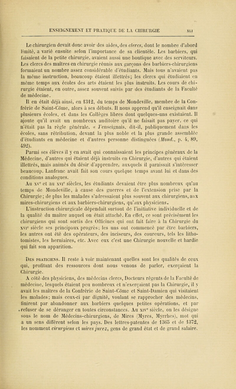 Le chirurgien devait donc avoir des aides, des clercs, dont le nondjre d'aljord limité, a varié ensuite selon Timportance de sa clientèle. Les barbiers, qui faisaient de la petite chirurgie, avaient aussi une boutique avec des serviteurs. Les clercs des maîtres en chirurgie réunis aux garçons des barbiers-chirurgiens formaient un nombre assez considérable d'étudiants. Mais tous n'avaient pas la même instruction, beaucoup étaient illettrés; les clercs qui étudiaient en même temps aux écoles des arts étaient les plus instruits. Les cours de chi- rurgie étaient, en outre, assez souvent suivis par des étudiants de la Faculté de médecine. Il en était déjà ainsi, en 1312, du temps de 3Iondeville, membre de la Con- frérie de Saint-Côme, alors à ses débuts. Il nous apprend qu'il enseignait dans plusieurs écoles, et dans les Collèges libres dont quelques-uns existaient. Il ajoute qu'il avait un nombreux auditoire qu'il ne faisait pas payer, ce qui n'était pas la règle générale. « J'enseignais, dit-il, publiquement dans les écoles, sans rétribution, devant la plus noble et la plus grande assemblée d'étudiants en médecine et d'autres personne distinguées (Moud., p. 4, 89, 49^). Parmi ses élèves il y en avait qui connaissaient les principes généraux de la Médecine, d'autres qui étaient déjà instruits en Chirurgie, d'autres qui étaient illettrés, mais animés du désir d'apprendre, auxquels il paraissait s'intéresser beaucoup. Lanfranc avait fait son cours quelque temps avant lui et dans des conditions analogues. Au xv<= et au xvi'= siècles, les étudiants devaient être plus nombreux qu'au temps de Mondeville, à cause des guerres et de l'extension prise par la Chirurgie; de plus les malades s'adressaient plus souvent aux chirurgiens, aux mires-chirurgiens et aux barbiers-chirurgiens, qu'aux physiciens. L'instruction chirurgicale dépendait surtout de Tinitialive individuelle et de la qualité du maître auquel on était attaché. En elTet, ce sont précisément les chirurgiens qui sont sortis des Ofticincs qui ont fait fuire à la Cliirurgie du xvF siècle ses principaux progrès; les uns ont commencé par être barbiers, les autres ont été des opérateurs, des inciseurs, des coureurs, tels les litho- tomistes, les herniaires, etc. Avec eux c'est une Chirurgie nouvelle et hardie qui fait son apparition. Des praticiens. Il reste à voir maintenant quelles sont les qualités de ceux qui, profitant des ressources dont nous venons de parler, exerçaient la Chirurgie. A côté des physiciens, des médecins clercs, Docteurs régents de la Faculté de médecine, lesquels étaient peu nombreux et n'exerçaient pas la Chirui-gie, il y avait les maîtres de la Confrérie de Saint-Cômc et Saint-Damien qui visitaient les malades; mais ceux-ci par dignité, voulant se rapprocher des médecins, finirent par abandonner aux barbiers quelques petites opérations, et par ^refuser de se déranger en toutes circonstances. Au xiv= siècle, on les désigne sous le nom de Médecins-chirurgiens, de Mires 'Myres, Myrrhes), mot qui a un sens différent selon les pays. Des lettre.s-patentes de io6o et de 1372, les nomment ciriirgiens et mires jurez, gens de grand état et de grand salaire.