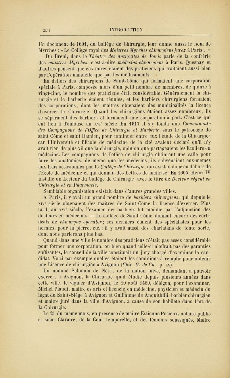 Un document de 1601, du Collège de Chirurgie, leur donne aussi le nom de Myrrhes : «Le Collège royal des Maistres Myrrhes chirurgiens jurez à Paris... » — Du Breul, dans le Théâtre des antiquités de Paris parle de la confrérie des maistres Myrrhes, c'est-à-dire médecins-chirurgiens à Paris. Quesnay et d'autres pensent que ces mires étaient des praliciens qui traitaient aussi bien par l'opération manuelle que par les médicaments. En dehors des chirurgiens de Saint-Côme qui formaient une corporation spéciale à Paris, composée alors d'un petit nombre de membres, de quinze à vingt-cinq, le nombre des praticiens était considérable. Généralement la chi- rurgie et la barberie étaient réunies, et les barbiers chirurgiens formaient des corporations, dont les maîtres obtenaient des municipalités la licence d'exercer la Chirurgie. Quand les chirurgiens étaient assez nombreux, ils se séparaient des barbiers et formaient une corporation à part. C'est ce qui eut lieu à Toulouse au xvi° siècle. En 1517 il s'y fonda une Communauté des Compagnons de l'Office de Chirurgie et Barberie, sous le patronage de saint Côme et saint Damien, pour continuer entre eux l'étude de la Chirurgie; car l'Université et l'École de médecine de la cité avaient déclaré qu'il n'y avait rien de plus vil que la chirurgie, opinion que partageaient les Écoliers en médecine. Les compagnons de l'office de chirurgie obtinrent une salle pour faire les anatomies, de même que les médecins; ils subvenaient eux-mêmes aux frais occasionnés par le Collège de Chirurgie, qui existait donc en dehors de l'École de médecine et qui donnait des Lettres de maîtrise. En 1605, Henri IV installe un Lecteur du Collège de Chirurgie, avec le titre de Docteur régent en Chirurgie et en Pharmacie. Semblable organisation existait dans d'autres grandes villes. A Paris, il y avait un grand nombre de barbiers chirurgiens, qui depuis le xiv* siècle obtenaient des maîtres de Saint-Côme la licence d'exercer. Plus tard, au xv-i siècle, l'examen des barbiers fut modifié par l'adjonction des docteurs en médecine. — Le collège de Saint-Côme donnait encore des certi- ficats de chirurgus operator; ces derniers étaient des spécialistes pour les hernies, pour la pierre, etc. ; il y avait aussi des charlatans de toute sorte, dont nous parlerons plus bas. Quand dans une ville le nombre des praticiens n'était pas assez considérable pour former une corporation, ou bien quand celle-ci n'offrait pas des garanties suffisantes, le conseil de la ville constituait un jury chargé d'examiner le can- didat. Voici par exemple quelles étaient les conditions à remplir pour obtenir une Licence de chirurgien à Avignon {Chir. G. de Ch., p. lx). Un nommé Salomon de Nétri, de la nation juive, demandant à pouvoir exercer, à Avignon, la Chirurgie qu'il étudie depuis plusieurs années dans cette ville, le viguier d'Avignon, le 10 août 1460, délégua, pour l'examiner, Michel Piaudi, maître es arts et licencié en médecine, physicien et médecin du légat du Saint-Siège à Avignon et Guillaume de Anquithilli, barbier chirurgien et maître juré dans la ville d'Avignon, à cause de son habileté dans l'art de la Chirurgie. Le 21 du même mois, en présence de maître Estienne Posieux, notaire public et sieur Clavaire, de la Cour temporelle, et des témoins soussignés, Maître