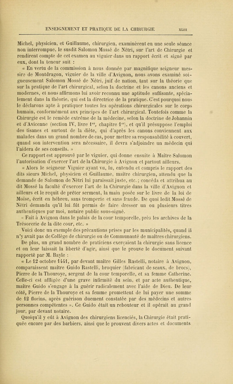 Michel, physicien, et Guillaume, chirurgien, exaoïinèrent en une seule séance non inleri'ompue. le susdit Salomon Mossé de rsétri, sur l'art de Chirurgie et rendirent compte de cet examen au viguier dans un rapport écrit et signé par eux, dont la teneur suit : « En vertu de la commission à nous donnée par magnifique seigneur mes^ sire de Montdragon, viguier de la ville dAvignon, nous avons examiné soi- gneusement Salomon Mossé de >'élri. juif de nation, tant sur la tliéorie que sur la pratique de l'art chirurgical, selon la doctrine et les canons anciens et modernes, et nous affirmons lui avoir reconnu une aptitude suffisante, spécia- lement dans la théorie, qui est la directrice de la pratique. C'est pourquoi nous le déclarons apte à pratiquer toutes les opérations chirurgicales sur le corps humain, conformément aux principes de lart chirurgical. Toutefois comme la Cliirurgie est le remède extrême de la médecine, selon la doctrine de Johannin et d'Avicenne (section IV, livre 1, chapitre 1 , et qull présuppose remploi des tisanes et surtout de la diète, qui d'après les canons conviennent aux malades dans un grand nombre de cas, pour mettre sa responsabilité à couvert, quand son intervention sera nécessaire, il devra s'adjoindre un médecin qui l'aidera de ses conseils. » Ce rapport est approuvé par le viguier, qui donne ensuite à Maître Salomon l'autorisation d'exercer l'art de la Chirurgie à Avignon et partout ailleurs. «Alors le seigneur Viguier ayant vu, lu. entendu et compris le rapport des dits sieurs Michel, physicien et Guillaume, maitre chirurgien, altenilu que la demande de Salomon deXétri lui paraissait juste, etc. : con':'éJi. et attribua au dit Mossé la faculté d'exercer l'art de la Chirurgie dans la ville d'Avignon et ailleurs et le requit de prêter serment, la main posée sur le livre de la loi de Mo'ïse, écrit en hébreu, sans tromperie et sans fraude. De quoi ledit Mossé de Nétri demanda qu'il lui.fût permis de faire dresser un ou plusieurs titres authentiques par moi. notaire public sous-signé. « Fait à Avignon dans le palais de la cour temporelle, près les archives de la Trésorerie de la dite cour, etc. » Voici donc un exemple des précautions prises par les municipalités, quand il n'y avait pas de Collège de chirurgie ou de Communauté de maîtres chirurgiens. De plus, un grand nombre de praticiens exerçaient la chirurgie sans licence- et on leur laissait la liberté d'agir, ainsi que le prouve le document suivant rapporté par M. Bayle : « Le 12 octobre 1441, par devant maître Gilles Rastelli, notaire à Avignon,. comparaissent maître Guido Piastelli, broquier fabricant deseaux, de brocs;, Pierre de laThouroye, sergent de la cour temporelle, et sa femme Catherine. Celle-ci est affligée d'une grave infirmité du sein, et par acte authentique^ maître Guido s'engage à la guérir radicalement avec l'aide de Dieu. De leur- côté, Pierre de la Thouroye et sa femme promettent de lui payer une somme de 12 florins, après guérison duement constatée par des médecins et autres- personnes compétentes ». Ce Guido était un rebouteur et il opérait au grand jour, par devant notaire. Quoiqu'il y eût à Avignon des chirurgiens licenciés, la Chirurgie était prati- quée encore par des barbiers, ainsi que le prouvent divers actes et documents