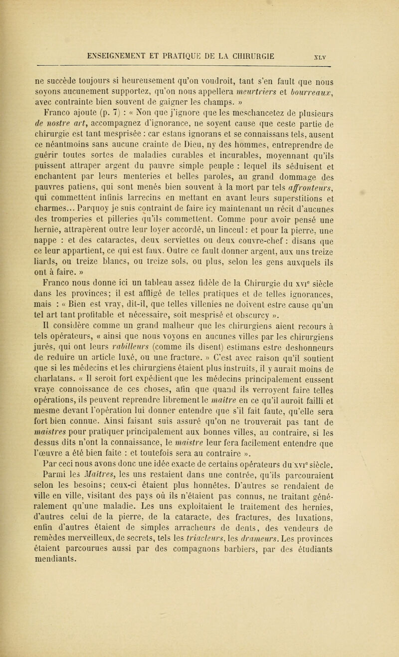 ne succède toujours si heureusement qu'on voudroit, tant s'en fault que nous soyons aucunement supportez, qu'on nous appellera meurtriers et bourreaux, avec contrainte bien souvent de gaigner les champs. » Franco ajoute (p. 7; : « Non que J'ignore que les meschancetez de plusieurs de nostre art, accompagnez d'ignorance, ne soyent cause que ceste partie de chirurgie est tant mesprisée : car estans ignorans et se connaissans tels, ausent ce néantmoins sans aucune crainte de Dieu, ny des honames, entreprendre de guérir toutes sortes de maladies curables et incurables, moyennant qu'ils puissent attraper argent du pauvre simple peuple : lequel ils séduisent et enchantent par leurs menteries et belles paroles, au grand dommage des pauvres patiens, qui sont menés bien souvent à la mort par tels affronteurs, qui commettent infinis larrecins en mettant en avant leurs superstitions et charmes... Parquoy je suis contraint de faire icy maintenant un récit d'aucunes des tromperies et pilleries qu'ils commettent. Comme pour avoir pensé une hernie, attrapèrent outre leur loyer accordé, un linceul: et pour la pierre, une nappe : et des cataractes, deux serviettes ou deux couvre-chef : disans que ce leur appartient, ce qui est faux. Outre ce fault donner argent, aux uns treize liards, ou treize blancs, ou treize sols, ou plus, selon les gens auxquels ils ont à faire. » Franco nous donne ici un tableau assez fidèle de la Chirurgie du xvi^ siècle dans les provinces; il est affligé de telles pratiques et de telles ignorances, mais : « Bien est vray, dit-il, que telles villenies ne doivent estre cause qu'un tel art tant profitable et nécessaire, soit mesprisé et obscurcy ». Il considère comme un grand malheur que les chirurgiens aient recours à tels opérateurs, « ainsi que nous voyons en aucunes villes par les chirurgiens jurés, qui ont leurs rabilleurs (comme ils disent) estimans estre deshonneurs de réduire un article luxé, ou une fracture. » C'est avec raison qu'il soutient que si les médecins et les chirurgiens étaient plus instruits, il y aurait moins de charlatans. « 11 seroit fort expédient que les médecins principalement eussent vraye connoissance de ces choses, afin que quand ils verroyent faire telles opérations, ils peuvent reprendre librement le maître en ce qu'il auroit failli et mesme devant l'opération lui donner entendre que s'il fait faute, qu'elle sera fort bien connue. Ainsi faisant suis assuré qu'on ne trouverait pas tant de maistres pour pratiquer principalement aux bonnes villes, au contraire, si les dessus dits n'ont la connaissance, le maistre leur fera facilement entendre que l'œuvre a été bien faite : et toutefois sera au contraire ». Par ceci nous avons donc une idée exacte de certains opérateurs du'xvi^ siècle. Parmi les Maîtres, les uns restaient dans une contrée, qu'ils parcouraient selon les besoins; ceux-ci étaient plus honnêtes. D'autres se rendaient de ville en ville, visitant des pays où ils n'étaient pas connus, ne traitant géné- ralement qu'une maladie. Les uns exploitaient le traitement des hernies, d'autres celui de la pierre, de la cataracte, des fractures, des luxations, enfin d'autres étaient de simples arracheurs de dents, des vendeurs de remèdes merveilleux, de secrets, tels les triacleurs, les drameurs.Les provinces étaient parcourues aussi par des compagnons barbiers, par des étudiants mendiants.