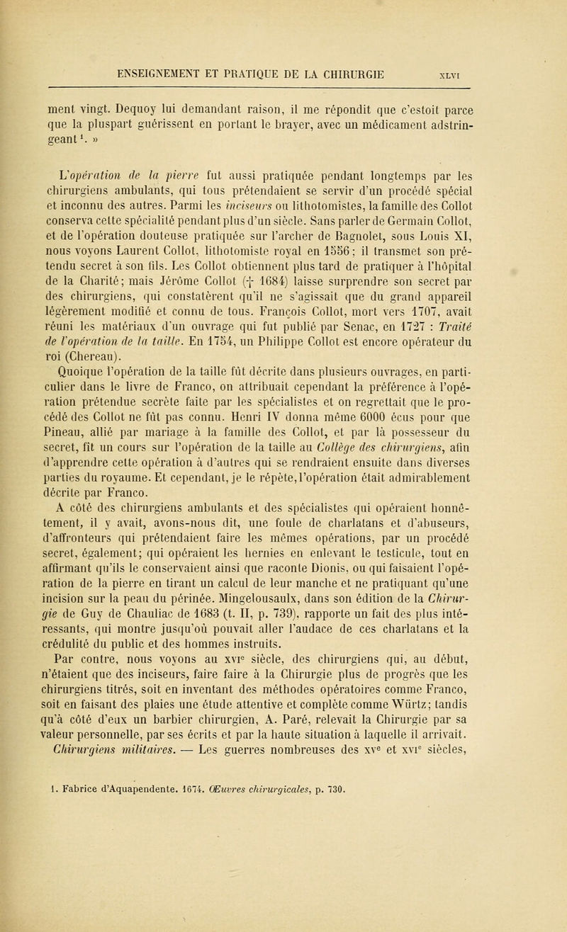 menl vingt. Dequoy lui demandant raison, il me répondit que c'estoit parce que la pluspart guérissent en portant le brayer, avec un médicament adstrin- geant *. » Vopération de la pierre fut aussi pratiquée pendant longtemps par les chirurgiens ambulants, qui tous prétendaient se servir d'un procédé spécial et inconnu des autres. Parmi les inciseurs ou litliotomistes, la famille des Collot conserva cette spécialité pendant plus d'un siècle. Sans parler de Germain Collot, et de l'opération douteuse pratiquée sur l'archer de Bagnolet, sous Louis XI, nous voyons Laurent Collot, lithotomiste royal en lo56 ; il transmet son pré- tendu secret à son fils. Les Collot obtiennent plus tard de pratiquer à l'hôpital de la Charité; mais Jérôme Collot (f 1684) laisse surprendre son secret par des chirurgiens, qui constatèrent qu'il ne s'agissait que du grand appareil légèrement modifié et connu de tous. François Collot, mort vers 1707, avait réuni les matériaux d'un ouvrage qui fut publié par Senac, en 17:27 : Traité de Vopération de la taille. En 1754, un Philippe Collot est encore opérateur du roi (Chereau). Quoique l'opération de la taille fût décrite dans plusieurs ouvrages, en parti- cuher dans le livre de Franco, on attribuait cependant la préférence à l'opé- ration prétendue secrète faite par les spécialistes et on regrettait que le pro- cédé des Collot ne fût pas connu. Henri IV donna même 6000 écus pour que Pineau, allié par mariage à la famille des Collot, et par là possesseur du secret, fit un cours sur l'opération de la taille au Collège des chirurgiens, afin d'apprendre cette opération à d'autres qui se rendraient ensuite dans diverses parties du royaume. Et cependant, je le répète,l'opération était admirablement décrite par Franco. A côté des chirurgiens ambulants et des spécialistes qui opéraient honnê- tement, il y avait, avons-nous dit, une foule de charlatans et d'abuseurs, d'affronteurs qui prétendaient faire les mêmes opérations, par un procédé secret, également; qui opéraient les hernies en enlevant le testicule, tout en affirmant qu'ils le conservaient ainsi que raconte Dionis, ou qui faisaient l'opé- ration de la pierre en tirant un calcul de leur manche et ne pratiquant qu'une incision sur la peau du périnée. Mingelousaulx, dans son édition de la Chirur- gie de Guy de Chauliac de 1683 (t. II, p. 739). rapporte un fait des plus inté- ressants, qui montre jusqu'où pouvait aller l'audace de ces charlatans et la crédulité du public et des hommes instruits. Par contre, nous voyons au xvf siècle, des chirurgiens qui, au début, n'étaient que des inciseurs, faire faire à la Chirurgie plus de progrès que les chirurgiens titrés, soit en inventant des méthodes opératoires comme Franco, soit en faisant des plaies une étude attentive et complète comme Wûrtz; tandis qu'à côté d'eux un barbier chirurgien, A. Paré, relevait la Chirurgie par sa valeur personnelle, par ses écrits et par la haute situation à laquelle il arrivait. Chirurgiens militaires. — Les guerres nombreuses des xv^ et xvi^ siècles, 1. Fabrice d'Aquapendente. 1674. Œuvres chirurgicales, p. 130.