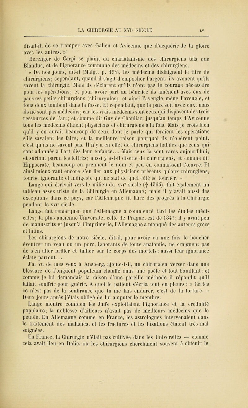 disait-il, de se tromper avec Galien et Avicenne que d'acquérir de la gloire avec les autres. » Bérenger de Carpi se plaint du charlatanisme des chirurgiens tels que Blandus, et de l'ignorance commune des médecins et des chirurgiens. « De nos jours, dit-il (Malg., p. 194), les médecins dédaignent le titre de chirurgiens; cependant, quand il s'agit d'empocher l'argent, ils avouent qu'ils savent la chirurgie. Mais ils déclarent qu'ils n'ont pas le courage nécessaire pour les opérations; et pour avoir part au bénétlce ils amènent avec eux de pauvres petits chirurgiens (chirurgulos), et ainsi l'aveugle mène l'aveugle, et tous deux tombent dans la fosse. Et cependant, que la paix soit avec eux, mais ils ne sont pas médecins; car les vrais médecins sont ceux qui disposent des trois ressources de l'art; et comme dit Guy de ChauUac, jusqu'au temps d'Avicenne tous les médecins étaient physiciens et chirurgiens à la fois. Mais je crois bien qu'il y en aurait beaucoup de ceux dont je parle qui feraient les opérations s'ils savaient les faire; et la meilleure raison pourquoi ils n'opèrent point, c'est qu'ils ne savent pas. Il n'y a en effet de chirurgiens liabiles que ceux qui sont adonnés à l'art dès leur enfance.... Mais ceux-là sont rares aujourd'hui, et surtout parmi les lettrés; aussi y a-t-il disette de chirurgiens, et comme dit Hippocrate, beaucoup en prennent le nom et peu en connaissent l'œuvre. Et ainsi mieux vaut encore s'en fier aux pbysicicns présents qu'aux chirurgiens, tourbe ignorante et indigeste qui ne sait de quel côté se tourner. » Lange qui écrivait vers le milieu du xvi siècle (f 1S6S), fait également un tableau assez triste de la Chirurgie en Allemagne; mais il y avait aussi des exceptions dans ce pays, car l'Allemagne fit faire des progrès à la Chirurgie pendant le xvi^ siècle. Lange fait remarquer que l'Allemagne a commencé tard les études médi- cales; la plus ancienne Université, celle de Prague, est de 1347; il y avait peu de manuscrits et jusqu'à l'imprimerie, l'Allemagne a manqué des auteurs grecs et latins. Les chirurgiens de notre siècle, dit-il, pour avoir vu une fois le boucher évenlrer un veau ou un porc, ignorants de toute anatomie, ne craignent pas de s'en aller brûler et tailler sur le corps des mortels ; aussi leur ignorance éclate partout.... J'ai vu de mes yeux à Ansberg, ajoulc-t-il, un chirurgien verser dans une blessure de l'onguent populeum chauffé dans une poêle et tout bouillant; et comme je lui demandais la raison d'une pareille méthode il répondit qu'il fallait souffrir pour guérir. A quoi le patient s'écria tout en pleurs : « Certes ce n'est pas de la souffrance que tu me fais endurer, c'est de la torture. » Deux jours après j'étais obligé de lui amputer le membre. Lange montre combien les Juifs exploitaient l'ignorance et la crédulité populaire; la noblesse d'ailleurs n'avait pas de meiheurs médecins que le peuple. En Allemagne comme en France, les astrologues intervenaient dans le traitement des maladies, et les fractures et les luxations étaient très mal soignées. En France, la Chirurgie n'était pas cultivée dans les Universités — comme cela avait lieu en Itahe, où les chirurgiens cherchaient souvent à obtenir le