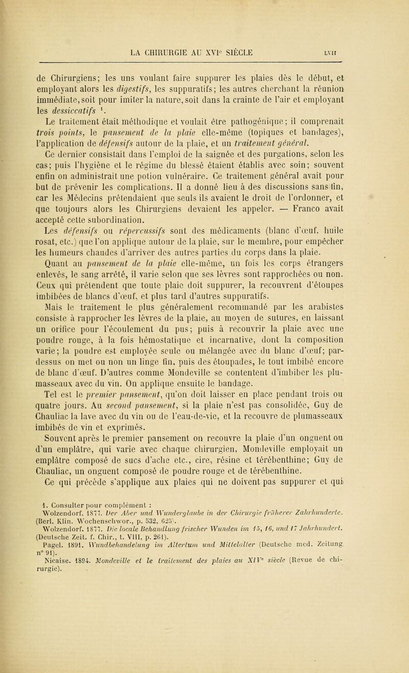 de Chirurgiens; les uns voulant faire suppurer les plaies dès le début, et employant alors les digestifs, les suppuralifs; les autres clierchant la réunion immédiate, soit pour imiter la nature, soit dans la crainte de l'air et employant les dessiccatifs '. Le traitement était métliodique et voulait être pathogénique; il comprenait trois points, le pansement de la plaie elle-même (topiques et bandages), l'application de défensifs autour de la plaie, et un traitement général. Ce dernier consistait dans l'emploi de la saignée et des purgations, selon les cas; puis Tbygiène et le régime du blessé étaient établis avec soin; souvent enfin on administrait une potion vulnéraire. Ce traitement général avait pour but de prévenir les complications. Il a donné lieu à des discussions sans tin, car les Médecins prétendaient que seuls ils avaient le droit de l'ordonner, et que toujours alors les Chirurgiens devaient les appeler. — Franco avait accepté cette subordination. Les défensifs ou répercussifs sont des médicaments (blanc d'œuf. huile rosat, etc.) que l'on applique autour de la plaie, sur le membre, pour empêcher les humeurs chaudes d'arriver des autres parties du corps dans la plaie. Quant au pansement de la plaie elle-même, un fois les corps étrangers enlevés, le sang arrêté, il varie selon que ses lèvres sont rapprochées ou non. Ceux qui prétendent que toute plaie doit suppurer, la recouvrent d'éloupes imbibées de blancs d'œuf, et plus tard d'autres suppuratifs. Mais le traitement le plus généralement recommandé par les arabistes consiste h. rapprocher les lèvres de la plaie, au moyen de sutures, en laissant un orifice pour l'écoulement du pus; puis à recouvrir la plaie avec une poudre rouge, à la fois hémostatique et incarnative, dont la composition varie; la poudre est employée seule ou mélangée avec du blanc d'œuf; par- dessus on met ou non un linge fin, puis des étoupades, le tout imbibé encore de blanc d'œuf. D'autres comme Mondeville se contentent d'imbiber les plu- masseaux avec du vin. On applique ensuite le bandage. Tel est le premier pansement, qu'on doit laisser en place pendant trois ou quatre jours. Au second pansement, si la plaie n'est pas consolidée, Guy de Chauliac la lave avec du vin ou de l'eau-de-vie, et la recouvre de plumasseaux imbibés de vin et exprimés. Souvent après le premier pansement on recouvre la plaie d'un onguent ou d'un emplâtre, qui varie avec chaque chirurgien, Mondeville employait un emplâtre composé de sucs d'aclie etc., cire, résine et térébenthine; Guy de Chauliac, un onguent composé de poudre rouge et de térébenthine. Ce qui précède s'appUque aux plaies qui ne doivent pas suppurer et qui 1. Consulter pour complément : Woizendorf. 1877. Der Aber und Wundei-glaube in der Chirurgie frlllierer Zahrhiinderle.- (Berl. Klin. Wochenschwor., p. 532, G2o;. Woizendorf. 1877. Die locale Bekandlung frischer Wunden im 15, 16, imd 17 Jalirhundcrt. (Deutsche Zeit. f. Chir., t. VllI, p. 261). Pagel. 1891. Wiindbehandelung im Altertum und MillelaUer (Deutsche med. Zeilung n° 91). Nicaise. 1894. Mondeville et le traitement des plaies au XIV siècle (Revue de chi- rurgie).