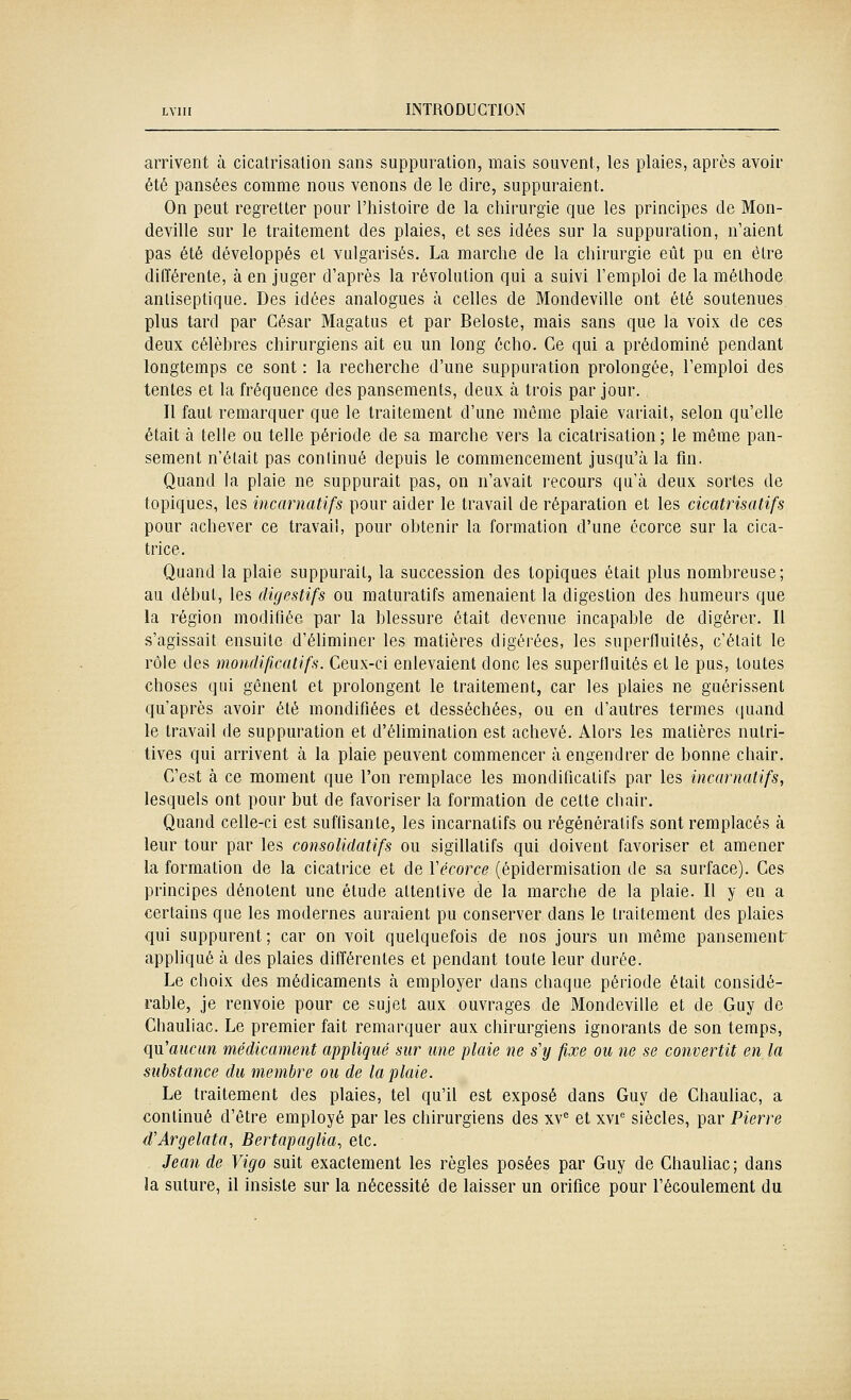 arrivent à cicatrisation sans suppuration, mais souvent, les plaies, après avoir été pansées comme nous venons de le dire, suppuraient. On peut regretter pour l'histoire de la chirurgie que les principes de Mon- deville sur le traitement des plaies, et ses idées sur la suppuration, n'aient pas été développés et vulgarisés. La marche de la chirurgie eût pu en être différente, à en juger d'après la révolution qui a suivi l'emploi de la méthode antiseptique. Des idées analogues à celles de Mondeville ont été soutenues plus tard par César Magatus et par Beloste, mais sans que la voix de ces deux célèbres chirurgiens ait eu un long écho. Ce qui a prédominé pendant longtemps ce sont : la recherche d'une suppuration prolongée, l'emploi des tentes et la fréquence des pansements, deux à trois par jour. Il faut remarquer que le traitement d'une même plaie variait, selon qu'elle était à telle ou telle période de sa marche vers la cicatrisation; le même pan- sement n'était pas continué depuis le commencement jusqu'à la fin. Quand la plaie ne suppurait pas, on n'avait recours qu'à deux sortes de topiques, les incarnatifs pour aider le travail de réparation et les cicatrisatifs pour achever ce travail, pour obtenir la formation d'une écorce sur la cica- trice. Quand la plaie suppurait, la succession des topiques était plus nombreuse; au début, les digestifs ou maturatifs amenaient la digestion des humeurs que la région modifiée par la blessure était devenue incapable de digérer. Il s'agissait ensuite d'éliminer les matières digérées, les superfluités, c'était le rôle des mondificatifs. Ceux-ci enlevaient donc les superfluités et le pus, toutes choses qui gênent et prolongent le traitement, car les plaies ne guérissent qu'après avoir été mondifiées et desséchées, ou en d'autres ternies quand le travail de suppuration et d'éhmination est achevé. Alors les matières nutri- tives qui arrivent à la plaie peuvent commencer à engendrer de bonne chair. C'est à ce moment que l'on remplace les mondificatifs par les incarnatifs, lesquels ont pour but de favoriser la formation de cette chair. Quand celle-ci est suftisante, les incarnatifs ou régénérât!fs sont remplacés à leur tour par les consolidatifs ou sigillatifs qui doivent favoriser et amener la formation de la cicatrice et de Vécorce (épidermisation de sa surface). Ces principes dénotent une étude attentive de la marche de la plaie. Il y en a certains que les modernes auraient pu conserver dans le traitement des plaies qui suppurent; car on voit quelquefois de nos jours un même pansement appliqué à des plaies différentes et pendant toute leur durée. Le choix des médicaments à employer dans chaque période était considé- rable, je renvoie pour ce sujet aux ouvrages de Mondeville et de Guy de Chauliac. Le premier fait remarquer aux chirurgiens ignorants de son temps, qu'aucun médicament appliqué sur une plaie ne s'y fixe ou ne se convertit en la substance du membre ou de la plaie. Le traitement des plaies, tel qu'il est exposé dans Guy de Chauliac, a continué d'être employé par les chirurgiens des xV et xvi siècles, par Pierre d'Argelata, Bertapaglia, etc. Jean de Vigo suit exactement les règles posées par Guy de Chauliac ; dans la suture, il insiste sur la nécessité de laisser un orifice pour l'écoulement du