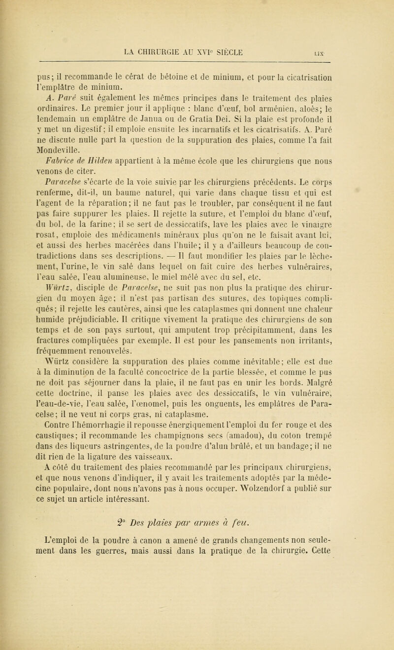 pus; il recommande le cérat de hétoine el de minium, et pour la cicatrisation [emplâtre de minium. A. Paré suit également les mêmes principes dans le traitement des plaies ordinaires. Le premier jour il applique : blanc d'œuf, bol arménien, aloès; le lendemain un emplâtre de Janua ou de Gratia Dei. Si la plaie est profonde il y met un digestif; il emploie ensuite les incarnatifs et les cicalrisalifs. A. Paré ne discute nulle part la question de la suppuration des plaies, comme la fait Mondeville. Fabrice de Hilden appartient à la même école que les chirurgiens que nous venons de citer. Paracelse s'écarte de la voie suivie par les chirurgiens précédents. Le corps renferme, dit-il, un baume naturel, qui varie dans chaque tissu et qui est l'agent de la réparation; il ne faut pas le troubler, par conséquent il ne faut pas faire suppurer les plaies. Il rejette la suture, et l'emploi du blanc d'œuf, du bol. de la farine; il se sert de dessiccatifs, lave les plaies avec le vinaigre rosat. emploie des médicaments minéraux plus qu'on ne le faisait avant lui, et aussi des herbes macérées dans riiuile; il y a d'ailleurs beaucoup de con- tradictions dans ses descriptions. — Il faut mondifier les plaies par le lèche- ment, l'urine, le vin salé dans lequel on fait cuire des herbes vulnéraires, l'eau salée, l'eau alumineuse, le miel mêlé avec du sel, etc. Wilrt::, disciple de Paracelse, ne suit pas non plus la pratique des chirur- gien du moyen âge; il n'est pas partisan des sutures, des topiques compli- qués; il rejette les cautères, ainsi que les cataplasmes qui donnent une chaleur humide préjudiciable. Il critique vivement la pratique des chirurgiens de son temps et de son pays surtout, qui amputent trop précipitamment, dans les fractures compliquées par exemple. Il est pour les pansements non irritants, fréquemment renouvelés. Wûrtz considère la suppuration des plaies comme inévitable; elle est due à la diminution de la faculté concoctricc de la partie blessée, et comme le pus ne doit pas séjourner dans la plaie, il ne faut pas en unir les bords. 3Ialgré cette doctrine, il panse les plaies avec des dessiccatifs, le vin vulnéraire, l'eau-de-vie, l'eau salée, l'œnomel, puis les onguents, les emplâtres de Para- celse; il ne veut ni corps gras, ni cataplasme. Contre l'hémorrhagie il repousse énergiquement l'emploi du fer rouge et des caustiques; il recommande les champignons secs (amadou), du coton trempé dans des liqueurs astringentes, de la poudre d'alun brûlé, et un bandage; il ne dit rien de la ligature des vaisseaux. A côté du traitement des plaies recommandé par les principaux chirurgiens, et que nous venons d'indiquer, il y avait les traitements adoptés par la méde- cine populaire, dont nous n'avons pas à nous occuper. Wolzendorf a pubhé sur ce sujet un article intéressant. 5° Des plaies par armes à feu. L'emploi de la poudre à canon a amené de grands changements non seule- ment dans les guerres, mais aussi dans la pratique de la chirurgie. Cette
