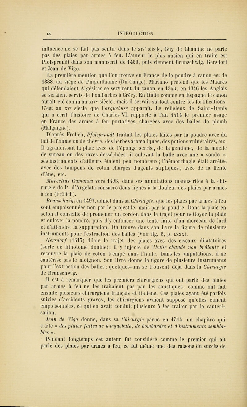 influence ne se fait pas sentir dans le xiv° siècle, Guy de Chauliac ne parle pas des plaies par armes à feu. L'auleur le plus ancien qui en traite est Pfolsprundt dans son manuscrit de 1460, puis viennent Brunschwig, Gersdorf et Jean de Vigo. La première mention que l'on trouve en France de la poudre à canon est de 4338, au siège de Puiguiliaumc (Du Gange). Mariano prétend que les Maures qui défendaient Algésiras se servirent du canon en 1343; en 1346 les Anglais se seraient servis de bombarbes à Crécy. En Italie comme en Espagne le canon aurait été connu au xiv« siècle; mais il servait surtout contre les fortifications. C'est au xv^ siècle que V arquebuse apparaît. Le religieux de Saint-Denis qui a écrit l'histoire de Charles VI, rapporte à l'an 1414 le premier usage en France des armes à feu portatives, chargées avec des balles de plomb (Mal gai g ne). D'après Frôlich, Pfolsprundt traitait les plaies faites par la poudre avec du lait de femme ou de chèvre, des herbes aromatiques, des potions vulnéraires, etc. Il agrandissait la plaie avec de l'éponge serrée, de la gentiane, de la moelle de sureau ou des raves desséchées; il enlevait la balle avec une « sonde », ses instruments d'ailleurs étaient peu nombreux; l'hémorrhagie était arrêtée avec des tampons de coton chargés d'agents sliptiques, avec de la fiente d'âne, etc. Marcellus Cumanus vers 1495, dans ses annotations manuscrites à la chi- rurgie de P. d'Argelala consacre deux lignes à la douleur des plaies par armes à feu (Frulich). Brumchidg^ en 1497, admet dans sa Chirurgie, que les plaies par armes à feu sont empoisonnées non par le projectile, mais par la poudre. Dans la plaie en seton il conseille de promener un cordon dans le trajet pour nettoyer la plaie et enlever la poudre, puis d'y enfoncer une tente faite d'un morceau de lard et d'attendre la suppuration. On trouve dans son livre la figure de plusieurs instruments pour l'extraction des balles (Voir fig. 6, p. lxxx). Gersdorf (1S17) dilate le trajet des plaies avec des ciseaux dilalatoires (sorte de lithotome double); il y injecte de Vhuile chaude non brûlante et recouvre la plaie de coton trempé dans l'huile. Dans les amputations, il ne cautérise pas le moignon. Son livre donne la figure de plusieurs instruments pour l'extraction des balles; quelques-uns se trouvent déjà dans la Chirurgie de Brunschwig. Il est à remarquer que les premiers chirurgiens qui ont parlé des plaies par armes à feu ne les traitaient pas par les caustiques, comme ont fait ensuite plusieurs chirurgiens français et italiens. Ces plaies ayant été parfois suivies d'accidents graves, les chirurgiens avaient supposé qu'elles étaient empoisonnées, ce qui en avait conduit plusieurs à les traiter par la cautéri- sation. Jean de Vigo donne, dans sa Chirurgie parue en loi4, un chapitre qui traite « des plaies faites de htcquebute, de bombardes et d'instruments sembla- bles ». Pendant longtemps cet auteur fut considéré comme le premier qui ait parlé des plaies par armes à feu, ce fut même une des raisons du succès de
